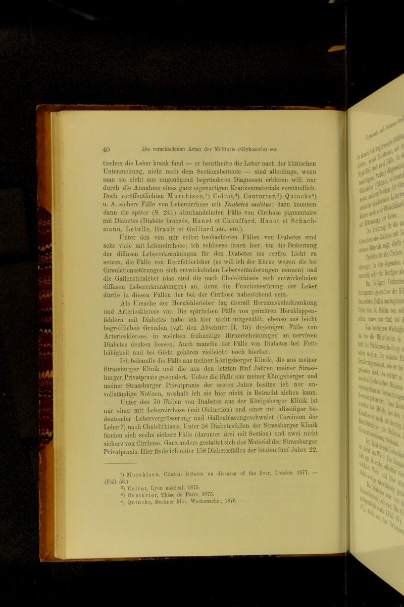 tischen die Leber krank fand — er beurtheilte die Leber nach der klinischen Untersuchung, nicht nach dem Seetionsbefunde — sind allerdings, wenn man sie nicht aus ungenügend begründeten Diagnosen erklären will, nur durch die Annahme eines ganz eigenartigen Krankenmaterials verständlich. Doch veröffentlichten Murchison,^) Oolrat,^) Couturier,®) Quincke*) u. A. sichere Fälle von Lebercirrhose mit Diabetes melitus-, dazu kommen dann die später (S. 241) abzuhandelnden Fälle von Cirrhose pigmentaire mit Diabetes (Diabete bronzee, Hanot et Ohauffard, Hanot et Schach- mann, Letulle, Brault et Galliard .etc. etc.). Unter den von mir selbst beobachteten Fällen von Diabetes sind sehr viele mit Lebercirrhose; ich schliesse ihnen hier, um die Bedeutung der diffusen Lebererkrankungen für den Diabetes ins rechte Licht zu setzen, die Fälle von Herzfehlerleber (so will ich der Kürze wegen die bei Circulationsstöruugen sich entwickelnden Leberveränderungen nennen) und die Gallensteinleber (das sind die nach Cholelithiasis sich entwickelnden diffusen Lebererkrankungen) an, denn die Functionsstörung der Leber dürfte in diesen Fällen der bei der Cirrhose nahestehend sein. Als Ursache der Herzfehlerleber lag überall Herzmuskelerkrankung und Arteriosklerose vor. Die spärlichen Fälle von primären Herzklappen- fehlern mit Diabetes habe ich hier nicht mitgezählt, ebenso aus leicht begreiflichen Gründen (vgl. den Abschnitt II, 15) diejenigen Fälle von Arteriosklerose, in welchen frühzeitige Hirnerscheinungen an nervösen Diabetes denken Hessen. Auch manche der Fälle von Diabetes bei Fett- leibigkeit und bei Gicht gehören vielleicht noch hierher. Ich behandle die Fälle aus meiner Königsberger Klinik, die aus meiner Strassburger Klinik und die aus den letzten fünf Jahren meiner Strass- burger Privatpraxis gesondert. Ueber die Fälle aus meiner Königsberger und meiner Strassburger Privatpraxis der ersten Jahre besitze ich nur un- vollständige Notizen, weshalb ich sie hier nicht in Betracht ziehen kann. Unter den 70 Fällen von Diabetes aus der Königsberger Klinik ist nur einer mit Lebercirrhose (mit Obduction) und einer mit allseitiger be- deutender Lebervergrösserung und Gallenblasengesehwulst (Carcinom der Leber?) nach Cholelithiasis. Unter 58 Diabetesfällen der Strassburger Klinik fanden sich sechs sichere Fälle (darunter drei mit Section) und zwei nicht sichere von Cirrhose. Ganz anders gestaltet sieh das Material der Strassburger Privatpraxis. Hier finde ich unter 158 Diabetesfällen der letzten fünf Jahie 22, 0 Murcliison, Olinleal leetiires on diseases of the liver, London 1877. — (Pall 53.) “) Oolrat, Lyon medical, 1875. 3) Couturier, These de Paris, 1875. Quincke, Berliner klin. Wocliensclir., 1876.