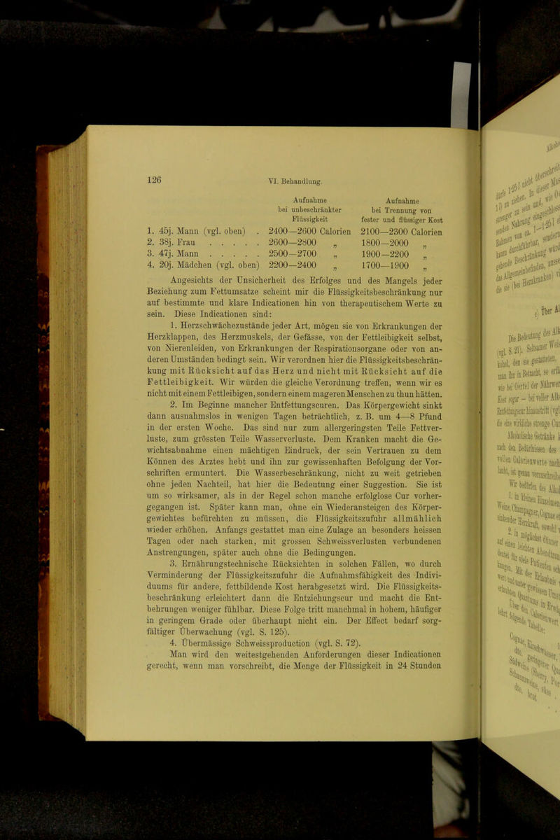 1. 45j. Mann (vgl. oben) 2. 38j. Frau 3. 47j, Mann 4. 20j. Mädchen (vgl. oben) Aufnahme bei unbeschränkter Flüssigkeit 2400—2600 Calorien 2600—2800 „ 2500-2700 2200-2400 Aufnahme bei Trennung von fester und flüssiger Kost 2100—2300 Calorien 1800—2000 „ 1900-2200 „ 1700—1900 „ Angesichts der Unsicherheit des Erfolges und des Mangels jeder Beziehung zum Fettumsatze scheint mir die Flüssigkeitsbeschränkung nur auf bestimmte und klare Indicationen hin von therapeutischem Werte zu sein. Diese Indicationen sind: 1. Herzschwächezustände jeder Art, mögen sie von Erkrankungen der Herzklappen, des Herzmuskels, der Gefässe, von der Fettleibigkeit selbst, von Nierenleiden, von Erkrankungen der Kespirationsorgane oder von an- deren Umständen bedingt sein. Wir verordnen hier die Flüssigkeitsbeschrän- kung mit Rücksicht auf das Herz und nicht mit Rücksicht auf die Fettleibigkeit. Wir würden die gleiche Verordnung treffen, wenn wir es nicht mit einem Fettleibigen, sondern einem mageren Menschen zu thun hätten. 2. Im Beginne mancher Entfettungscuren. Das Körpergewicht sinkt dann ausnahmslos in wenigen Tagen beträchtlich, z. B. um 4—8 Pfund in der ersten Woche. Das sind nur zum allergeringsten Teile Fettver- luste, zum grössten Teile Wasserverluste. Dem Kranken macht die Ge- wichtsabnahme einen mächtigen Eindruck, der sein Vertrauen zu dem Können des Arztes hebt und ihn zur gewissenhaften Befolgung der Vor- schriften ermuntert. Die Wasserbeschränkung, nicht zu weit getrieben ohne jeden Nachteil, hat hier die Bedeutung einer Suggestion. Sie ist um so wirksamer, als in der Regel schon manche erfolglose Cur vorher- gegangen ist. Später kann man, ohne ein Wiederansteigen des Körper- gewichtes befürchten zu müssen, die Flüssigkeitszufuhr allmählich wieder erhöhen. Anfangs gestattet man eine Zulage an besonders heissen Tagen oder nach starken, mit grossen SchweissVerlusten verbundenen Anstrengungen, später auch ohne die Bedingungen. 3. Ernährungstechnische Rücksichten in solchen Fällen, wo durch Verminderung der Flüssigkeitszufuhr die Aufuahmsfähigkeit des Indivi- duums für andere, fettbildende Kost herabgesetzt wird. Die Flüssigkeits- beschränkung erleichtert dann die Entziehungscur und macht die Ent- behrungen weniger fühlbar. Diese Folge tritt manchmal in hohem, häufiger in geringem Grade oder überhaupt nicht ein. Der Effect bedarf sorg- fältiger Überwachung (vgl. S. 125). 4. Übermässige Schweissproduction (vgl. S. 72). Man wird den weitestgehenden Anforderungen dieser Indicationen gerecht, wenn man vorschreibt, die Menge der Flüssigkeit in 24 Stunden