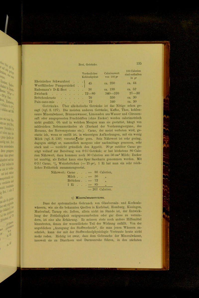 Brot, Getränke. Verdauliches Calorienwert 135 100 Calorien sind enthalten Kohlenhydrat von 100 jfr in gr Rheinisches Schwarzbrot . l 45 ca. 230 ca. 44 WestlUlischer Pumpernickel Rademann’s D-K-Brot . . • -I . . 36 ca. 190 ca. 52 Zwieback . . 72—80 340—370 27—30 Brötchenkruste .... . . 70 330 ca. 30 Pain-sans-mie . . 72 340 ca. 30 Getränke. Über alkoholische Getränke ist das Nötige schon ge- sagt (vgl. S. 127). Die meisten anderen Getränke, Kaffee, Thee, kohlen- saure Mineralwässer, Brunnenwasser, Limonaden aus Wasser und Citronen- saft oder ausgepressten Fruchtsäften (ohne Zucker) werden calorimetrisch nicht gezählt. Oh und in welchen Mengen man sie gestattet, hängt von zahlreichen Nebenumständen ab (Zustand der Verdauungsorgane, des Herzens, des Nervensystems etc.). Cacao, der meist verboten wird, ge- statte ich, wenn er entölt ist, in wässerigen Aufkochungen, mit ein wenig Milch (vgl. S. 130) versetzt,^sehr gern. Sein Nährwert ist sehr gering, dagegen sättigt er, namentlich morgens oder nachmittags genossen, sehr stark und — verdirbt gründlich den Appetit. 20 entölter Cacao ge- nügt vollauf zur Bereitung von 0’3 Z Getränk; er hat höchstens 80 Calo- rien Nährwert, dazu kommen noch 30 Calorien aus 50 cm® Milch; Zucker ist unnötig, als Zuthat kann eine Spur Saccharin genommen werden. Mit 0-3 Z Cacao, Ü2 Weissbrötchen {= 2b gr), 1 Ei hat man ein sehr reich- liches Frühstück zusammengesetzt. Nährwert: Cacao . . . = 80 Calorien, Milch . . . = 30 „ Brötchen . . = 72 „ 1 Ei . . . = 85 = 267 Calorien. Tj) Mineralwassercuren. Dass der systematische Gebrauch von Glaubersalz- und Kochsalz- wässern, wie sie die bekannten Quellen in Karlsbad, Homburg, Kissingen, Marienbad, Tarasp etc. liefern, allein nicht im Stande ist, der Entwick- lung der Fettleibigkeit entgegenzuarbeiten oder gar diese zu vermin- dern, ist eine alte Erfahrung. Es müssen stets noch andere Hilfsmittel hinzutreten, denen der wesentlichste Teil der Wirkung zufällt. Von der angeblichen „Anregung des Stoffwechsels“, die man jenen Wässern zu- schrieb, kann der mit der Stoffwechselphysiologie Vertraute heute nicht mehr reden. Richtig ist zwar, dass dem Gebrauche der Mineralwässer, insoweit sie zu Diarrhoen und Darmunruhe führen, in den nächsten