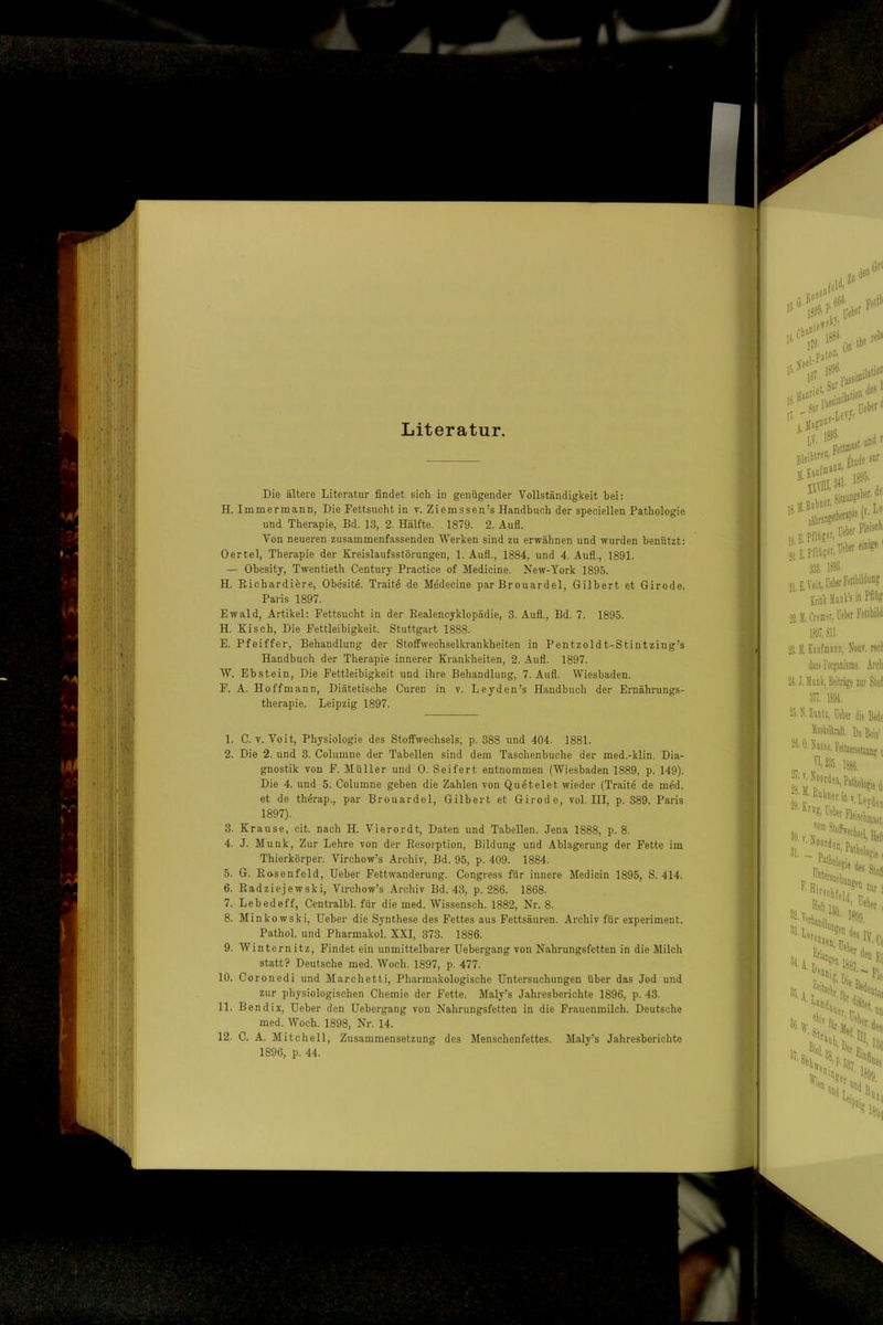 Literatur. Die ältere Literatur findet sich in genügender Vollständigkeit bei: H. Immer mann, Die Fettsucht in v. Ziemssen’s Handbuch der speciellen Pathologie und Therapie, Bd. 13, 2. Hälfte. 1879. 2. Aufl. Von neueren zusammenfassenden Werken sind zu erwähnen und wurden benützt: Oertel, Therapie der Kreislaufsstörungen, 1. Aufl., 1884, und 4. Aufl., 1891. — Obesity, Twentieth Century Practice of Medicine. New-York 1895. H. Richardiere, Obesite. Traite de Medecine par Brouardel, Gilbert et Girode. Paris 1897. Ewald, Artikel: Fettsucht in der Realencyklopädie, 3. Aufl., Bd. 7. 1895. H. Kisch, Die Fettleibigkeit Stuttgart 1888. E. Pfeiffer, Behandlung der Stoffwechselkrankheiten in Pentzoldt-Stintzing’s Handbuch der Therapie innerer Krankheiten, 2. Aufl. 1897. W. Ebstein, Die Fettleibigkeit und ihre Behandlung, 7. Aufl. Wiesbaden. F. A. Ho ff mann. Diätetische Curen in v. Leyden’s Handbuch der Ernährungs- therapie. Leipzig 1897. 1. C. V. Voit, Physiologie des Stoffwechsels, p. 388 und 404. 1881. 2. Die 2. und 3. Columne der Tabellen sind dem Taschenbuche der med.-klin. Dia- gnostik von F. Müller und 0. Seifert entnommen (Wiesbaden 1889, p. 149). Die 4. und 5. Columne geben die Zahlen von Quetelet wieder (Traite de med. et de therap., par Brouardel, Gilbert et Girode, vol. III, p. 389. Paris 1897). 3. Krause, cit nach H. Vierordt, Daten und Tabellen. Jena 1888, p. 8. 4. J. Munk, Zur Lehre von der Resorption, Bildung und Ablagerung der Fette im Thierkörper. Virchow’s Archiv, Bd. 95, p. 409. 1884. 5. G. Rosenfeld, Heber Fettwanderung. Congress für innere Medicin 1895, S. 414. 6. Radziejewski, Virchow’s Archiv Bd. 43, p. 286. 1868. 7. Lebedeff, Centralbl. für die med. Wissensch. 1882, Nr. 8. 8. Minkowski, Heber die Synthese des Fettes aus Fettsäuren. Archiv für experiment. Pathol. und Pharmakol. XXI, 373. 1886. 9. Wint ernitz. Findet ein unmittelbarer Hebergang von Nahrungsfetten in die Milch statt? Deutsche med. Woch. 1897, p. 477. 10. Coronedi und Marchetti, Pharmakologische Hntersuchungen über das Jod und zur physiologischen Chemie der Fette. Maly’s Jahresberichte 1896, p. 43. 11. Bend ix, Heber den Hebergang von Nahrungsfetten in die Frauenmilch. Deutsche med. Woch. 1898, Nr. 14. 12. C. A. Mitchell, Zusammensetzung des Menschenfettes. Maly’s Jahresberichte 1896, p. 44.