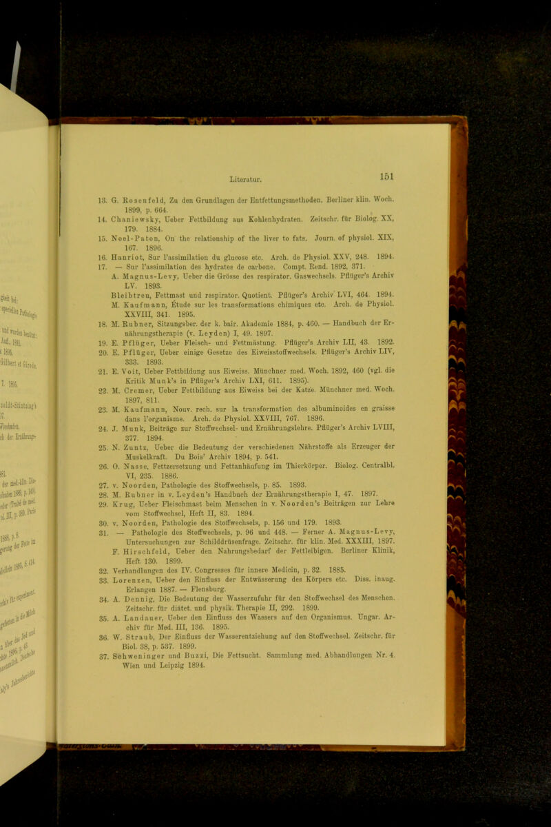13. G. Rosenfeld, Zu den Grundlagen der Entfettungsinethoden. Berliner klin. Woch. 1899, p. 664. 14. Chaniewsky, Ueber Fettbildung aus Kohlenhydraten. Zeitschr. für Biolog. XX, 179. 1884. 15. Noel-Paton, On the relationship of the liver to fats. Journ. of physiol. XIX, 167. 1896. 16. Hanriot, Sur l’assimilation du glucose etc. Arch. de Physiol. XXV, 248. 1894. 17. — Sur l’assiinilation des Hydrates de carbone. Coinpt. Rend. 1892, 371. A. Magnus-Levy, Ueber die Grösse des respirator. Gaswechsels. Pflüger’s Archiv LV. 1893. Bleibtreu, Fettmast und respirator. Quotient. Pflüger’s Archiv LVI, 464. 1894. M. Kaufmann, Ötude sur les transformations chimiques etc. Arch. de Physiol. XXVIII, 341. 1895. 18. AI. Rubner, Sitzungsber. der k. bair. Akademie 1884, p. 460. — Handbuch der Er- nährungstherapie (v. Leyden) I, 49. 1897. 19. E. Pflüger, Ueber Fleisch- und Fettmästung. Pflüger’s Archiv LII, 43. 1892. 20. E. Pflüger, Ueber einige Gesetze des Eiweisstofifwechsels. Pflüger’s Archiv LIV, 333. 1893. 21. E. Voit, Ueber Fettbildung aus Eiweiss. Münchner med. Woch. 1892, 460 (vgl. die Kritik Munk’s in Pflüger’s Archiv LXI, 611. 1895). 22. M. Cremer, Ueber Fettbildung aus Eiweiss bei der Katze. Münchner med. Woch. 1897, 811. 23. M. Kaufmann, Nouv. rech, sur la transformation des albuminoides en graisse dans l’organisme. Arch. de Physiol. XXVIII, 767. 1896. 24. J. Munk, Beiträge zur Stoffwechsel- und Ernährungslehre. Pflüger’s Archiv LVIII, 377. 1894. 25. N. Zuntz, Ueber die Bedeutung der verschiedenen Nährstoffe als Erzeuger der Muskelkraft. Du Bois’ Archiv 1894, p. 541. 26. 0. Nasse, Fettzersetzung und Fettanhäufung im Thierkörper. Biolog. Centralbl. VI, 235. 1886. 27. V. Noorden, Pathologie des Stoffwechsels, p. 85. 1893. 28. M. Rubner in v. Leyden’s Handbuch der Ernährungstherapie I, 47. 1897. 29. Krug, Ueber Fleischmast beim Menschen in v. Noorden’s Beiträgen zur Lehre vom Stoffwechsel, Heft II, 83. 1894. 30. V. Noorden, Pathologie des Stoffwechsels, p. 156 und 179. 1893. 31. — Pathologie des Stoffwechsels, p. 96 und 448. — Ferner A. Magnus-Levy, Untersuchungen zur Schilddrüsenfrage. Zeitschr. für klin. Med. XXXIII, 1897. F. Hirschfeld, Ueber den Nahrungsbedarf der Fettleibigen. Berliner Klinik, Heft 130. 1899. 32. Verhandlungen des IV. Congresses für innere Medicin, p. 82. 1885. 33. Lorenzen, Ueber den Einfluss der Entwässerung des Körpers etc. Diss. inaug. Erlangen 1887. — Flensburg. 34. A. Dennig, Die Bedeutung der Wasserzufuhr für den Stoffwechsel des Menschen. Zeitschr. für diätet. und physik. Therapie II, 292. 1899. 35. A. Landauer, Ueber den Einfluss des Wassers auf den Organismus. Ungar. Ar- chiv für Med. III, 136. 1895. 36. W. Straub, Der Einfluss der Wasserentziehung auf den Stoffwechsel. Zeitschr. für Biol. 38, p. 537. 1899. 37. Schweninger und Buzzi, Die Fettsucht. Sammlung med. Abhandlungen Nr. 4.
