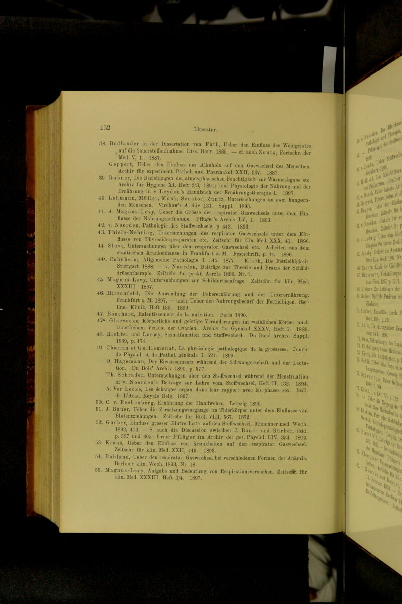 38. Bodländer in der Dissertation von Füth, Ueber den Einfluss des Weingeistes auf die SauerstolTaufnahrae. Diss. Bonn 1885; — cf. auch Z untz, Fortschr der Med. V, 1. 1887. Geppert, Ueber den Einfluss des Alkohols auf den Gas Wechsel des Menschen. Archiv für experiment. Pathol. und Pharmakol. XXII, 867. 1887. 39. Rubner, Die Beziehungen der. atmosphärischen Feuchtigkeit zur Wärmeabgabe etc. Archiv für Hygiene XI, Heft 2/3, 1891; und Physiologie der Nahrung und der Ernährung in v. Leyden’s Handbuch der Ernährungstherapie I. 1897. 40. Lehmann, Müller, Munk, Senator, Zuntz, Untersuchungen an zwei hungern- den Menschen. Virchow’s Archiv 131. Suppl. 1893. 41. A. Magnus-Levy, Ueber die Grösse des respirator. Gaswechsels unter dem Ein- flüsse der Nahrungsaufnahme. Pflüger’s Archiv LV, 1. 1893. 42. V. Noorden, Pathologie des Stoifwechsels, p. 448. 1893. 43. Thiele-Nehring, Untersuchungen des respirator. Gaswechsels unter dem Ein- flüsse von Thyreoideapräparaten etc. Zeitschr. für klin. Med. XXX, 41. 1896. 44. Stüve, Untersuchungen über den respirator. Gaswechsel etc. Arbeiten aus dem städtischen Krankenhause in Frankfurt a. M. Festschrift, p. 44. 1896. 44*. Cohnheim, Allgemeine Pathologie I, 545. 1877.— Kisch, Die Fettleibigkeit. Stuttgart 1888. — v. Noorden, Beiträge zur Theorie und Praxis der Sehild- drüsentherapie. Zeitschi-. für prakt. Aerzte 1896, Nr. 1. 45. Magnus-Levy, Untersuchungen zur Schilddrüsenfrage. Zeitschr. für klin. Med. XXXIII. 1897. 46. Hirschfeld, Die Anwendung der Ueberernährung und der Unterernährung. Frankfurt a. M. 1897, — und: Ueber den Nahrungsbedarf der Fettleibigen. Ber- liner Klinik, Heft 130. 1899. 47. Bouchard, Ralentissement de la nutrition. Paris 1890. 47*. Glaevecke, Körperliche und geistige Veränderungen im weiblichen Körper nach künstlichem Verlust der Ovarien. Archiv für Gynäkol. XXXV, Heft 1. 1889. 48. Richter und Loewy, Sexualfunction und Stoffwechsel. Du Bois’ Archiv. Suppl. 1889, p. 174. 49. Charrin et Guillemonat, La physiologie pathologique de la grossesse. Journ. de Physiol. et de Pathol. generale I, 521. 1899. 0. Hagemann, Der Eiweissumsatz während der Schwangerschaft und der Lacta- tion. Du Bois’ Archiv 1890, p. 577. Th. Schräder, Untersuchungen über den Stoffwechsel während der Menstruation in V. No Orden’s Beiträge zur Lehre vom Stoffwechsel, Heft II, 132. 1894. A. Ver Eecke, Les echanges organ. dans leur rapport avec les phases sex. Bull, de L’Acad. Royale Belg. 1897. 50. C. V. Rechenberg, Ernährung der Handweber. Leipzig 1890. 51. J. Bauer, Ueber die Zersetzungsvorgänge im Thierkörper unter dem Einflüsse von Blutentziehungen. Zeitschr. für Biol. VIII, 567. 1872. 52. Gürber, Einfluss grosser Blutverluste auf den Stoffwechsel. Münchner ined. Woch. 1892, 416. — S. auch die Discussion zwischen J. Bauer und Gürber, ibid. p. 537 und 605; ferner Pflüger im Archiv der ges. Physiol. LIV, 354. 1893. 53. Kraus, Ueber den Einfluss von Krankheiten auf den respirator. Gaswechsel. Zeitschr. für klin. Med. XXII, 449. 1893. 54. Bohland, Ueber den respirator. Gaswechsel bei verschiedenen Formen der Anämie. Berliner klin. Woch. 1893, Nr. 18. 55. Magnus-Levy, Aufgabe und Bedeutung von Respirationsversuchen. ZeitscSl-. für klin. Med. XXXIII, Heft 3/4. 1897.