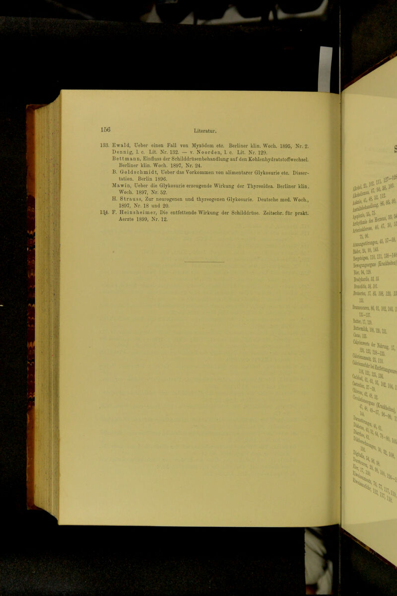 133. Ewald, üeber einen Fall von Myxödem etc. Berliner klin. Woch. 1895, Nr. 2. Dennig, 1. c. Lit. Nr. 132. — v. Noorden, 1. c. Lit. Nr. 129. Bett mann, Einfluss der Schilddrüsenbehandlung auf den Kohlenhydratstoffwechsel. Berliner klin. Woch. 1897, Nr. 24. B. Goldschmidt, lieber das Vorkommen von alimentärer Glykosurie etc. Disser- tation. Berlin 1896. Mawin, üeber die Glykosurie erzeugende Wirkung der Thyreoidea. Berliner klin. Woch. 1897, Nr. 52. H. Strauss, Zur neurogenen und thyreogenen Glykosurie. Deutsche raed. Woch., 1897, Nr. 18 und 20. 1^4. F. Heinsheimer, Die entfettende Wirkung der Schilddrüse. Zeitschr. für prakt. Aerzte 1899, Nr. 12.