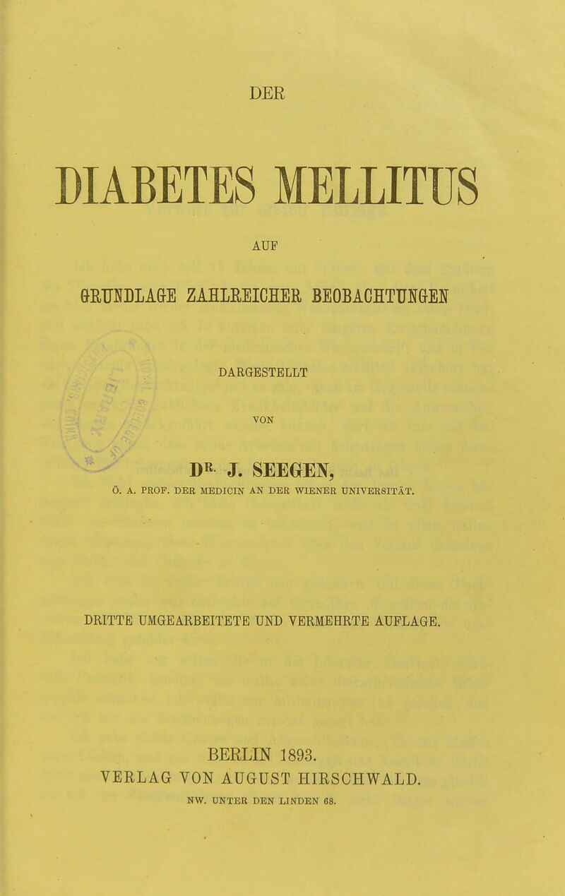 DER DIABETES MELLITUS AUF GffiUNDLA&E ZAHLEEICHER BEOBACHTUNGEN DARGESTELLT VON DR J. SEEGEN, Ö. A. PROF. DER MEDICIN AN DER WIENER UNIVERSITÄT. DRITTE UMGEARBEITETE UND VERMEHRTE AUFLAGE. BERLIN 1893. VERLAG VON AUGUST HIRSOHWALD. NW. UNTER DEN LINDEN 68.