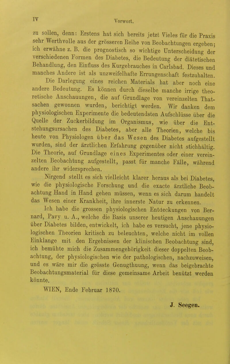 zu sollen, denn: Erstens hat sich bereits jetzt Vieles für die Praxis sehr Werth volle aus der grösseren Reihe von Beobachtungen ergeben; ich erwähne z. B. die prognostisch so wichtige Unterscheidung de^ verschiedenen Tormen des Diabetes, die Bedeutung der diätetischen Behandlung, den Einüuss des Kurgebrauches in Carlsbad. Dieses und manches Andere ist als unzweifelhafte Errungenschaft festzuhalten. Die Darlegung eines reichen Materials hat aber noch eine andere Bedeutung. Es können durch dieselbe manche irrige theo- retische Anschauungen, die auf Grundlage von vereinzelten Th&t- sachen gewonnen wurden, berichtigt werden. Wir danken dem physiologischen Experimente die bedeutendsten Aufschlüsse über die Quelle der Zuckerbildung im Organismus, wie über die Ent- stehungsursachen des Diabetes, aber alle Theorien, welche bis heute von Physiologen über das Wesen des Diabetes aufgestellt wurden, sind der ärztlichen Erfahrung gegenüber nicht stichhältig. Die Theorie, auf Grundlage eines Experimentes oder einer verein- zelten Beobachtung aufgestellt, passt für manche Fälle, während andere ihr widersprechen. Nirgend stellt es sich vielleicht klarer heraus als bei Diabetes, wie die physiologische Forschung und die exacte ärztliche Beob- achtung Hand in Hand gehen müssen, wenn es sich darum handelt das Wesen einer Krankheit, ihre innerste Natur zu erkennen. Ich habe die grossen physiologischen Entdeckungen von Ber- nard, Pavy u. A., welche die Basis unserer heutigen Anschauungen über Diabetes bilden, entwickelt, ich habe es versucht, jene physio- logischen Theorien kritisch zu beleuchten, welche nicht im voUen Einklänge mit den Ergebnissen der klinischen Beobachtung sind, ich bemühte mich die Zusammengehörigkeit dieser doppelten Beob- achtung, der physiologischen wie der pathologischen, nachzuweisen, und es wäre mir die grösste Genugthuung, wenn das beigebrachte Beobachtungsmaterial für diese gemeinsame Arbeit benützt werden könnte. WIEN, Ende Februar 1870. J. Seegen.