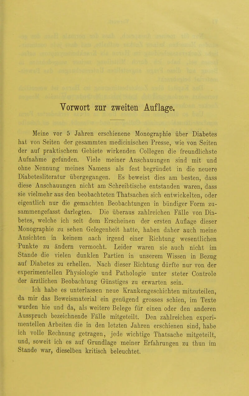 Meine vor 5 Jahren erschienene Monographie über Diabetes hat Yon Seiten der gesammten medicinischen Presse, wie von Seiten der auf praktischem Gebiete wirkenden Oollegen die freundlichste Aufnahme gefunden. Viele meiner Anschauungen sind mit und ohne Nennung meines Namens als fest begründet in die neuere Diabetesliteratur übergegangen. Es beweist dies am besten, dass diese Anschauungen nicht am Schreibtische entstanden waren, dass sie vielmehr aus den beobachteten Thatsachen sich entwickelten, oder eigentlich nur die gemachten Beobachtungen in bündiger Form zn- sammengefasst darlegten. Die überaus zahlreichen Fälle von Dia- betes, welche ich seit dem Erscheinen der ersten Auflage dieser Monographie zu sehen Gelegenheit hatte, haben daher auch meine Ansichten in keinem nach irgend einer Richtung wesentlichen Punkte zu ändern vermocht. Leider waren sie auch nicht im Stande die vielen dunklen Partien in unserem Wissen in Bezug auf Diabetes zu erhellen. Nach dieser Richtung dürfte nur von der experimentellen Physiologie und Pathologie unter steter Controle der ärztlichen Beobachtung Günstiges zu erwarten sein. Ich habe es unterlassen neue Krankengeschichten mitzuteilen, da mir das Beweismaterial ein genügend grosses schien, im Texte wurden hie und da, als weitere Belege für einen oder den anderen Ausspruch bezeichnende Fälle mitgeteilt. Den zahlreichen experi- mentellen Arbeiten die in den letzten Jahren erschienen sind, habe ich volle Rechnung getragen, jede wichtige Thatsache mitgeteilt, und, soweit ich es auf Grundlage meiner Erfahrungen zu thun im Stande war, dieselben kritisch beleuchtet.