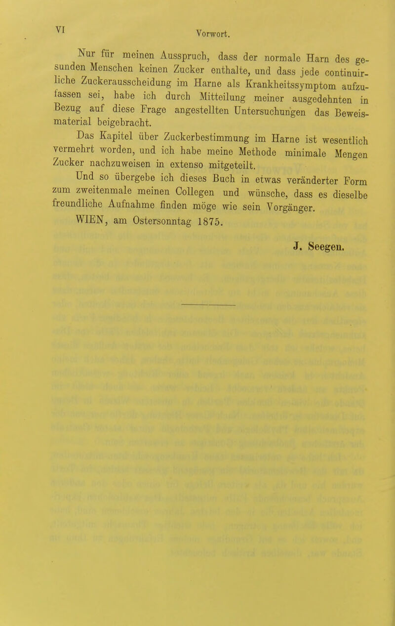 Nur für meinen Ausspruch, dass der normale Harn des ge- sunden Menschen keinen Zucker enthalte, und dass jede continuir- liche Zuckerausscheidung im Harne als Krankheitssymptom aufzu- fassen sei, habe ich durch Mitteilung meiner ausgedehnten in Bezug auf diese Frage angestellten Untersuchungen das Beweis- material beigebracht. Das Kapitel über Zuckerbestimmung im Harne ist wesentlich vermehrt worden, und ich habe meine Methode minimale Mengen Zucker nachzuweisen in extenso mitgeteilt. Und so übergebe ich dieses Buch in etwas veränderter Form zum zweitenmale meinen CoUegen und wünsche, dass es dieselbe freundliche Aufnahme finden möge wie sein Vorgänger. WIEN, am Ostersonntag 1875.