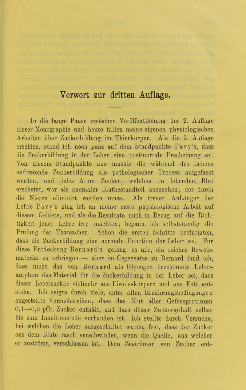 In die lange Pause zwischen Veröffentlichung der 2. Auflage dieser Monographie und heute fallen meine eigenen physiologischen Arbeiten über Zuckerbildung im Thierkörper. Als die 2. Auflage erschien, stand ich noch ganz auf dem Standpunkte Pavy's, dass die Zuckerbildung in der Leber eine postmortale Erscheinung sei. Von diesem Standpunkte aus- musste die während des Lebens auftretende Zuckerbildung als pathologischer Process aufgefasst werden, und jedes Atom Zucker, welches im lebenden., Blut erscheint, war als anomaler Blutbestandteil anzusehen, der durch die Meren eliminirt werden muss. Als treuer Anhänger der Lehre Pavy's ging ich an meine erste physiologische Arbeit auf diesem Gebiete, und als die Resultate mich in Bezug auf die Rich- tigkeit jener Lehre irre machten, begann ich selbstständig die Prüfung der Thatsachen. Schon die ersten Schritte bestätigten, dass die Zuckerbildung eine normale Function der Leber sei. Für diese Entdeckung Bernard's gelang es mir, ein reiches Beweis- material zu erbringen — aber im Gegensatze zu Bernard fand ich, dass nicht das von Bernard als Glycogen bezeichnete Leber- amylum das Material für die Zuckerbildung in der Leber sei, dass dieser Leberzucker vielmehr aus Eiweisskörpern und aus Fett ent- stehe. Ich zeigte durch viele, unter allen Ernährungsbedingungen angestellte Versuchsreihen, dass das Blut aller Gefässprovinzen 0,1—0,2 pOt. Zucker enthält, und dass dieser Zuckergehalt selbst bis zum Inaniiionstode vorhanden ist. Ich stellte durch Versuche, bei welchen die Leber ausgeschaltet wurde, fest, dass der Zucker aus dem Blute rasch verschwindet, wenn die Quelle, aus welcher er zuströmt, verschlossen ist. Dem Zuströmen von Zucker ent-