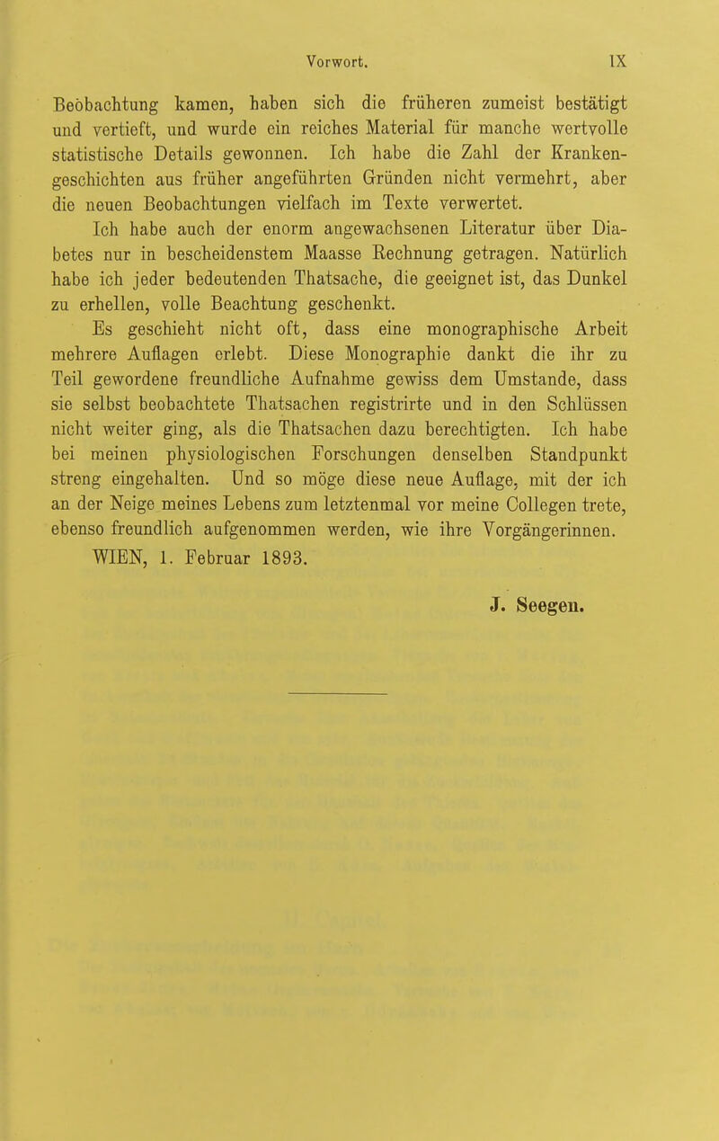Beobachtung kamen, haben sich die früheren zumeist bestätigt und vertieft, und wurde ein reiches Material für manche wertvolle statistische Details gewonnen. Ich habe die Zahl der Kranken- geschichten aus früher angeführten Gründen nicht vermehrt, aber die neuen Beobachtungen vielfach im Texte verwertet. Ich habe auch der enorm angewachsenen Literatur über Dia- betes nur in bescheidenstem Maasse Eechnung getragen. Natürlich habe ich jeder bedeutenden Thatsache, die geeignet ist, das Dunkel zu erhellen, volle Beachtung geschenkt. Es geschieht nicht oft, dass eine monographische Arbeit mehrere Auflagen erlebt. Diese Monographie dankt die ihr zu Teil gewordene freundliche Aufnahme gewiss dem Umstände, dass sie selbst beobachtete Thatsachen registrirte und in den Schlüssen nicht weiter ging, als die Thatsachen dazu berechtigten. Ich habe bei meinen physiologischen Forschungen denselben Standpunkt streng eingehalten. Und so möge diese neue Auflage, mit der ich an der Neige meines Lebens zum letztenmal vor meine Oollegen trete, ebenso freundlich aufgenommen werden, wie ihre Vorgängerinnen. WIEN, 1. Februar 1893.