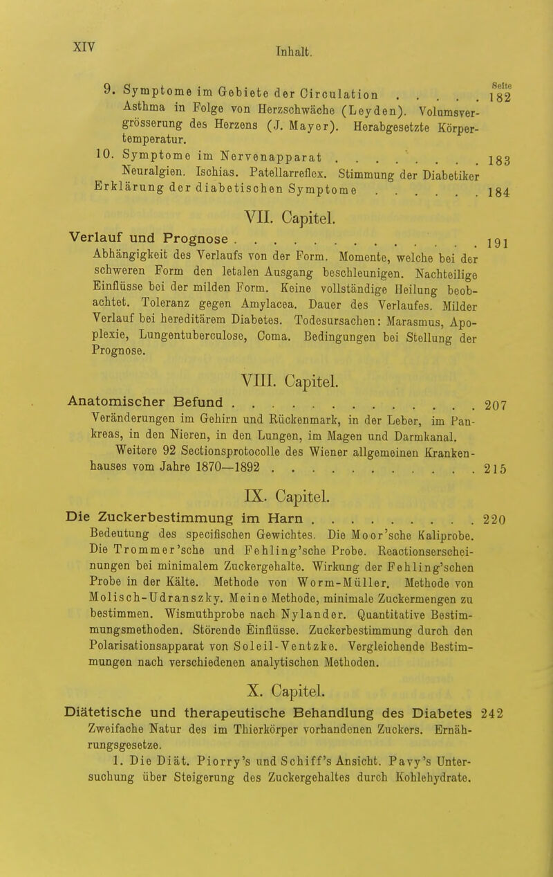 9. Symptome im Gebiete der Circulation \S2 Asthma in Folge von Herzschwäche (Leyden). Volumsver- grösserung des Herzens (J. Mayer). Herabgesetzte Körper- temperatur. 10. Symptome im Nervenapparat ........ 183 Neuralgien. Ischias. Patellarreflex. Stimmung der Diabetiker Erklärung der diabetischen Symptome 184 VII. Capitel. Verlauf und Prognose 191 Abhängigkeit des Verlaufs von der Form. Momente, welche bei der schweren Form den letalen Ausgang beschleunigen. Nachteilige Einflüsse bei der milden Form. Keine vollständige Heilung beob- achtet. Toleranz gegen Amylacea. Dauer des Verlaufes. Milder Verlauf bei hereditärem Diabetes. Todesursachen: Marasmus, Apo- plexie, Lungentuberculose, Coma. Bedingungen bei Stellung der Prognose. Vni. Capitel. Anatomischer Befund 207 Veränderungen im Gehirn und Rückenmark, in der Leber, im Pan- kreas, in den Nieren, in den Lungen, im Magen und Darmkanal. Weitere 92 Sectionsprotocolle des Wiener allgemeinen Kranken- hauses vom Jahre 1870—1892 215 IX. Capitel. Die Zuckerbestimmung im Harn 220 Bedeutung des specifischen Gewichtes. Die Moor'sche Kaliprobe. Die Tromm er'sehe und Fehling'sche Probe. Reactionserschei- nungen bei minimalem Zuckergehalte. Wirkung der Pehling'schen Probe in der Kälte. Methode von Worm-Müller. Methode von Molisch-Udranszky. Meine Methode, minimale Zuckormengen zu bestimmen. Wismuthprobe nach Nylander. Quantitative Bestim- mungsmethoden. Störende Einflüsse. Zuckerbestimmung durch den Polarisationsapparat von Soleil-Ventzke. Vergleichende Bestim- mungen nach verschiedenen analytischen Methoden. X. Capitel. Diätetische und therapeutische Behandlung des Diabetes 242 Zweifache Natur des im Thierkörper vorhandenen Zuckers. Ernäh- rungsgesetze. 1. Die Diät. Piorry's und Schiff's Ansicht. Pavy's Unter- suchung über Steigerung des Zuckergehaltes durch Kohlehydrate.