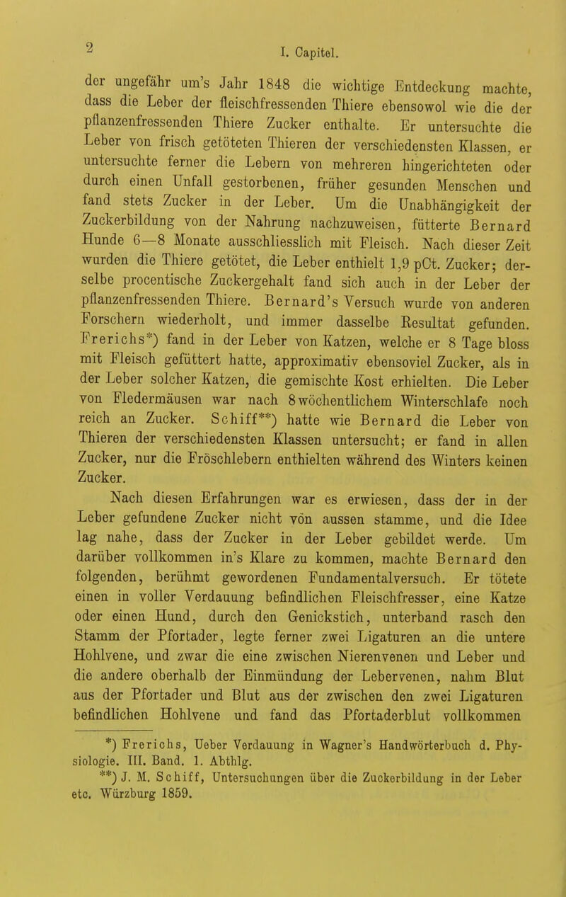 der ungefähr um's Jahr 1848 die wichtige Entdeckung machte, dass die Leber der fleischfressenden Thiere ebensowol wie die der pflanzenfressenden Thiere Zucker enthalte. Er untersuchte die Leber von frisch getöteten Thieren der verschiedensten Klassen, er untersuchte ferner die Lebern von mehreren hingerichteten oder durch einen Unfall gestorbenen, früher gesunden Menschen und fand stets Zucker in der Leber. Um die Unabhängigkeit der Zuckerbildung von der Nahrung nachzuweisen, fütterte Bernard Hunde 6—8 Monate ausschliesslich mit Fleisch. Nach dieser Zeit wurden die Thiere getötet, die Leber enthielt 1,9 pCt. Zucker; der- selbe procentische Zuckergehalt fand sich auch in der Leber der pflanzenfressenden Thiere. Bernard's Versuch wurde von anderen Forschern wiederholt, und immer dasselbe Resultat gefunden. Frerichs*) fand in der Leber von Katzen, welche er 8 Tage bloss mit Fleisch gefüttert hatte, approximativ ebensoviel Zucker, als in der Leber solcher Katzen, die gemischte Kost erhielten. Die Leber von Fledermäusen war nach 8 wöchentlichem Winterschlafe noch reich an Zucker. Schiff**) hatte wie Bernard die Leber von Thieren der verschiedensten Klassen untersucht; er fand in allen Zucker, nur die Fröschlebern enthielten während des Winters keinen Zucker. Nach diesen Erfahrungen war es erwiesen, dass der in der Leber gefundene Zucker nicht von aussen stamme, und die Idee lag nahe, dass der Zucker in der Leber gebildet werde. Um darüber vollkommen in's Klare zu kommen, machte Bernard den folgenden, berühmt gewordenen Fundamental versuch. Er tötete einen in voller Verdauung befindlichen Fleischfresser, eine Katze oder einen Hund, durch den Genickstich, unterband rasch den Stamm der Pfortader, legte ferner zwei Ligaturen an die untere Hohlvene, und zwar die eine zwischen Nierenvenen und Leber und die andere oberhalb der Einmündung der Lebervenen, nahm Blut aus der Pfortader und Blut aus der zwischen den zwei Ligaturen befindlichen Hohlvene und fand das Pfortaderblut vollkommen *) Frerichs, Ueber Verdauung in Wagner's Handw^örterbuch d. Phy- siologie. III. Band. 1. Abthlg. **) J. M. Schiff, Untersuchungen über die Zuckerbildung in der Leber etc. Würzburg 1859. 4