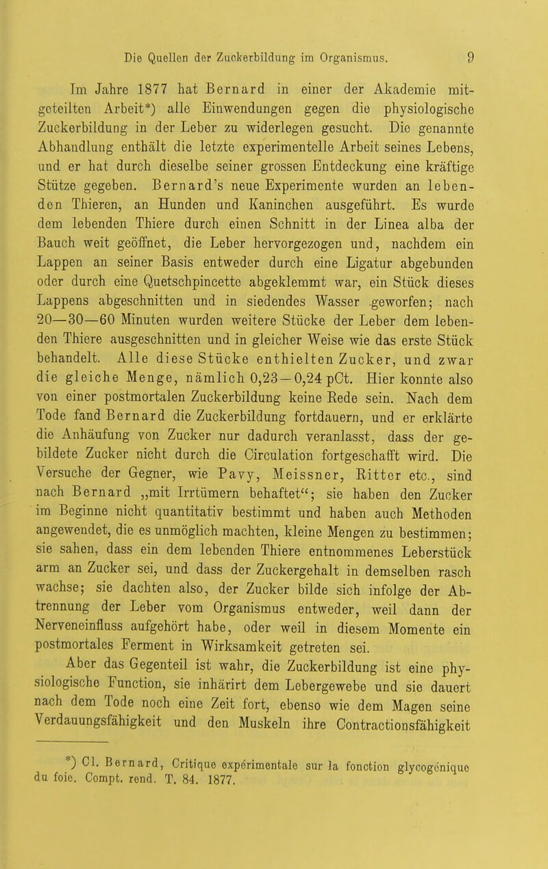 Im Jahre 1877 hat Bernard in einer der Akademie mit- geteilten Arbeit*) alle Einwendungen gegen die physiologische Zuckerbildung in der Leber zu widerlegen gesucht. Die genannte Abhandlung enthält die letzte experimentelle Arbeit seines Lebens, und er hat durch dieselbe seiner grossen Entdeckung eine kräftige Stütze gegeben. Bernard's neue Experimente wurden an leben- den Thieren, an Hunden und Kaninchen ausgeführt. Es wurde dem lebenden Thiere durch einen Schnitt in der Linea alba der Bauch weit geöffnet, die Leber hervorgezogen und, nachdem ein Lappen an seiner Basis entweder durch eine Ligatur abgebunden oder durch eine Quetschpincette abgeklemmt war, ein Stück dieses Lappens abgeschnitten und in siedendes Wasser geworfen; nach 20—30—60 Minuten wurden weitere Stücke der Leber dem leben- den Thiere ausgeschnitten und in gleicher Weise wie das erste Stück behandelt. Alle diese Stücke enthielten Zucker, und zwar die gleiche Menge, nämlich 0,23 —0,24 pOt. Hier konnte also von einer postmortalen Zuckerbildung keine Rede sein. Nach dem Tode fand Bernard die Zuckerbildung fortdauern, und er erklärte die Anhäufung von Zucker nur dadurch veranlasst, dass der ge- bildete Zucker nicht durch die Circulation fortgeschafft wird. Die Versuche der Gegner, wie Pavy, Meissner, Ritter etc., sind nach Bernard „mit Irrtümern behaftet; sie haben den Zucker im Beginne nicht quantitativ bestimmt und haben auch Methoden angewendet, die es unmöglich machten, kleine Mengen zu bestimmen; sie sahen, dass ein dem lebenden Thiere entnommenes Leberstück arm an Zucker sei, und dass der Zuckergehalt in demselben rasch wachse; sie dachten also, der Zucker bilde sich infolge der Ab- trennung der Leber vom Organismus entweder, weil dann der Nerveneinfluss aufgehört habe, oder weil in diesem Momente ein postmortales Ferment in Wirksamkeit getreten sei. Aber das Gegenteil ist wahr, die Zuckerbildung ist eine phy- siologische Function, sie inhärirt dem Lebergewebe und sie dauert nach dem Tode noch eine Zeit fort, ebenso wie dem Magen seine Verdauungsfähigkeit und den Muskeln ihre Contractionsfähigkeit *) Cl, Bernard, Critique experimentale sur la foncfclon glycogenique du foie. Compt. rond. T, 84. 1877.