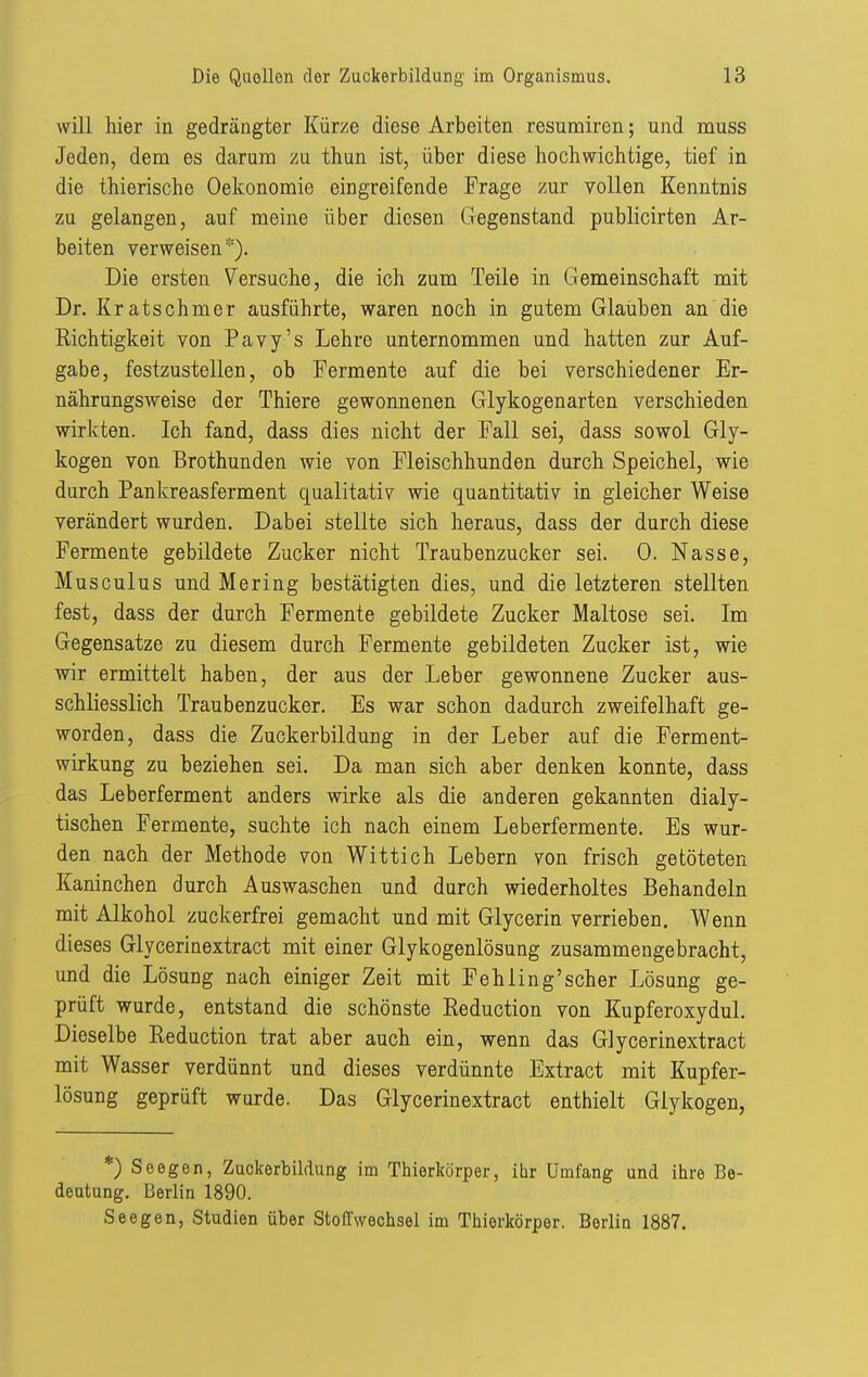 will hier in gedrängter Kürze diese Arbeiten resumiren; und muss Jeden, dem es darum zu thun ist, über diese hochwichtige, tief in die thierische Oekonomie eingreifende Frage zur vollen Kenntnis zu gelangen, auf meine über diesen Gegenstand publicirten Ar- beiten verweisen*). Die ersten Versuche, die ich zum Teile in Gemeinschaft mit Dr. Kratschmer ausführte, waren noch in gutem Glauben an die Richtigkeit von Pavy's Lehre unternommen und hatten zur Auf- gabe, festzustellen, ob Fermente auf die bei verschiedener Er- nährungsweise der Thiere gewonnenen Glykogenarten verschieden wirkten. Ich fand, dass dies nicht der Fall sei, dass sowol Gly- kogen von Brothunden wie von Fleischhunden durch Speichel, wie durch Pankreasferment qualitativ wie quantitativ in gleicher Weise verändert wurden. Dabei stellte sich heraus, dass der durch diese Fermente gebildete Zucker nicht Traubenzucker sei. 0. Nasse, Musculus und Mering bestätigten dies, und die letzteren stellten fest, dass der durch Fermente gebildete Zucker Maltose sei. Im Gegensatze zu diesem durch Fermente gebildeten Zucker ist, wie wir ermittelt haben, der aus der Leber gewonnene Zucker aus- schliesslich Traubenzucker. Es war schon dadurch zweifelhaft ge- worden, dass die Zuckerbildung in der Leber auf die Ferment- wirkung zu beziehen sei. Da man sich aber denken konnte, dass das Leberferment anders wirke als die anderen gekannten dialy- tischen Fermente, suchte ich nach einem Leberfermente. Es wur- den nach der Methode von Wittich Lebern von frisch getöteten Kaninchen durch Auswaschen und durch wiederholtes Behandeln mit Alkohol zuckerfrei gemacht und mit Glycerin verrieben. Wenn dieses Glycerinextract mit einer Glykogenlösung zusammengebracht, und die Lösung nach einiger Zeit mit Fehling'scher Lösung ge- prüft wurde, entstand die schönste Reduction von Kupferoxydul. Dieselbe Reduction trat aber auch ein, wenn das Glycerinextract mit Wasser verdünnt und dieses verdünnte Extract mit Kupfer- lösung geprüft wurde. Das Glycerinextract enthielt Glykogen, *) Seegen, Zackerbildung im Thierkörper, ibr Umfang und ihre Be- deutung. Berlin 1890. Seegen, Studien über Stoffwechsel im Thierkörper. Berlin 1887.