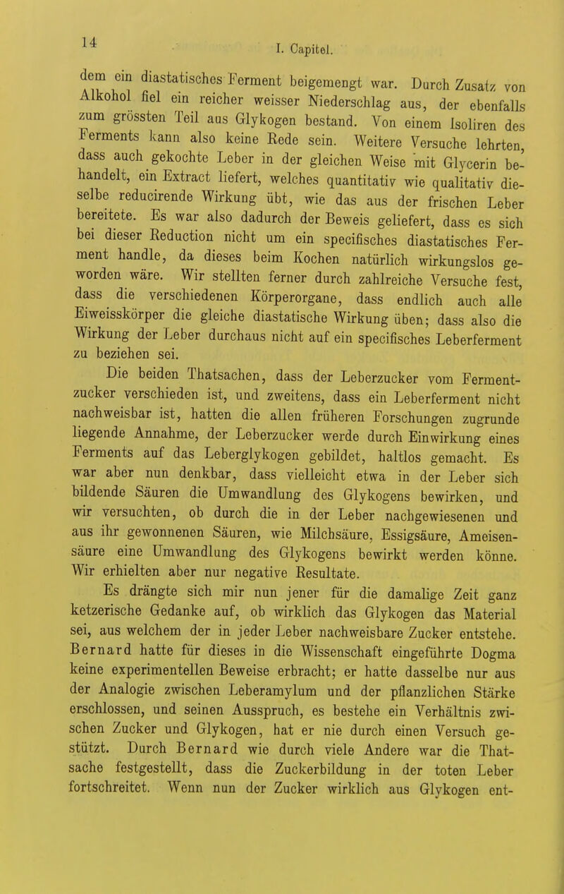 dem ein diastatisches Ferment beigemengt war. Durch Zusatz von Alkohol fiel em reicher weisser Niederschlag aus, der ebenfalls zum grossten Teil aus Glyicogen bestand. Von einem Isoliren des Ferments kann also keine Rede sein. Weitere Versuche lehrten dass auch gekochte Leber in der gleichen Weise mit Glycerin be- handelt, ein Extract liefert, welches quantitativ wie qualitativ die- selbe reducirende Wirkung übt, wie das aus der frischen Leber bereitete. Es war also dadurch der Beweis geliefert, dass es sich bei dieser Reduction nicht um ein specifisches diastatisches Fer- ment handle, da dieses beim Kochen natürlich wirkungslos ge- worden wäre. Wir stellten ferner durch zahlreiche Versuche fest, dass die verschiedenen Körperorgane, dass endlich auch alle Eiweisskörper die gleiche diastatische Wirkung üben; dass also die Wirkung der Leber durchaus nicht auf ein specifisches Leberferment zu beziehen sei. Die beiden Thatsachen, dass der Leberzucker vom Ferment- zucker verschieden ist, und zweitens, dass ein Leberferment nicht nachweisbar ist, hatten die allen früheren Forschungen zugrunde liegende Annahme, der Leberzucker werde durch Einwirkung eines Ferments auf das Leberglykogen gebildet, haltlos gemacht. Es war aber nun denkbar, dass vielleicht etwa in der Leber sich bildende Säuren die Umwandlung des Glykogens bewirken, und wir versuchten, ob durch die in der Leber nachgewiesenen und aus ihr gewonnenen Säuren, wie Milchsäure, Essigsäure, Ameisen- säure eine Umwandlung des Glykogens bewirkt werden könne. Wir erhielten aber nur negative Resultate. Es drängte sich mir nun jener für die damalige Zeit ganz ketzerische Gedanke auf, ob wirklich das Glykogen das Material sei, aus welchem der in jeder Leber nachweisbare Zucker entstehe. Bernard hatte für dieses in die Wissenschaft eingeführte Dogma keine experimentellen Beweise erbracht; er hatte dasselbe nur aus der Analogie zwischen Leberamylum und der pflanzlichen Stärke erschlossen, und seinen Ausspruch, es bestehe ein Verhältnis zwi- schen Zucker und Glykogen, hat er nie durch einen Versuch ge- stützt. Durch Bernard wie durch viele Andere war die That- sache festgestellt, dass die Zuckerbildung in der toten Leber fortschreitet. Wenn nun der Zucker wirklich aus Glykogen ent-