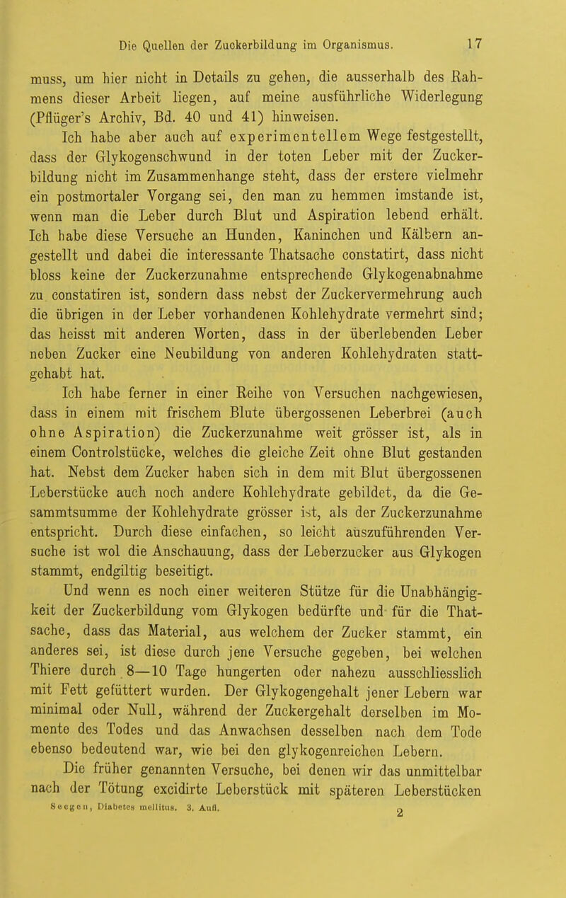 musSj um hier nicht in Details zu gehen, die ausserhalb des Rah- mens dieser Arbeit liegen, auf meine ausführliche Widerlegung (Pflüger's Archiv, Bd. 40 und 41) hinweisen. Ich habe aber auch auf experimentellem Wege festgestellt, dass der Glykogenschwund in der toten Leber mit der Zucker- bildung nicht im Zusammenhange steht, dass der erstere vielmehr ein postmortaler Vorgang sei, den man zu hemmen imstande ist, wenn man die Leber durch Blut und Aspiration lebend erhält. Ich habe diese Versuche an Hunden, Kaninchen und Kälbern an- gestellt und dabei die interessante Thatsache constatirt, dass nicht bloss keine der Zuckerzunahme entsprechende Glykogenabnahme zu constatiren ist, sondern dass nebst der Zuckervermehrung auch die übrigen in der Leber vorhandenen Kohlehydrate vermehrt sind; das heisst mit anderen Worten, dass in der überlebenden Leber neben Zucker eine JNeubildung von anderen Kohlehydraten statt- gehabt hat. Ich habe ferner in einer Reihe von Versuchen nachgewiesen, dass in einem mit frischem Blute übergossenen Leberbrei (auch ohne Aspiration) die Zuckerzunahme weit grösser ist, als in einem Controlstücke, welches die gleiche Zeit ohne Blut gestanden hat. Nebst dem Zucker haben sich in dem mit Blut übergossenen Leberstücke auch noch andere Kohlehydrate gebildet, da die Ge- sammtsumme der Kohlehydrate grösser ist, als der Zuckerzunahme entspricht. Durch diese einfachen, so leicht auszuführenden Ver- suche ist wol die Anschauung, dass der Leberzucker aus Glykogen stammt, endgiltig beseitigt. Und wenn es noch einer weiteren Stütze für die Unabhängig- keit der Zuckerbildung vom Glykogen bedürfte und für die That- sache, dass das Material, aus welchem der Zucker stammt, ein anderes sei, ist diese durch jene Versuche gegeben, bei welchen Thiere durch 8—10 Tage hungerten oder nahezu ausschliesslich mit Fett gefüttert wurden. Der Glykogengehalt jener Lebern war minimal oder Null, während der Zuckergehalt derselben im Mo- mente des Todes und das Anwachsen desselben nach dem Tode ebenso bedeutend war, wie bei den glykogenreichen Lebern. Die früher genannten Versuche, bei denen wir das unmittelbar nach der Tötung excidirte Leberstück mit späteren Leberstücken 8 Oege II, Diabetes mellitus, a. Aufl. o