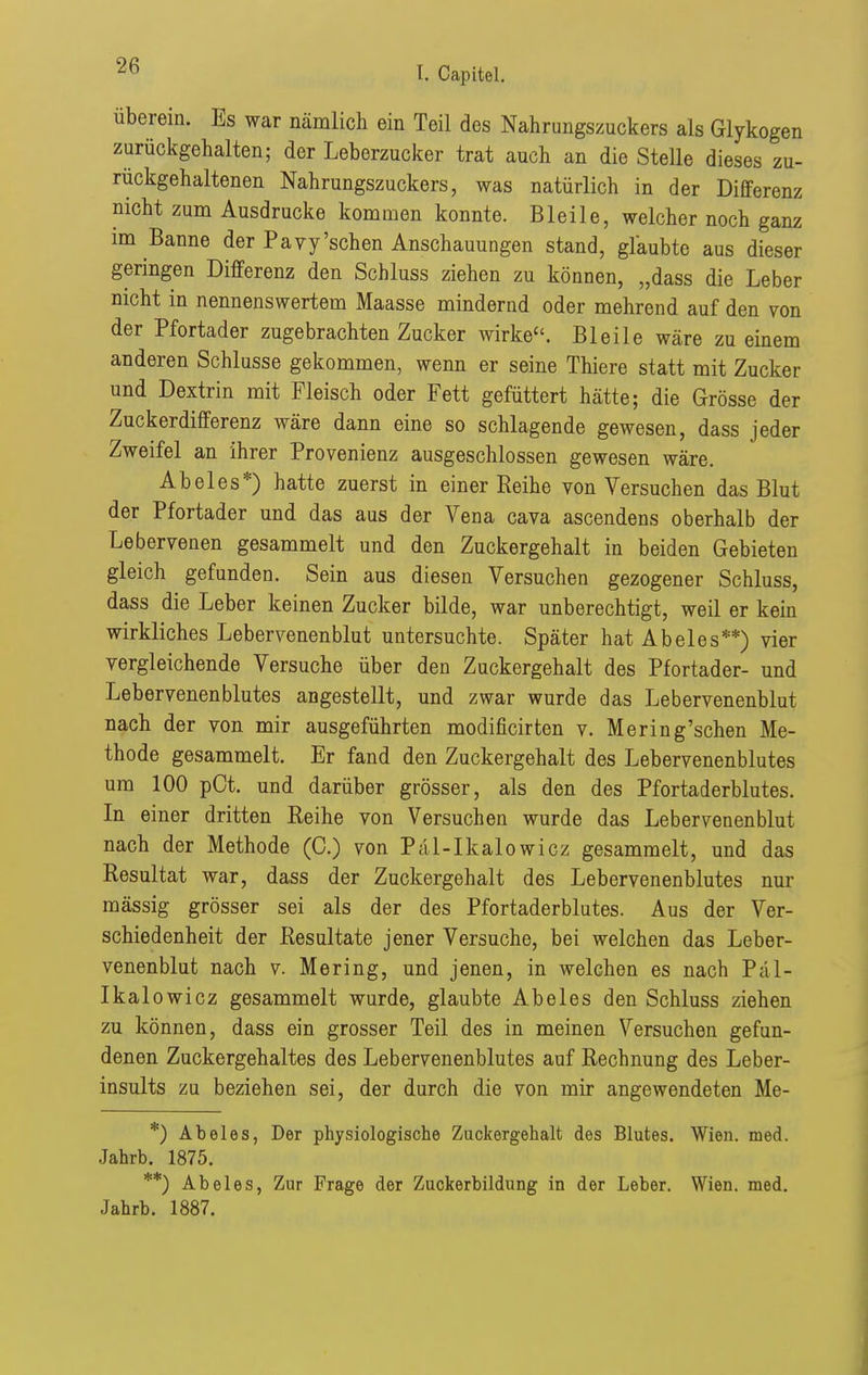 überein. Es war nämlich ein Teil des Nahrungszuckers als Glykogen zurückgehalten; der Leberzucker trat auch an die Stelle dieses zu- rückgehaltenen Nahrungszuckers, was natürlich in der Differenz nicht zum Ausdrucke kommen konnte. Bleile, welcher noch ganz im Banne der Pavy'sehen Anschauungen stand, glaubte aus dieser geringen Differenz den Schluss ziehen zu können, „dass die Leber nicht in nennenswertem Maasse mindernd oder mehrend auf den von der Pfortader zugebrachten Zucker wirke. Bleile wäre zu einem anderen Schlüsse gekommen, wenn er seine Thiere statt mit Zucker und Dextrin mit Fleisch oder Fett gefüttert hätte; die Grösse der Zuckerdifferenz wäre dann eine so schlagende gewesen, dass jeder Zweifel an ihrer Provenienz ausgeschlossen gewesen wäre. Abel es*) hatte zuerst in einer Reihe von Versuchen das Blut der Pfortader und das aus der Vena cava ascendens oberhalb der Lebervenen gesammelt und den Zuckergehalt in beiden Gebieten gleich gefunden. Sein aus diesen Versuchen gezogener Schluss, dass die Leber keinen Zucker bilde, war unberechtigt, weil er kein wirkliches Lebervenenblut untersuchte. Später hat Abeles**) vier vergleichende Versuche über den Zuckergehalt des Pfortader- und Lebervenenblutes angestellt, und zwar wurde das Lebervenenblut nach der von mir ausgeführten modificirten v. Mering'schen Me- thode gesammelt. Er fand den Zuckergehalt des Lebervenenblutes um 100 pOt. und darüber grösser, als den des Pfortaderblutes. In einer dritten Reihe von Versuchen wurde das Lebervenenblut nach der Methode (C.) von Pal-Ikalowicz gesammelt, und das Resultat war, dass der Zuckergehalt des Lebervenenblutes nur mässig grösser sei als der des Pfortaderblutes. Aus der Ver- schiedenheit der Resultate jener Versuche, bei welchen das Leber- venenblut nach V. Mering, und jenen, in welchen es nach Päl- Ikalowicz gesammelt wurde, glaubte Abeles den Schluss ziehen zu können, dass ein grosser Teil des in meinen Versuchen gefun- denen Zuckergehaltes des Lebervenenblutes auf Rechnung des Leber- insults zu beziehen sei, der durch die von mir angewendeten Me- *) Abeles, Der physiologische Zuckergehalt des Blutes. Wien. med. Jahrb. 1875. **) Abeles, Zur Frage der Zuckerbildung in der Leber. Wien. med. Jahrb. 1887.