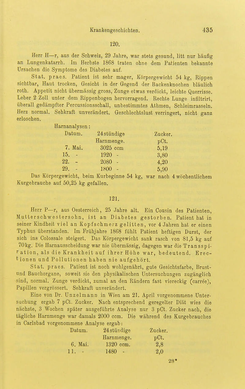 120. Herr H—r, aus der Schweiz, 29 Jahre, war stets gesund, litt nur häufig an Lungenkatarrh. Im Herbste 1868 traten ohne dem Patienten bekannte Ursachen die Symptome des Diabetes auf. Stat. praes. Patient ist sehr mager, Körpergewicht 54 leg, Rippen sichtbar, Haut trocken, Gesicht in der Gegend der Backenknochen bläulich roth. Appetit nicht übermässig gross, Zunge etwas verdickt, leichte Querrisse. Leber 2 Zoll unter dem Rippenbogen hervorragend. Rechte Lunge inflltrirt, überall gedämpfter Percussionsschall, unbestimmtes Athmen, Schleimrasseln. Herz normal. Sehkraft unverändert. Geschlechtslust verringert, nicht ganz erloschen. Harnanalysen: Datam. 24stündige Zucker. Harnmenge. pCt. 7. Mai. 3025 com 5,19 15. - 1920 - 3,80 22. - 2080 - 4,20 29. - 1800 - 5,90 Das Körpergewicht, beim Kurbeginne 54 kg, war nach 4 wöchentlichem Kurgebrauche auf 50,25 kg gefallen. 121. Herr P—r, aus Oesterreich, 25 Jahre alt. Ein Cousin des Patienten, Mutterschwestersohn, ist an Diabetes gestorben, Patient hat in seiner Kindheit viel an Kopfschmerz gelitten, vor 4 Jahren hat er einen Typhus überstanden. Im Frühjahre 1868 fühlt Patient heftigen Durst, der sich ins Colossale steigert. Das Körpergewicht sank rasch von 81,5 kg auf 70kg. Die Harnausscheidung war nie übermässig, dagegen war die Transspi- Tation, als die Krankheit auf ihrer Höhe war, bedeutend. Erec- tionen und Pollutionen haben nie aufgehört. Stat. praes. Patient ist noch wohlgenährt, gute Gesichtsfarbe, Brust- und Bauchorgane, soweit sie den physikalischen Untersuchungen zugänglich sind, normal. Zunge verdickt, zumal an den Rändern fast viereckig (carree), Papillen vergrössert. Sehkraft unverändert. Eine von Dr. Unzelmann in Wien am 21. April vorgenommene Unter- suchung ergab 7 pCt. Zucker. Nach entsprechend geregelter Diät wies die nächste, 3 Wochen später ausgeführte Analyse nur 3 pCt. Zucker nach, die tägliche Harnmenge war damals 2000 com. Die während des Kurgebrauohes in Carlsbad vorgenommene Analyse ergab: Datum. 24 stündige Zucker. Harnmenge. pCt. 6. Mai. 1320 com. 2,8 11. - 1480 - 2,0 28*