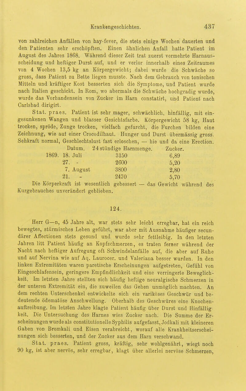 yon zahlreichen Anfällen von hay-fever, die stets einige Wochen dauerten und den Patienten sehr erschöpften. Einen ähnlichen Anfall hatte Patient im August des Jahres 1868. Während dieser Zeit trat zuerst vermehrte Harnaus- scheidung und heftiger Durst auf, und er verlor innerhalb eines Zeitraumes von 4 Wochen 13,5 kg an Körpergewicht; dabei wurde die Schwäche so gross, dass Patient zu Bette liegen musste. Nach dem Gebrauch von tonischen Mitteln und kräftiger Kost besserten sich die Symptome, und Patient wurde nach Italien geschickt. In Rom, wo abermals die Schwäche hochgradig wurde, wurde das Vorhandensein von Zucker im Harn constatirt, und Patient nach Carlsbad dirigirt. Stat. praes. Patient ist sehr mager, schwächlich, hinfällig, mit ein- gesunkenen Wangen und blasser Gesichtsfarbe. Körpergewicht 58 kg, Haut trocken, spröde, Zunge trocken, vielfach gefurcht, die Furchen bilden eine Zeichnung, wie aut einer Crocodilhaut. Hunger und Durst übermässig gross. Sehkraft normal, Geschlechtslust fast erloschen, — hie und da eine Erection. Datum. 24 stündige Harnmenge. Zucker. 1869. 18. Juli 3150 6,89 27. - 2600 5,20 7. August 3800 2,80 21. - 2470 5,70 Die Körperkraft ist wesentlich gebessert — das Gewicht während des Kurgebrauches unverändert geblieben. 124. Herr G—n, 45 Jahre alt, war stets sehr leicht erregbar, hat ein reich bewegtes, stürmisches Leben geführt, war aber mit Ausnahme häufiger secun- därer AfFectionen stets gesund und wurde sehr fettleibig. In den letzten Jahren litt Patient häufig an Kopfschmerzen, es traten ferner während der Nacht nach heftiger Aufregung oft Schwindelanfälle auf, die aber auf Ruhe und auf Nervina wie auf Aq. Laurocer. und Valeriana besser wurden. In den linken Extremitäten waren paretische Erscheinungen aufgetreten, Gefühl von Eingeschlafensein, geringere Empfindlichkeit und eine verringerte Beweglich- keit. Im letzten Jahre stellten sich häufig heftige neuralgische Schmerzen in der unteren Extremität ein, die zuweilen das Gehen unmöglich machten. An dem rechten Unterschenkel entwickelte sich ein variköses Geschwür und be- deutende ödematöse Anschwellung. Oberhalb des Geschwüres eine Knochen- auftreibung. Im letzten Jahre klagte Patient häufig über Durst und Hinfällig- keit. Die Untersuchung des Harnes wies Zucker nach. Die Summe der Er- scheinungen wurde als constitutionelle Syphilis aufgefasst, Jodltali mit kleineren Gaben von Bromkali und Eisen verabreicht, worauf alle Krankheitserschei- nungen sich besserten, und der Zucker aus dem Harn verschwand. Stat, praes. Patient gross, kräftig, sehr wohlgenährt, wiegt noch 90 kg, ist aber nervös, sehr erregbar, klagt über allerlei nervöse Schmerzen,
