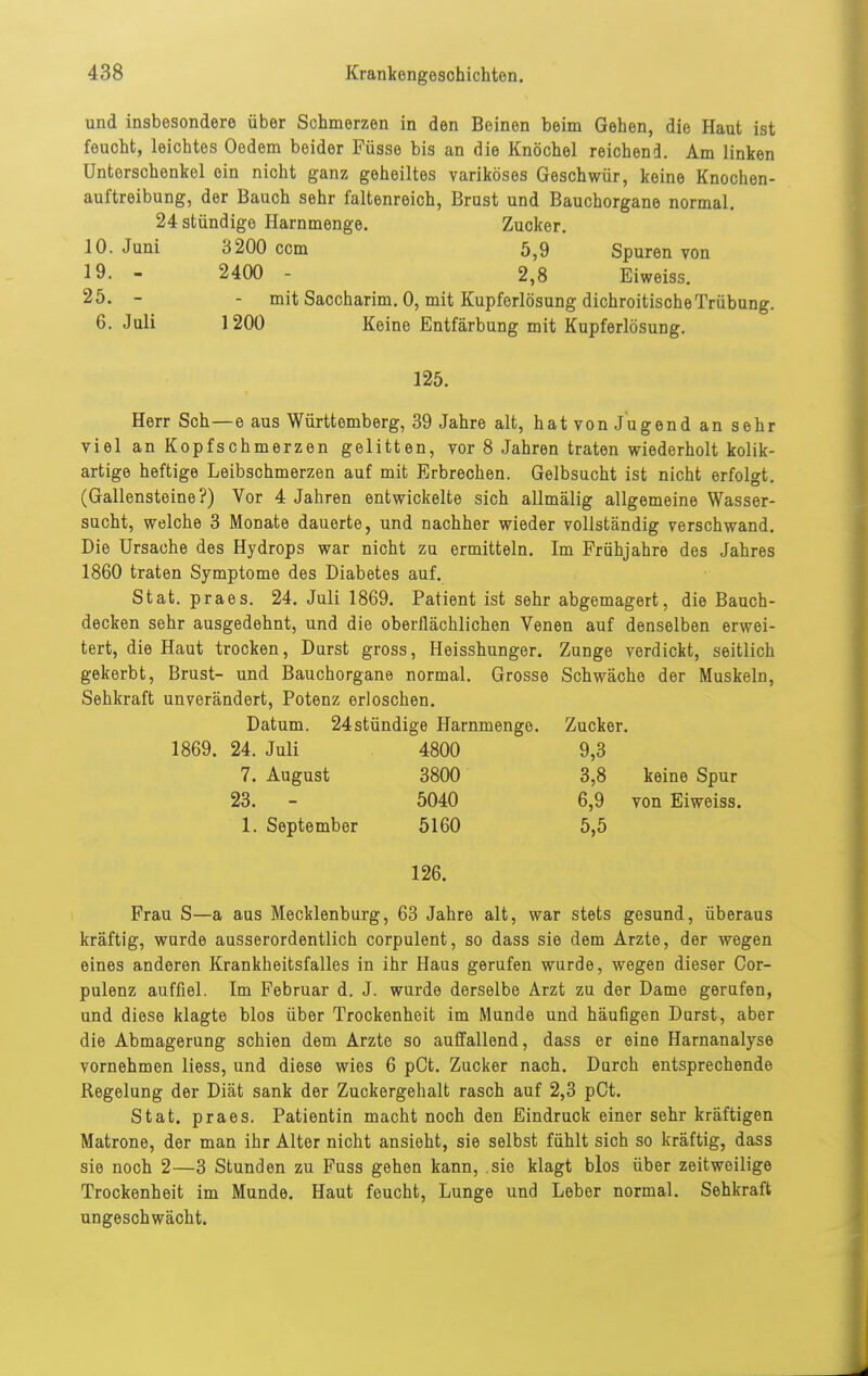 und insbesondere über Schmerzen in den Beinen beim Gehen, die Haut ist feucht, leichtes Oedem beider Füsse bis an die Knöchel reichend. Am linken Unterschenkel ein nicht ganz geheiltos variköses Geschwür, keine Knochen- auftreibung, der Bauch sehr faltenreich, Brust und Bauchorgane normal. 24 stündige Harnmenge. Zucker. 10. Juni 3200 ccm 5,9 Spuren von 19. - 2400 - 2,8 Eiweiss. 25. - - mit Saccharim. 0, mit Kupferlösung dichroitische Trübung. 6. Juli 1200 Keine Entfärbung mit Kupferlösung. 125. Herr Sch—e aus Württemberg, 39 Jahre alt, hat von Jugend an sehr viel an Kopfschmerzen gelitten, vor 8 Jahren traten wiederholt kolik- artige heftige Leibschmerzen auf mit Erbrechen. Gelbsucht ist nicht erfolgt. (Gallensteine?) Vor 4 Jahren entwickelte sich allmälig allgemeine Wasser- sucht, welche 3 Monate dauerte, und nachher wieder vollständig verschwand. Die Ursache des Hydrops war nicht zu ermitteln. Im Frühjahre des Jahres 1860 traten Symptome des Diabetes auf. Stat. praes. 24. Juli 1869. Patient ist sehr abgemagert, die Bauch- decken sehr ausgedehnt, und die oberflächlichen Venen auf denselben erwei- tert, die Haut trocken, Durst gross, Heisshunger. Zunge verdickt, seitlich gekerbt, Brust- und Bauchorgane normal. Grosse Schwäche der Muskeln, Sehkraft unverändert, Potenz erloschen. Datum. 24stündige Harnmenge. Zucker. 1869. 24. Juli 4800 9,3 7. August 3800 3,8 keine Spur 23. - 5040 6,9 von Eiweiss. 1. September 5160 5,5 126. Frau S—a aus Mecklenburg, 63 Jahre alt, war stets gesund, überaus kräftig, wurde ausserordentlich corpulent, so dass sie dem Arzte, der wegen eines anderen Krankheitsfalles in ihr Haus gerufen wurde, wegen dieser Cor- pulenz auffiel. Im Februar d. J. wurde derselbe Arzt zu der Dame gerufen, und diese klagte blos über Trockenheit im Munde und häufigen Durst, aber die Abmagerung schien dem Arzte so auffallend, dass er eine Harnanalyse vornehmen liess, und diese wies 6 pCt. Zucker nach. Durch entsprechende Regelung der Diät sank der Zuckergehalt rasch auf 2,3 pCt. Stat. praes. Patientin macht noch den Eindruck einer sehr kräftigen Matrone, der man ihr Alter nicht ansieht, sie selbst fühlt sich so kräftig, dass sie noch 2—3 Stunden zu Fuss gehen kann, sie klagt blos über zeitweilige Trockenheit im Munde. Haut feucht, Lunge und Leber normal. Sehkraft ungeschwächt.