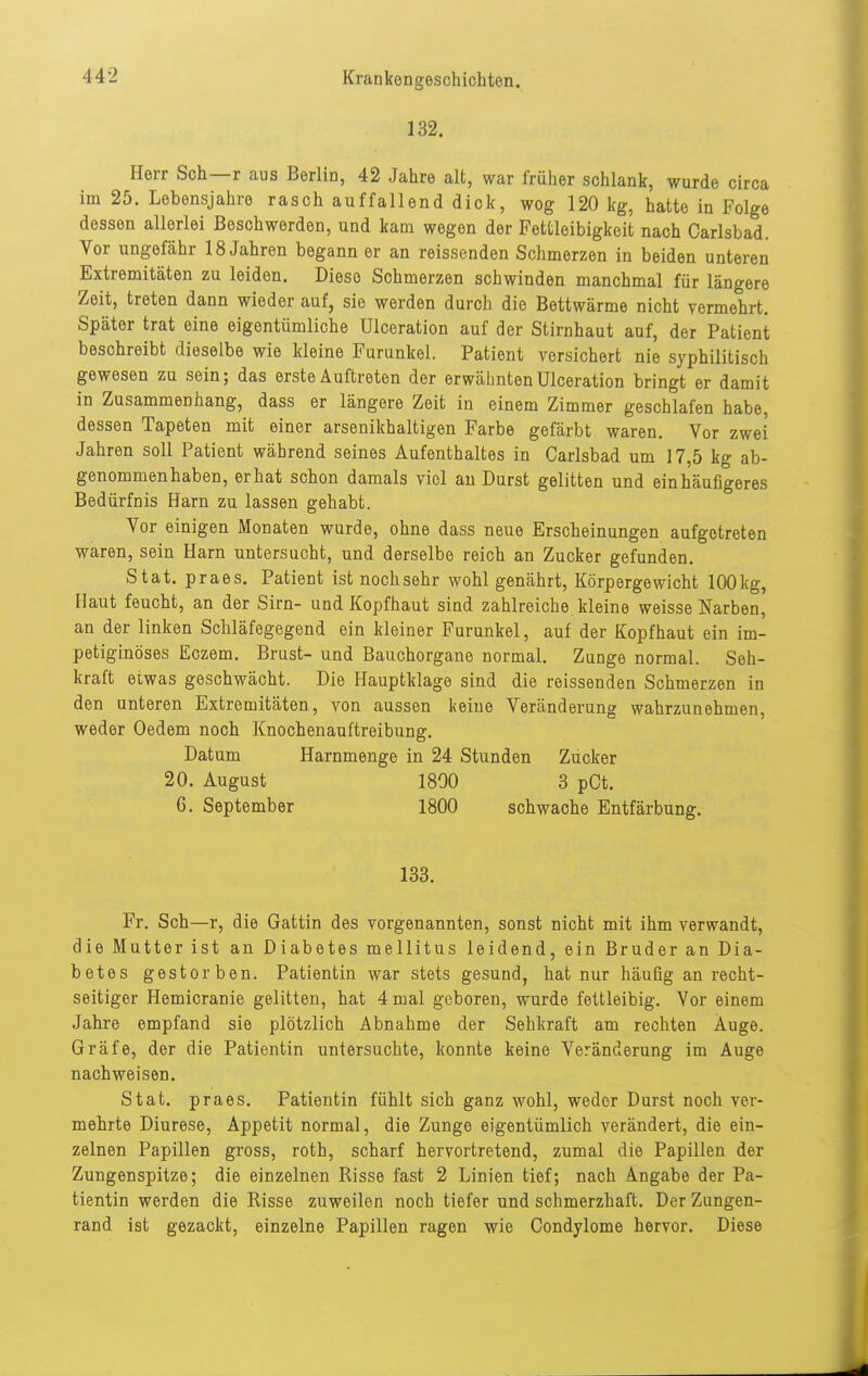 132. Herr Sch—r aus Berlin, 42 Jahre alt, war früher schlank, wurde circa im 25. Lebensjahre rasch auffallend dick, wog 120 kg, hatte in Folge dessen allerlei Beschwerden, und kam wegen der Fettleibigkeit nach Carlsbad. Vor ungefähr 18 Jahren begann er an reissenden Schmerzen in beiden unteren Extremitäten zu leiden. Diese Schmerzen schwinden manchmal für längere Zeit, treten dann wieder auf, sie werden durch die Bettwärme nicht vermehrt. Später trat eine eigentümliche Ulceration auf der Stirnhaut auf, der Patient beschreibt dieselbe wie kleine Furunkel. Patient versichert nie syphilitisch gewesen zu sein; das erste Auftreten der erwähnten Ulceration bringt er damit in Zusammenhang, dass er längere Zeit in einem Zimmer geschlafen habe, dessen Tapeten mit einer arsenikhaltigen Farbe gefärbt waren. Vor zwei Jahren soll Patient während seines Aufenthaltes in Carlsbad um 17,5 kg ab- genommenhaben, er hat schon damals viel au Durst gelitten und ein häufigeres Bedürfnis Harn zu lassen gehabt. Vor einigen Monaten wurde, ohne dass neue Erscheinungen aufgetreten waren, sein Harn untersucht, und derselbe reich an Zucker gefunden. Stat. praes. Patient ist nochsehr wohl genährt, Körpergewicht 100kg, Haut feucht, an der Sirn- und Kopfhaut sind zahlreiche kleine weisse Narben, an der linken Schläfegegend ein kleiner Furunkel, auf der Kopfhaut ein im- petiginöses Eczem. Brust- und Bauchorgane normal. Zunge normal. Seh- kraft etwas geschwächt. Die Hauptklage sind die reissenden Schmerzen in den unteren Extremitäten, von aussen keine Veränderung wahrzunehmen, weder Oedem noch Knochenauftreibung. Datum Harnmenge in 24 Stunden Zucker 20. August 1800 3 pCt. 6. September 1800 schwache Entfärbung. 133. Fr. Sch—r, die Gattin des vorgenannten, sonst nicht mit ihm verwandt, die Mutter ist an Diabetes mellitus leidend, ein Bruder an Dia- betes gestorben. Patientin war stets gesund, hat nur häufig an recht- seitiger Hemicranie gelitten, hat 4 mal geboren, wurde fettleibig. Vor einem Jahre empfand sie plötzlich Abnahme der Sehkraft am rechten Auge. Gräfe, der die Patientin untersuchte, konnte keine Veränderung im Auge nachweisen. Stat. praes. Patientin fühlt sich ganz wohl, weder Durst noch ver- mehrte Diurese, Appetit normal, die Zunge eigentümlich verändert, die ein- zelnen Papillen gross, roth, scharf hervortretend, zumal die Papillen der Zungenspitze; die einzelnen Risse fast 2 Linien tief; nach Angabe der Pa- tientin werden die Risse zuweilen noch tiefer und schmerzhaft. Der Zungen- rand ist gezackt, einzelne Papillen ragen wie Condylome hervor. Diese