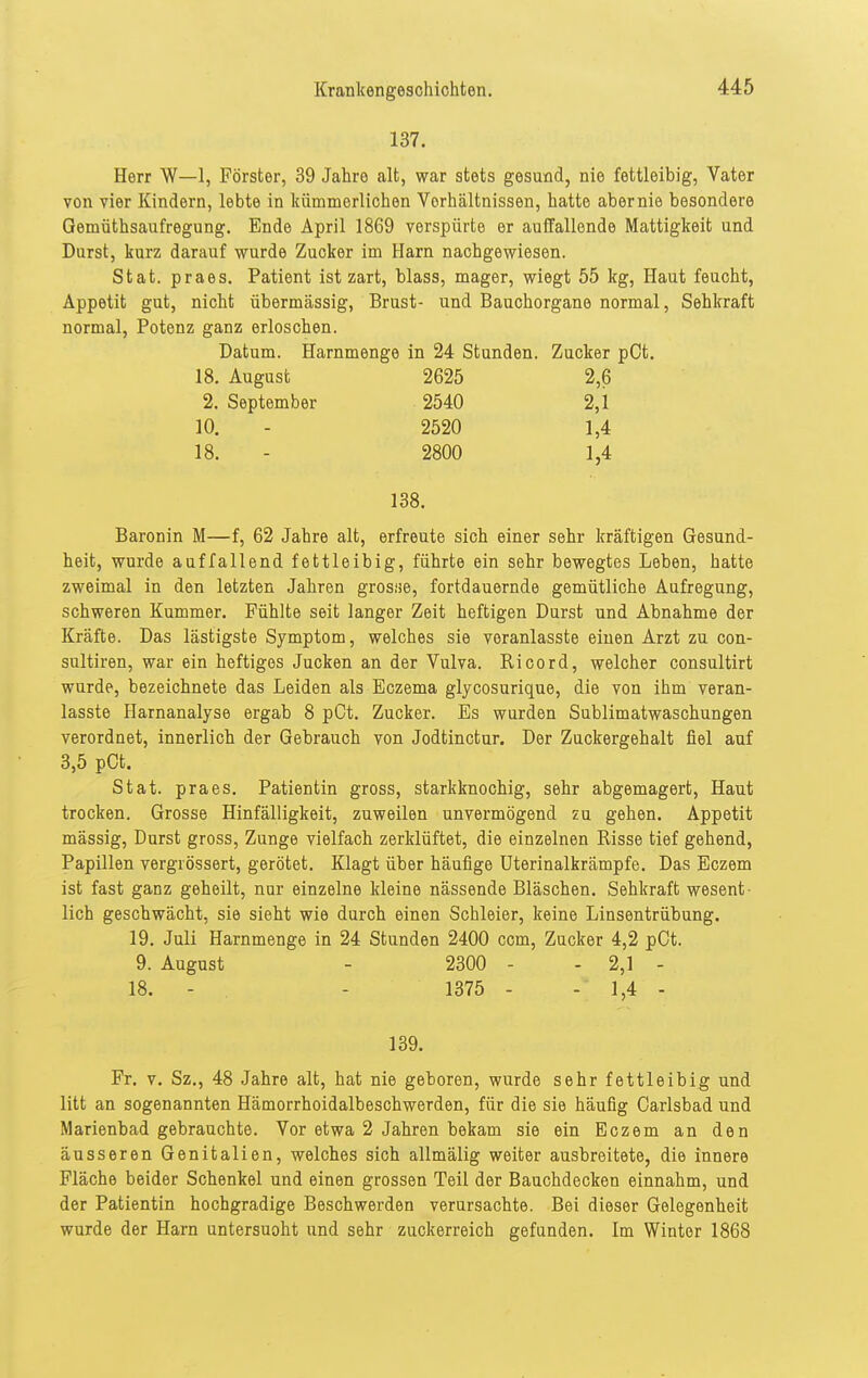 137. Herr W—1, Förster, 39 Jahre alt, war stets gesund, nie fettleibig, Vater von vier Kindern, lebte in kümmerlichen Vorhältnissen, hatte aber nie besondere Gemüthsaufregung. Ende April 1869 verspürte er auffallende Mattigkeit und Durst, kurz darauf wurde Zucker im Harn nachgewiesen. Stat. praes. Patient ist zart, blass, mager, wiegt 55 kg, Haut feucht, Appetit gut, nicht übermässig, Brust- und Bauchorgane normal, Sehkraft normal, Potenz ganz erloschen. Datum. Harnmenge in 24 Stunden. Zucker pCt. 18. August 2625 2,6 2. September 2540 2,1 10. - 2520 1,4 18. - 2800 1,4 138. Baronin M—f, 62 Jahre alt, erfreute sich einer sehr kräftigen Gesund- heit, wurde auffallend fettleibig, führte ein sehr bewegtes Leben, hatte zweimal in den letzten Jahren grosse, fortdauernde gemütliche Aufregung, schweren Kummer. Fühlte seit langer Zeit heftigen Durst und Abnahme der Kräfte. Das lästigste Symptom, welches sie veranlasste einen Arzt zu con- sultiren, war ein heftiges Jucken an der Vulva. Ricord, welcher consultirt wurde, bezeichnete das Leiden als Eczema glycosurique, die von ihm veran- lasste Harnanalyse ergab 8 pCt. Zucker. Es wurden Sublimatwaschungen verordnet, innerlich der Gebrauch von Jodtinctur. Der Zuckergehalt fiel auf 3,5 pCt. Stat. praes. Patientin gross, starkknochig, sehr abgemagert. Haut trocken. Grosse Hinfälligkeit, zuweilen unvermögend zu gehen. Appetit massig, Durst gross, Zunge vielfach zerklüftet, die einzelnen Risse tief gehend, Papillen vergrössert, gerötet. Klagt über häufige Uterinalkrämpfe. Das Eczem ist fast ganz geheilt, nur einzelne kleine nässende Bläschen. Sehkraft wesent- lich geschwächt, sie sieht wie durch einen Schleier, keine Linsentrübung. 19. Juli Harnmenge in 24 Stunden 2400 com, Zucker 4,2 pCt. 9. August - 2300 - - 2,1 - 18. - . - 1375 - - 1,4 - 139. Fr. V. Sz., 48 Jahre alt, hat nie geboren, wurde sehr fettleibig und litt an sogenannten Hämorrhoidalbeschwerden, für die sie häufig Oarlsbad und Marienbad gebrauchte. Vor etwa 2 Jahren bekam sie ein Eczem an den äusseren Genitalien, welches sich allmälig weiter ausbreitete, die innere Fläche beider Schenkel und einen grossen Teil der Bauchdecken einnahm, und der Patientin hochgradige Beschwerden verursachte. Bei dieser Gelegenheit wurde der Harn untersuoht und sehr zuckerreich gefunden. Im Winter 1868