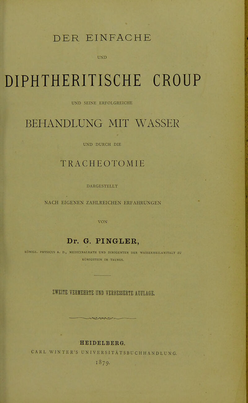 DER EINFACHE UND DIPHTHERITISCHE CROUP UND SEINE ERFOLGREICHE BEHANDLUNG MIT WASSER UND DURCH DIE ; TRACHEOTOMIE DARGESTELLT NACH EIGENEN ZAHLREICHEN ERFAHRUNGEN VON Dr. G. PINGLER, KÖNIGL. PHYSICUS A. D., MEDICINALRATH UND DIRIGENTEN DER WASSERHEILANSTALT ZU KÖNIGSTEIN IM TAUNUS. ZWEITE VERMEHRTE UND VERBESSERTE AUFLAGE. HEIDELBERG. CARL WINTER'S UNIVEUSITÄTSBUCHHANDLUNG. I879.
