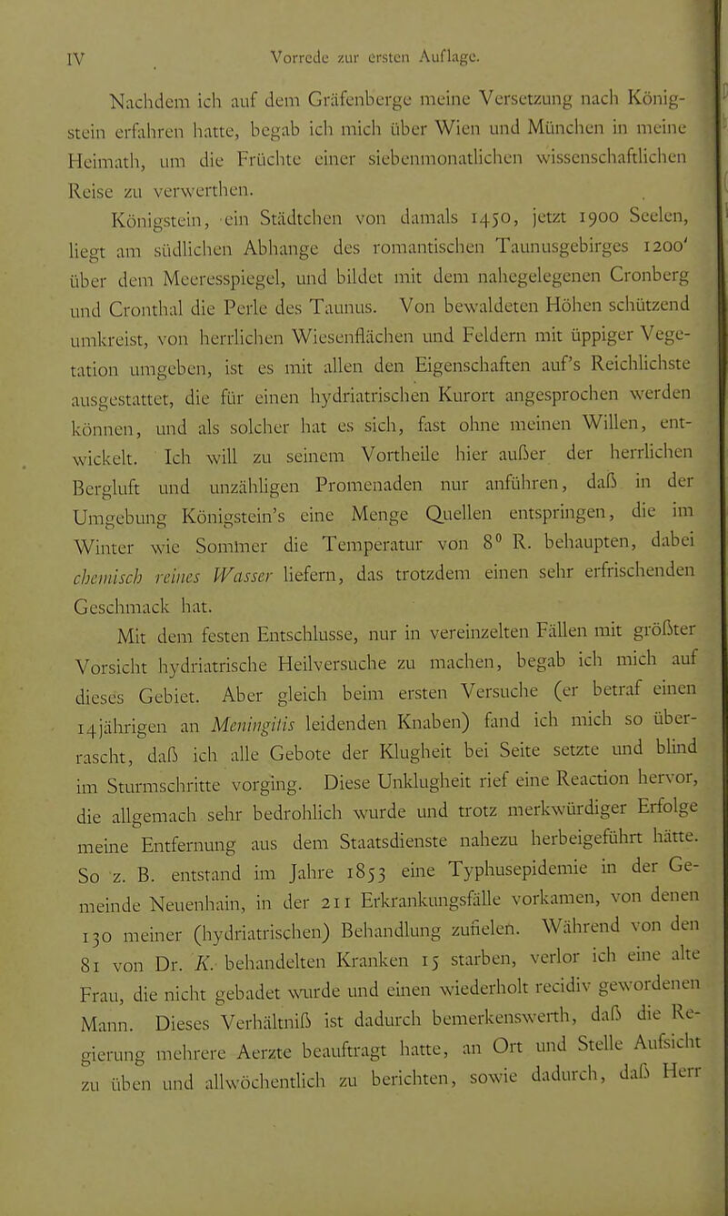 Nachdem ich auf dem Gräfenberge meine Versetzung nach König- stein erfahren haue, begab ich mich über Wien und München in nieine Heimath, um die Früchte einer siebenmonatlichen wissenschaftlichen Reise zu verwerthen. Königstein, ein Städtchen von damals 1450, jetzt 1900 Seelen, liegt am südlichen Abhänge des romantischen Taunusgebirges 1200' über dem Meeresspiegel, und bildet mit dem nahegelegenen Cronberg und Cronthal die Perle des Taunus. Von bewaldeten Höhen schützend umkreist, von herrlichen Wiesenflächen und Feldern mit üppiger Vege- tation umgeben, ist es mit allen den Eigenschaften auf's Reichlichste ausgestattet, die für einen hydriatrischen Kurort angesprochen werden können, und als solcher hat es sich, fast ohne meinen Willen, ent- wickelt. Ich will zu seinem Vortheile hier außer der herrlichen Bergluft und unzähligen Promenaden nur anführen, daß in der Umgebung Königstein's eine Menge Quellen entspringen, die im Winter wie Sommer die Temperatur von 8° R. behaupten, dabei rheinisch reines Wasser liefern, das trotzdem einen sehr erfrischenden Geschmack hat. Mit dem festen Entschlüsse, nur in vereinzelten Fällen mit größter Vorsicht hydriatrische Heilversuche zu machen, begab ich mich auf dieses Gebiet. Aber gleich beim ersten Versuche (er betraf einen 14jährigen an Meningitis leidenden Knaben) fand ich mich so über- rascht, daß ich alle Gebote der Klugheit bei Seite setzte und blind im Sturmschritte vorging. Diese Unklugheit rief eine Reaction hervor, die allgemach sehr bedrohlich wurde und trotz merkwürdiger Erfolge meine Entfernung aus dem Staatsdienste nahezu herbeigeführt hätte. So z. B. entstand im Jahre 1853 eine Typhusepidemie in der Ge- meinde Neuenhain, in der 211 Erkrankungsfälle vorkamen, von denen 130 meiner (hydriatrischen) Behandlung zufielen. Während von den 81 von Dr. K. behandelten Kranken 15 starben, verlor ich eine alte Frau, die nicht gebadet wurde und einen wiederholt recidiv gewordenen Mann. Dieses Verhältniß ist dadurch bemerkenswerth, daß die Re- gierung mehrere Aerzte beauftragt hatte, an Ort und Stelle Aufsicht zu üben und allwöchentlich zu berichten, sowie dadurch, daß Herr