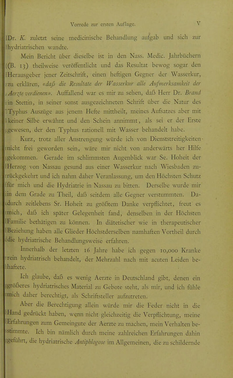 HIDr. K. zuletzt seine mechanische Behandlung aufgab und sich zur 11 hydriatrisehen wandte. Mein Bericht über dieselbe ist in den Nass. Media Jahrbüchern |((B. 13) theilweise veröffentlicht und das Resultat bewog sogar den I(Herausgeber jener Zeitschrift, einen heftigen Gegner der Wasserkur, 2zu erklären, «daß die Resultate der Wasserkur alle Aufmerksamkeit der .Aerzte verdienen». Auffallend war es mir zu sehen, daß Herr Dr. Brand in Stettin, in seiner sonst ausgezeichneten Schrift über die Natur des 1 Typhus Auszüge aus jenem Hefte mittheilt, meines Aufsatzes aber mit keiner Silbe erwähnt und den Schein annimmt, als sei er der Erste ^gewesen, der den Typhus rationell mit Wasser behandelt habe. Kurz, trotz aller Anstrengung würde ich von Dienststreitigkeiten- nicht frei geworden sein, wäre mir nicht von anderwärts her Hilfe gekommen. Gerade im schlimmsten Augenblick war Se. Hoheit der [Herzog von Nassau gesund aus einer Wasserkur nach Wiesbaden zu- rückgekehrt und ich nahm daher Veranlassung, um den Höchsten Schutz für mich und die Hydriatrie in Nassau zu bitten. Derselbe wurde mir in dem Grade zu Theil, daß seitdem alle Gegner verstummten. Da- durch zeitlebens Sr. Hoheit zu größtem Danke verpflichtet, freut es mich, daß ich später Gelegenheit fand, denselben in der Höchsten Familie bethätigen zu können. In diätetischer wie in therapeutischer : Beziehung haben alle Glieder Höchstderselben namhaften Vortheil durch die hydriatrische Behandlungsweise erfahren. Innerhalb der letzten 16 Jahre habe ich gegen 10,000 Kranke rem hydriatrisch behandelt, der Mehrzahl nach mit acuten Leiden be- haftete. Ich glaube, daß es wenig Aerzte in Deutschland gibt, denen ein größeres hydriatrisches Material zu Gebote steht, als mir, und ich fühle mich daher berechtigt, als Schriftsteller aufzutreten. Aber die Berechtigung allein würde mir die Feder nicht in die IHand gedrückt haben, wenn nicht gleichzeitig die Verpflichtung, meine Erfahrungen zum Gemeingute der Aerzte zu machen, mein Verhalten be- stimmte. Ich bin nämlich durch meine zahlreichen Erfahrungen dahin geführt, die hydriatrische AfltipMogose im Allgemeinen, die zu schildernde