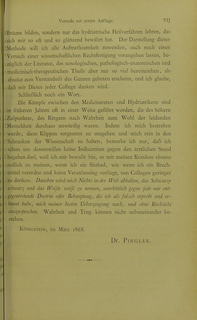 [Bräune bilden, sondern nur das hydriatrische Heilverfahren lehren, das sich mir so oft und so glänzend bewährt hat. Der Darstellung dieser Methode will ich alle Aufmerksamkeit zuwenden, auch noch einen 'Versuch einer wissenschaftlichen Rechtfertigung vorangehen lassen, be- züglich der Literatur, des nosologischen, pathologisch-anatomischen und medicinisch-therapeutischen Theils aber nur so viel hereinziehen, als . absolut zum Verständnis des Ganzen geboten erscheint, und ich glaube, daß mir Dieses jeder College danken wird. Schließlich noch ein Wort. Die Kämpfe zwischen den Medicinärzten und Hydriatrikern sind i in früheren Jahren oft in einer Weise geführt worden, die des höhern Zielpunktes, des Ringens nach Wahrheit zum Wohl der leidenden I Menschheit durchaus unwürdig waren. Indem ich mich bestreben werde, diese Klippen sorgsamst zu umgehen und mich rein in den ■ Schranken der Wissenschaft zu halten, bemerke ich nur, daß ich - schon um dessenwillen keine Indiscretion gegen den ärztlichen Stand I begehen darf, weil ich mir bewußt bin, es mit meinen Kranken ebenso i redlich zu meinen, wenn ich ein Sitzbad, wie wenn ich ein Brech- mittel verordne und keine Veranlassung vorliegt, von Collegen geringer zu denken. Daneben wird mich Nichts in der Welt abhalten, das Schwarbe schwär^ und das Weiße weiß %it nennen, unerbittlich gegen jede mir ent- gegentretende Doctrin oder Behauptung, die ich als falsch erprobt und er- kannt habe, mich meiner besten Ucber~cugung nach, und ohne Rücksicht auszusprechen. Wahrheit und Trug können nicht nebeneinander be- stehen. Königstein, im März 1868.