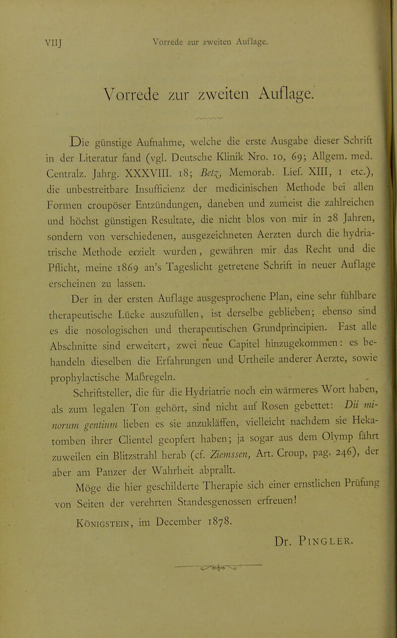 Vorrede zur zweiten Auflage. Die günstige Aufnahme, welche die erste Ausgabe dieser Schrift in der Literatur fand (vgl. Deutsche Klinik Nro. 10, 69; Allgem. med. Centralz. Jahrg. XXXVIII. 18; Be% Memoräb. Lief. XIII, 1 etc.), die tinbestreitbare Insuilicienz der medicinischen Methode bei allen Formen croupöser Entzündungen, daneben und zumeist die zahlreichen und höchst günstigen Resultate, die nicht blos von mir in 28 Jahren, sondern von verschiedenen, ausgezeichneten Aerzten durch die hydria- trische Methode erzielt wurden, gewähren mir das Recht und die Pflicht, meine 1869 an's Tageslicht getretene Schrift in neuer Auflage erscheinen zu lassen. Der in der ersten Auflage ausgesprochene Plan, eine sehr fühlbare therapeutische Lücke auszufüllen, ist derselbe geblieben; ebenso sind es die nosologischen und therapeutischen Grundprincipien. Fast alle Abschnitte sind erweitert, zwei neue Capitel hinzugekommen: es be- handeln dieselben die Erfahrungen und Urtheile anderer Aerzte, sowie prophylactische Maßregeln. Schriftsteller, die für die Hydriatrie noch ein wärmeres Wort haben, als zum legalen Ton gehört, sind nicht auf Rosen gebettet: DU mi- norum gentium lieben es sie anzukläffen, vielleicht nachdem sie Heka- tomben ihrer Clientel geopfert haben; ja sogar aus dem Olymp fährt zuweilen ein Blitzstrahl herab (cf. Zkmsscu, Art. Croup, pag. 246), der aber am Panzer der Wahrheit abprallt. Möge die hier geschilderte Therapie sich einer ernstlichen Prüfung von Seiten der verehrten Standesgenossen erfreuen! Königstein, im December 1878.