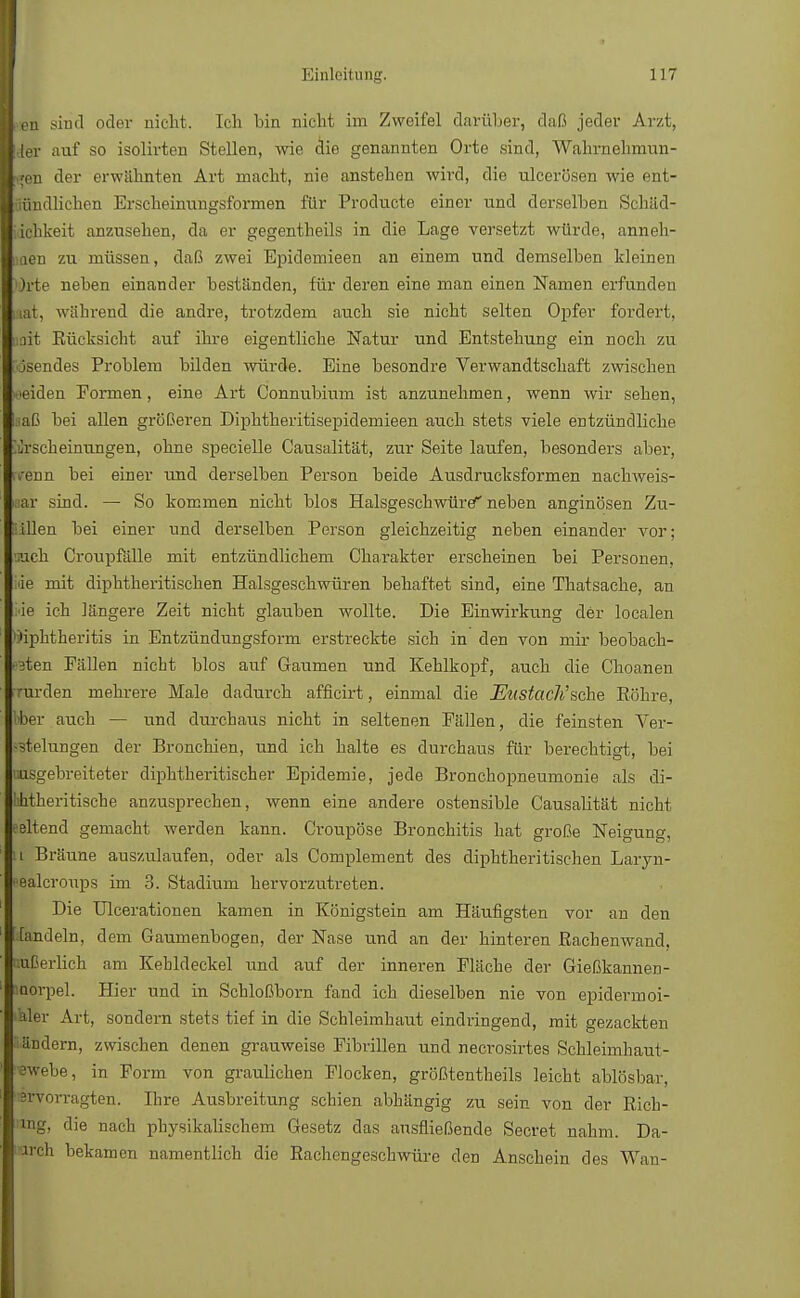 len sind oder nicht. Ich bin nicht im Zweifel darüber, daß jeder Arzt, 1,1er auf so isolirten Stellen, wie die genannten Orte sind, Wahrnehmun- I reu der erwähnten Art macht, nie anstehen wird, die ulcerösen wie ent- Sffndlichen Krsclieuuvngsformen für Producte einer und derselben Schäd- lichkeit anzusehen, da er gegentheils in die Lage versetzt würde, anneh- men zu müssen, daß zwei Epidemieen an einem und demselben kleinen Orte neben einander beständen, für deren eine man einen Namen erfunden iat, während die andre, trotzdem auch sie nicht selten Opfer fordert, nit Rücksicht auf ihre eigentliche Natur und Entstehung ein noch zu osendes Problem bilden würde. Eine besondre Verwandtschaft zwischen meiden Formen, eine Art Connubium ist anzunehmen, wenn wir sehen, laaß bei allen größeren Diphtkeritisepidemieen auch stets viele entzündliche Erscheinungen, ohne specielle Causalität, zur Seite laufen, besonders aber, rirenn bei einer und derselben Person beide Ausdrucksformen nachweis- bar sind. — So kommen nicht blos Halsgeschwüre'' neben anginösen Zu- Üllen bei einer und derselben Person gleichzeitig neben einander vor; mach Croupfälle mit entzündlichem Charakter erscheinen bei Personen, iäe mit diphtherischen Halsgeschwüren behaftet sind, eine Thatsache, an i'ie ich längere Zeit nicht glauben wollte. Die Einwirkung der localen »ipktheritis in Entzündungsform erstreckte sich in den von mir beobach- ten Fällen nicht blos auf Gaumen und Kehlkopf, auch die Choanen rrurden mehrere Male dadurch afficirt, einmal die Eustacli'sehe Röhre, ber auch — und durchaus nicht in seltenen Fällen, die feinsten Ver- -stelungen der Bronchien, und ich halte es durchaus für berechtigt, bei ausgebreiteter diphtherischer Epidemie, jede Bronchopneumonie als di- bhtheritische anzusprechen, wenn eine andere ostensible Causalität nicht seltene! gemacht werden kann. Croupöse Bronchitis hat große Neigung, i Bräune auszulaufen, oder als Complement des diphtherischen Laryn- ■ealcroups im 3. Stadium hervorzutreten. Die Ulcerationen kamen in Königstein am Häufigsten vor an den handeln, dem Gaumenbogen, der Nase und an der hinteren Rachenwand, ffierlich am Kehldeckel und auf der inneren Fläche der Gießkannen- morpel. Hier und in Schloßborn fand ich dieselben nie von epidermoi- aler Art, sondern stets tief in die Schleimhaut eindringend, mit gezackten Ländern, zwischen denen grauweise Fibrillen und necrosirtes Schleimhaut- £webe, in Form von graulichen Flocken, größtentheils leicht ablösbar, ßrvorragten. Ihre Ausbreitung schien abhängig zu sein von der Rich- tig, die nach physikalischem Gesetz das ausfließende Secret nahm. Da- rren bekamen namentlich die Rachengeschwüre den Anschein des Wan-