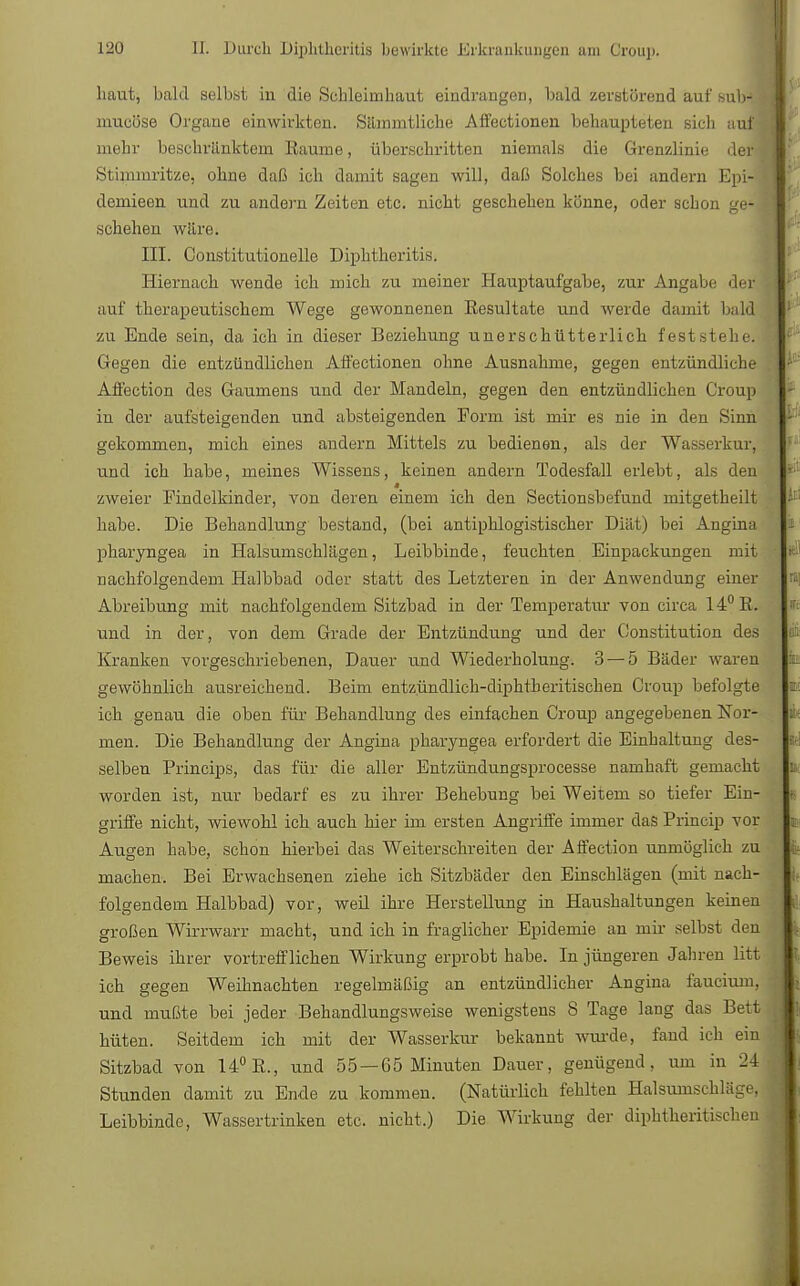 haut, bald selbst in die Schleimhaut eindrangen, bald zerstörend auf subJ J mueüse Organe einwirkten. Silinmtliche Affectionen behaupteten sich aui'i mehr beschränktem Räume, überschritten niemals die Grenzlinie deri Stimmritze, ohne daß ich damit sagen will, daß Solches bei andern Epi- demieen und zu andern Zeiten etc. nicht geschehen könne, oder schon ge- schehen wäre. III. Constitutionello Diplitheritis. Hiernach wende ich mich zu meiner Hauptaufgabe, zur Angabe der auf therapeutischem Wege gewonnenen Resultate und werde damit bald zu Ende sein, da ich in dieser Beziehung unerschütterlich feststehe. Gegen die entzündlichen Affectionen ohne Ausnahme, gegen entzündliche Affection des Gaumens und der Mandeln, gegen den entzündlichen Croup in der aufsteigenden und absteigenden Form ist mir es nie in den Sinn gekommen, mich eines andern Mittels zu bedienen, als der Wasserkur, und ich habe, meines Wissens, keinen andern Todesfall erlebt, als den zweier Findelkinder, von deren einem ich den Sectionsbefund mitgetheili habe. Die Behandlung bestand, (bei antiphlogistischer Diät) bei Angina pharyngea in Halsumschlägen, Leibbinde, feuchten Einpackungen mit nachfolgendem Halbbad oder statt des Letzteren in der Anwendung einer Abreibung mit nachfolgendem Sitzbad in der Temperatur von circa 14° R. und in der, von dem Grade der Entzündung und der Constitution des Kranken vorgeschriebenen, Dauer und Wiederholung. 3 — 5 Bäder waren gewöhnlich ausreichend. Beim entzündlich-diphtberi tischen Croup befolgte ich genau die oben für Behandlung des einfachen Croup angegebenen Nor- men. Die Behandlung der Angina pharyngea erfordert die Einhaltung des- selben Princips, das für die aller Entzündungsprocesse namhaft gemacht worden ist, nur bedarf es zu ihrer Behebung bei Weitem so tiefer Ein- griffe nicht, wiewohl ich auch hier im ersten Angriffe immer das Princip vor Augen habe, schon hierbei das Weiterschreiten der Affection unmöglich zu machen. Bei Erwachsenen ziehe ich Sitzbäder den Einschlägen (mit nach- folgendem Halbbad) vor, weil ihre Herstellung in Haushaltungen keinen großen Wirrwarr macht, und ich in fraglicher Epidemie an mir selbst den Beweis ihrer vortrefflichen Wirkung erprobt habe. In jüngeren Jahren litt ich gegen Weihnachten regelmäßig an entzündlicher Angina faucium, und mußte bei jeder Behandlungsweise wenigstens 8 Tage lang das Bett hüten. Seitdem ich mit der Wasserkur bekannt wurde, fand ich ein Sitzbad von 14° R., und 55 —65 Minuten Dauer, genügend, um in 24 Stunden damit zu Ende zu kommen. (Natürlich fehlten Halsumschläce. Leibbinde, Wassertrinken etc. nicht.) Die Wirkung der diphtheritischen