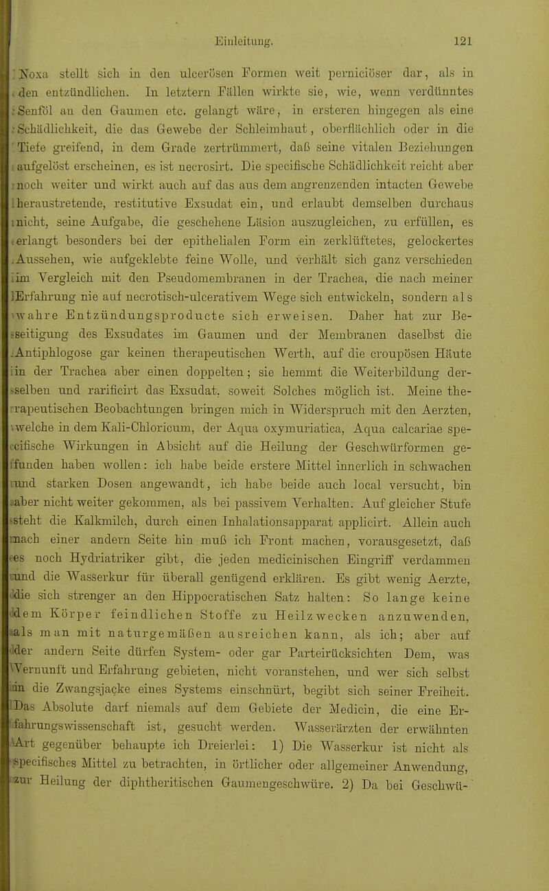 ■ ] Koxa stellt sich in den ulcerösen Formen weit perniciöser dar, als in »den entzündlichen. In letztern Fällen wirkte sie, wie, wenn verdünntes ;Senfol au den Gaumen etc. gelangt wäre, in ersteren hingegen als eine :Schädlichkeit, die das Gewebe der Schleimhaut, oberflächlich oder in die Tiefe greifend, in dem Grade zertrümmert, daß seine vitalen Beziehungen laufgelöst erscheinen, es ist necrosirt. Die speeifische Schädlichkeit reicht aber noch weiter und wirkt auch auf das aus dem angrenzenden intacteu Gewebe heraustretende, restitutive Exsudat ein, und erlaubt demselben durchaus inicht, seine Aufgabe, die geschehene Läsion auszugleichen, zu erfüllen, es erlangt besonders bei der epithelialen Form ein zerklüftetes, gelockertes .Aussehen, wie aufgeklebte feine Wolle, und verhält sich ganz verschieden im Vergleich mit den Pseudomembranen in der Trachea, die nach meiner lErfahrung nie auf necrotisch-ulcerativem Wege sich entwickeln, sondern al s wahre Entzündungsproducte sich erweisen. Daher hat zur Be- seitigung des Exsudates im Gaumen und der Membranen daselbst die Antiphlogose gar keinen therapeutischen Werth, auf die croupösen Häute in der Trachea aber einen doppelten; sie hemmt die Weiterbildung der- selben und rarificirt das Exsudat, soweit Solches möglich ist. Meine the- rapeutischen Beobachtungen bringen mich in Widerspruch mit den Aerzten, welche in dem Kali-Chloricum, der Acpia oxymuriatica, Acma calcariae spe- eifische Wirkungen in Absicht auf die Heilung der Geschwürformen ge- funden haben wollen: ich habe beide erstere Mittel innerlich in schwachen und starken Dosen angewandt, ich habe beide auch local versucht, bin alier nicht weiter gekommen, als bei passivem Verhalten. Auf gleicher Stufe -steht die Kalkmilch, durch einen Inhalationsapparat applicirt. Allein auch mach einer andern Seite hin muß ich Front machen, vorausgesetzt, daß es noch Hydriatriker gibt, die jeden medicinischen Eingriff verdammen und die Wasserkur für überall genügend erklären. Es gibt wenig Aerzte, die sich strenger an den Hippocratischen Satz halten: So lange keine dem Körper feindlichen Stoffe zu Heilzwecken anzuwenden, als man mit naturgemäßen ausreichen kann, als ich; aber auf der andern Seite dürfen System- oder gar Parteirücksichten Dem, was Vernunft und Erfahrung gebieten, nicht voranstehen, und wer sich selbst in die Zwangsjacke eines Systems einschnürt, begibt sich seiner Freiheit. Das Absolute darf niemals auf dem Gebiete der Medicin, die eine Er- fahrungswissenschaft ist, gesucht werden. Wasserärzten der erwähnten Art gegenüber behaupte ich Dreierlei: 1) Die Wasserkur ist nicht als Bpecifisches Mittel zu betrachten, in örtlicher oder allgemeiner Anwendung, zur Heilung der diphtheritischen Gaumengeschwüre. 2) Da bei Geschwü-'