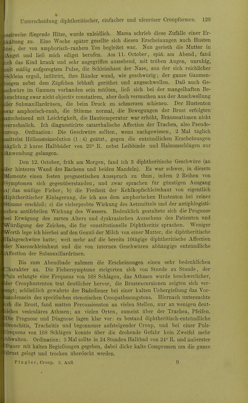 zeitweise fliegende Hitze, wurde unleidlich. Mama schrieb diese Zufälle einer Er- kältung zu. Eine Woche später gesellte sich diesen Erscheinungen auch Husten bei, der von amphorisch-rauhem Ton begleitet war. Nun gerieth die Mutter in kngst und ließ mich eiligst berufen. Am 11. October, spät, am Abend, fand ;ch das Kind krank und sehr angegriffen aussehend, mit trüben Augen, unruhig, nit mäßig aufgeregtem Pulse, die Schleimhaut der Nase, aus der sich reichlicher Schleim ergoß, infiltrirt, ihre Känder wund, wie geschwürig; der ganze Gaumen- jogen nebst dem Zäpfchen lebhaft geröthet und angeschwollen. Daß auch Ge- schwüre im Gaumen vorhanden sein müßten, ließ sich bei der mangelhaften Be- leuchtung zwar nicht objectiv constatiren, aber doch vermuthen aus der Anschwellung Mer Submaxillardrüsen, die beim Druck zu schmerzen schienen. Der Hustenton war ampborisch-rauh, die Stimme normal, die Bewegungen der Brust erfolgten lanscheinend mit Leichtigkeit, die Hauttemperatur war erhöht, Bräuneathmen nicht (vernehmlich. Ich diagnosticirte catarrhalische Affection der Trachea, also Pseudo- croup. Ordination: Die Geschwüre sollten, wenn nachgewiesen, 2 Mal täglich mittelst Höllensteinsolution (1:4) geätzt, gegen die entzündlichen Erscheinungen /.äglich 2 kurze Halbbäder von 23° K. nebst Leibbinde und Halsumschlägen zur Anwendung gelangen. Den 12. October, früh am Morgen, fand ich 3 diphtheritische Geschwüre (an Ider hinteren Wand des Kachens und beiden Mandeln). Es war schwer, in diesem \Momente einen festen prognostischen Ausspruch zu thun, indem 2 Reihen von Symptomen sich gegenüberstanden, und zwar sprachen für günstigen Ausgang u) das mäßige Fieber, b) die Freiheit der Kehlkopfschleimhaut von eigentlich iliphtheritischer Einlagerung, die ich aus dem amphorischen Hustenton bei reiner Stimme erschloß: c) die vielerprobte Wirkung des Aetzmittels und der antiphlogisti- schen antifebrilen Wirkung des Wassers. Bedenklich gestaltete sich die Prognose oei Erwägung des zarten Alters und dyskrasischen Aussehens des Patienten und Würdigung der Zeichen, die für constitutionelle Diphtheritis sprachen. Weniger Werth lege ich hierbei auf den Genuß der Milch von einer Mutter, die diphtheritische Halsgeschwüre hatte; weit mehr auf die bereits lOtägige diphtheritische Affection Her Nasenschleimhaut und die von internen Geschwüren abhängige entzündliche Affection der Submaxillardrüsen. Bis zum Abendbade nahmen die Erscheinungen einen sehr bedenklichen Charakter an. Die Fiebersymptome steigerten sich von Stunde zu Stunde, der ?uls erlangte eine Frequenz von 168 Schlägen, das Athmen wurde beschwerlicher, Ider Crouphustenton trat deutlicher hervor, die Brustexcursionen zeigten sich ver- engt; schließlich gewahrte der Badediener bei einer kalten Uebergießung das Vor- handensein des specifischen stenotischen Croupathmungstons. Hiernach untersuchte i ch die Brust, fand matten Percussionston an vielen Stellen, nur an wenigen deut- liches vesiculäres Athmen; an vielen Orten, zumeist über der Trachea, Pfeifen, i'Die Prognose und Diagnose lagen klar vor: es bestand diphtheritisch-entzündliche Bronchitis, Trache'itis und begonnener aufsteigender Croup, und bei einer Puls- 'recpienz von 168 Schlägen konnte über die drohende Gefahr kein Zweifel mehr bbwalten. Ordination: 3 Mal sollte in 24 Stunden Halbbad von 24° R. und äußerster Dauer mit kalten Begießungen gegeben, dabei dicke kalte Compressen um die ganze Brust gelegt und trocken überdeckt werden. Pin gier, Croup. 2. Aufl. . 9