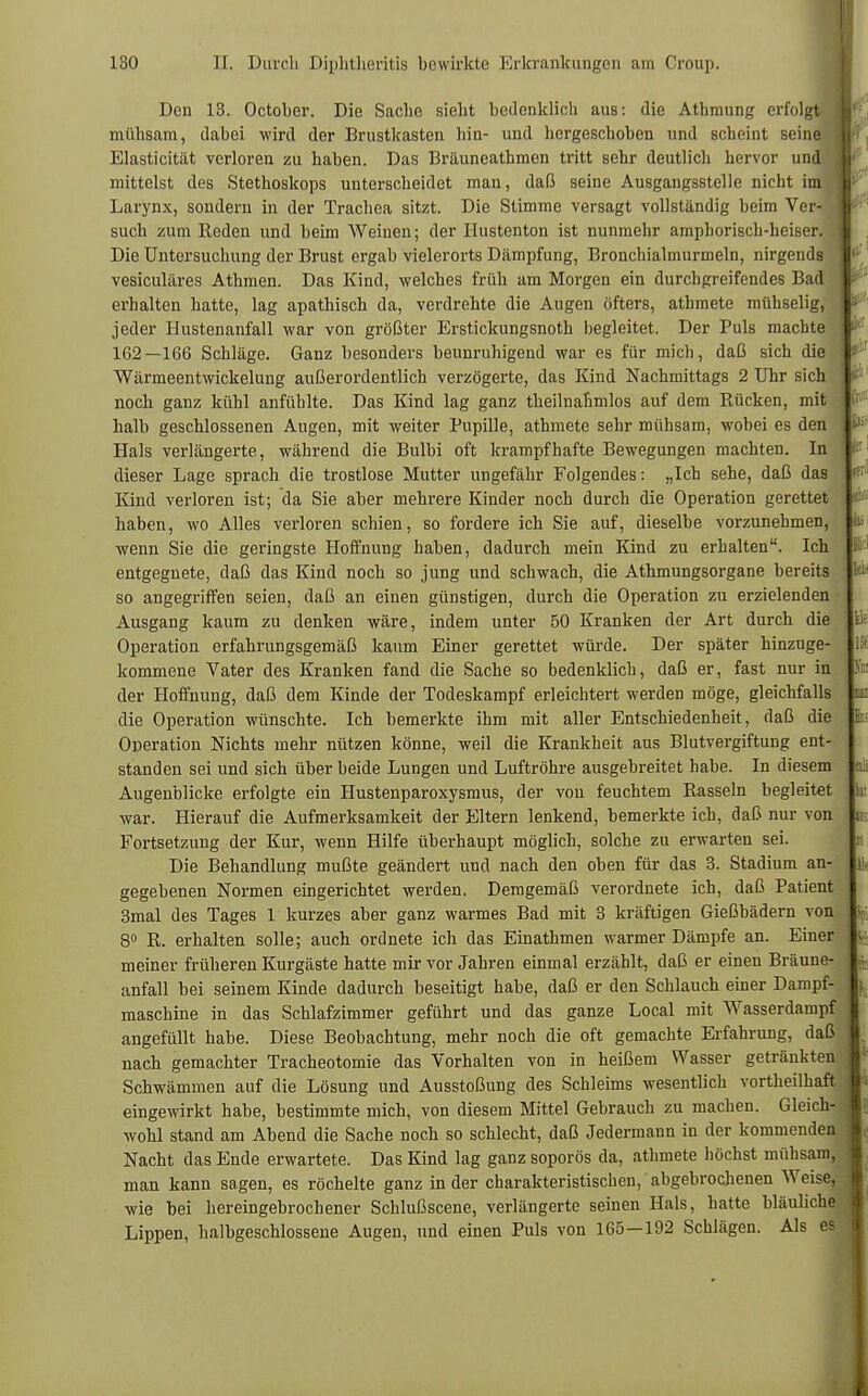 Den 13. October. Die Sache sieht bedenklich aus: die Athmung erfolgt mühsam, dabei wird der Brustkasten hin- und hergeschoben und scheint sein Elasticität verloren zu haben. Das Bräuneathmen tritt sehr deutlich hervor und mittelst des Stethoskops unterscheidet man, daß seine Ausgangsstelle nicht im Larynx, sondern in der Trachea sitzt. Die Stimme versagt vollständig heim Ver- such zum Reden und beim Weinen; der Hustenton ist nunmehr amphorisch-heiser. Die Untersuchung der Brust ergab vielerorts Dämpfung, Bronchialmurmeln, nirgends vesiculäres Athmen. Das Kind, welches früh am Morgen ein durchgreifendes Bad erhalten hatte, lag apathisch da, verdrehte die Augen öfters, athmete mühselig, jeder Hustenanfall war von größter Erstickungsnoth begleitet. Der Puls machte 162 — 166 Schläge. Ganz besonders beunruhigend war es für mich, daß sich die Wärmeentwickelung außerordentlich verzögerte, das Kind Nachmittags 2 Uhr sich noch ganz kühl anfühlte. Das Kind lag ganz theilnahmlos auf dem Rücken, mit halb geschlossenen Augen, mit weiter Pupille, athmete sehr mühsam, wobei es den Hals verlängerte, während die Bulbi oft krampfhafte Bewegungen machten. In dieser Lage sprach die trostlose Mutter ungefähr Folgendes: „Ich sehe, daß das Kind verloren ist; da Sie aber mehrere Kinder noch durch die Operation gerettet haben, wo Alles verloren schien, so fordere ich Sie auf, dieselbe vorzunehmen, wenn Sie die geringste Hoffnung haben, dadurch mein Kind zu erhalten. Ich entgegnete, daß das Kind noch so jung und schwach, die Athmungsorgane bereits so angegriffen seien, daß an einen günstigen, durch die Operation zu erzielenden Ausgang kaum zu denken wäre, indem unter 50 Kranken der Art durch die Operation erfahrungsgemäß kaum Einer gerettet würde. Der später hinzuge- kommene Vater des Kranken fand die Sache so bedenklich, daß er, fast nur in der Hoffnung, daß dem Kinde der Todeskampf erleichtert werden möge, gleichfalls die Operation wünschte. Ich bemerkte ihm mit aller Entschiedenheit, daß die Operation Nichts mehr nützen könne, weil die Krankheit aus Blutvergiftung ent- standen sei und sich über beide Lungen und Luftröhre ausgebreitet habe. In diesem Augenblicke erfolgte ein Hustenparoxysmus, der von feuchtem Rasseln begleitet war. Hierauf die Aufmerksamkeit der Eltern lenkend, bemerkte ich, daß nur von Fortsetzung der Kur, wenn Hilfe überhaupt möglich, solche zu erwarten sei. Die Behandlung mußte geändert und nach den oben für das 3. Stadium an- gegebenen Normen eingerichtet werden. Demgemäß verordnete ich, daß Patient 3mal des Tages 1 kurzes aber ganz warmes Bad mit 3 kräftigen Gießbädern von 8° R. erhalten solle; auch ordnete ich das Einathmen warmer Dämpfe an. Einer meiner früheren Kurgäste hatte mir vor Jahren einmal erzählt, daß er einen Bräune- anfall bei seinem Kinde dadurch beseitigt habe, daß er den Schlauch einer Dampf- maschine in das Schlafzimmer geführt und das ganze Local mit Wasserdampf angefüllt habe. Diese Beobachtung, mehr noch die oft gemachte Erfahrung, daß nach gemachter Tracheotomie das Vorhalten von in heißem Wasser getränkten Schwämmen auf die Lösung und Ausstoßung des Schleims wesentlich vortheilhaft eingewirkt habe, bestimmte mich, von diesem Mittel Gebrauch zu machen. Gleich- wohl stand am Abend die Sache noch so schlecht, daß Jedermann in der kommenden Nacht das Ende erwartete. Das Kind lag ganz soporös da, athmete höchst mühsam, man kann sagen, es röchelte ganz in der charakteristischen, abgebrochenen Weise, wie bei hereingebrochener Schlußscene, verlängerte seinen Hals, hatte bläuliche Lippen, halbgeschlossene Augen, und einen Puls von 165—192 Schlägen. Als es