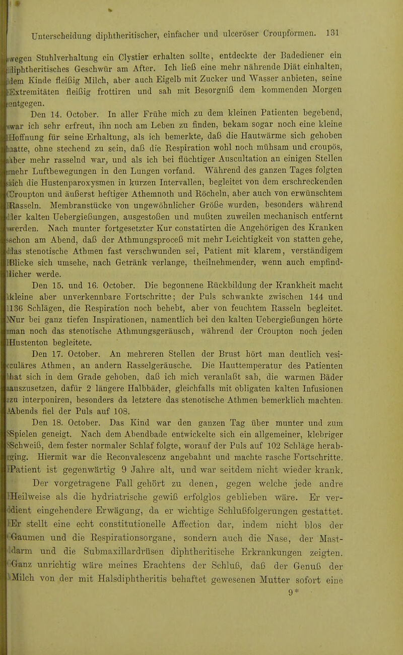 Iwegen Stuhlverhaltung ein Clystier erhalten sollte, entdeckte der Badediener ein ■aiphtheritisch.es Geschwür am After. Ich ließ eine mehr nährende Diät einhalten, jj lern Kinde fleißig Milch, aher auch Eigelb mit Zucker und Wasser anbieten, seine »Extremitäten fleißig frottiren und sah mit Besorgniß dem kommenden Morgen I mtgegen. Den 14. October. In aller Frühe mich zu dem kleinen Patienten begebend, ■»war ich sehr erfreut, ihn noch am Leben zu finden, bekam sogar noch eine kleine ■Hoffnung für seine Erhaltung, als ich bemerkte, daß die Hautwärme sich gehoben Kaatte, ohne stechend zu sein, daß die Respiration wohl noch mühsam und croupös, uber mehr rasselnd war, und als ich bei flüchtiger Auscultation an einigen Stellen mehr Luftbewegungen in den Lungen vorfand. Während des ganzen Tages folgten ;sich die Hustenparoxysmen in kurzen Intervallen, begleitet von dem erschreckenden CCroupton und äußerst heftiger Athemnoth und Röcheln, aber auch von erwünschtem Ißasseln. Membranstücke von ungewöhnlicher Größe wurden, besonders während iiier kalten Uebergießungen, ausgestoßen und mußten zuweilen mechanisch entfernt werden. Nach munter fortgesetzter Kur constatirten die Angehörigen des Kranken sschon am Abend, daß der Athmungsproceß mit mehr Leichtigkeit von statten gehe, Jäas stenotische Athmen fast verschwunden sei, Patient mit klarem, verständigem Micke sich umsehe, nach Getränk verlange, theilnehmender, wenn auch empfind- liicher werde. Den 15. und 16. October. Die begonnene Rückbildung der Krankheit macht kkleine aber unverkennbare Fortschritte; der Puls schwankte zwischen 144 und 1136 Schlägen, die Respiration noch behebt, aber von feuchtem Rasseln begleitet. >Nur bei ganz tiefen Inspirationen, namentlich bei den kalten Uebergießungen hörte nman noch das stenotische Athmungsgeräusch, während der Croupton noch jeden IHustenton begleitete. Den 17. October. An mehreren Stellen der Brust hört man deutlich vesi- • culäres Athmen, an andern Rasselgeräusche. Die Hauttemperatur des Patienten hbat sich in dem Grade gehoben, daß ich mich veranlaßt sah, die warmen Bäder aauszusetzen, dafür 2 längere Halbbäder, gleichfalls mit obligaten kalten Infusionen izu interponiren, besonders da letztere das stenotische Athmen bemerklich machten. »Abends fiel der Puls auf 108. Den 18. October. Das Kind war den ganzen Tag über munter und zum sSpielen geneigt. Nach dem Abendbade entwickelte sich ein allgemeiner, klebriger •Schweiß, dem fester normaler Schlaf folgte, worauf der Puls auf 102 Schläge herab- tging. Hiermit war die Reconvalescenz angebahnt und machte rasche Fortschritte. [Patient ist gegenwärtig 9 Jahre alt, und war seitdem nicht wieder krank. Der vorgetragene Fall gehört zu denen, gegen welche jede andre EHeilweise als die hydriatrische gewiß erfolglos geblieben wäre. Er ver- dient eingehendere Erwägung, da er wichtige Schlußfolgerungen gestattet. Er stellt eine echt constitutionelle Affection dar, indem nicht blos der 'Gaumen und die Respirationsorgane, sondern auch die Nase, der Mast- darm und die Submaxillardrüsen diphtherische Erkrankungen zeigten. ' Ganz unrichtig wäre meines Erachtens der Schluß, daß der Genuß der '-Milch von der mit Halsdiphtheritis behaftet gewesenen Mutter sofort eine 9*