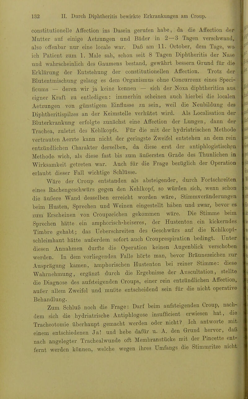 constitutionelle Affection ins Dasein gerufen habe, da die Affection de Mutter auf einige Aetzungen und Bilder in 2 — 3 Tagen versehwan also offenbar nur eine locale war. Daß am 11. October, dem Tage, w ich Patient zum 1. Male sah, schon seit 8 Tagen Diphtheritis der Nase und wahrscheinlich des Gaumens bestand, gewährt bessern Grund für die Erklärung der Entstehung der constitutionellen Affection. Trotz der Blutentmischung gelang es dem Organismus ohne Concurrenz eines Speci- ficums — deren wir ja keine kennen — sich der Noxa diphtheritica aua eigner Kraft zu entledigen: immerhin scheinen auch hierbei die loculen Aetzungen von günstigem Einflüsse zu sein, weil die Neubildung des Diphtheritispilzes an der Keimstelle verhütet wird. Als Localisation der Bluterkrankung erfolgte zunächst eine Affection der Lungen, dann der Trachea, zuletzt des Kehlkopfs. Eür die mit der hydriatrischen Methode vertrauten Aerzte kann nicht der geringste Zweifel entstehen an dem rein entzündlichen Charakter derselben, da diese erst der antiphlogistischen Methode, wich, als diese fast bis zum äußersten Grade des Thunlichen in Wirksamkeit getreten war. Auch für die Frage bezüglich der Operation erlaubt dieser Fall wichtige Schlüsse. Wäre der Croup entstanden als absteigender, durch Fortschreiten eines Rachengeschwürs gegen den Kehlkopf, so würden sich, wenn schon die äußere Wand desselben erreicht worden wäre, Stimmveränderungen beim Husten, Sprechen und Weinen eingestellt haben und zwar, bevor es zum Erscheinen von Croupzeichen gekommen wäre. Die Stimme beim Sprechen hätte ein amphorisch-heiseres, der Hustenton ein kickerndes Timbre gehabt; das Ueberschreiten des Geschwürs auf die Kehlkopf- schleimhaut hätte außerdem sofort auch Crouprespiration bedingt. Unter diesen Annahmen, durfte die Operation keinen Augenblick verschoben werden. In dem vorliegenden Falle hörte man, bevor Bräunezeichen zur Ausprägung kamen, amphorischen Hustenton bei reiner Stimme: diese Wahrnehmung, ergänzt durch die Ergebnisse der Auscultation, stellte die Diagnose des aufsteigenden Croups, einer rein entzündlichen Affection, außer allem Zweifel und mußte entscheidend sein für die nicht operative Behandlung. Zum Schluß noch die Frage: Darf beim aufsteigenden Croup, nach- dem sich die hydriatrische Antiphlogose insufficient erwiesen hat, die Tracheotomie überhaupt gemacht werden oder nicht? Ich antworte mit einem entschiedenen Ja! und hebe dafür u. A. den Grund hervor, daß nach angelegter Trachealwunde oft Membranstücke mit der Pincette ent- fernt werden können, welche wegen ihres Umfangs die Stimmritze nicht