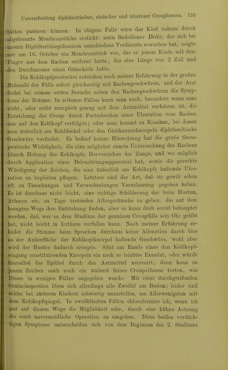 -hätten passiven können. In obigem Falle wäre das Kind nahezu durch .•abgetrennte Membranstücke erstickt: mein Badediener Britz, der sich bei lunsem Diphtheritisepidemieen entschiedene Verdienste erworben hat, zeigte ,mir am 16. October ein Membranstück vor, das er jenem Kinde mit dem Finger aus dem Rachen entfernt hatte, das eine Länge von 2 Zoll und (den Durchmesser eines Gänsekiels hatte. Die Kehlkopfgeschwüre entstehen nach meiner Erfahrung in der großen : Mehrzahl der Fälle sofort gleichzeitig mit Rachengeschwüren, und der Arzt : findet bei seinem ersten Besuche neben den Rachengeschwüren die Symp- • tome der Bräune. In seltenen Fällen kann man auch, besonders wenn man : nicht, oder nicht energisch genug mit dem Aetzmittel verfahren ist, die Entstehung des Croup durch Fortschreiten einer Ulceration vom Rachen : aus auf den Kehlkopf verfolgen; oder man kommt zu Kranken, bei denen : man äußerlich am Kehldeckel oder den Gießkannenknorpeln diphtheritische ■Geschwüre vorfindet. Es bedarf keiner Hinweisung 'auf die große thera- peutische Wichtigkeit, die eine möglichst exaete Untersuchung des Rachens (durch Hebung des Kehlkopfs, Hervorziehen der Zunge, und wo möglich durch Application eines Beleuchtungsapparates) hat, sowie die gerechte Würdigung der Zeichen, die eine äußerlich am Kehlkopfe haftende Ulce- ration zu begleiten pflegen. Letztere sind der Art, daß sie gewiß schon oft zu Täuschungen und Verwechselungen Veranlassung gegeben haben. Es ist durchaus nicht leicht, eine richtige Schilderung der beim Husten, Athmen etc. zu Tage tretenden Aftergeräusche zu geben, die auf dem beengten Wege ihre Entstehung finden, aber es kann doch soviel behauptet werden, daß, wer an dem Studium der genuinen Croupfälle sein Ohr geübt hat, nicht leicht in Irrthum verfallen kann. Nach meiner Erfahrung er- leidet die Stimme beim Sprechen durchaus keine Alienation durch blos an der Außenfläche der Kehlkopfknorpel haftende Geschwüre, wohl aber wird der Husten dadurch croupös. Sitzt am Rande eines den Kehlkopf- eingang constituirenden Knorpels ein noch so leichtes Exsudat, oder würde hierselbst das Epithel durch das Aetzmittel necrosirt, dann kann zu , jenem Zeichen auch noch ein äußerst feines Croupathmen treten, wie Dieses in wenigen Fällen angegeben wurde. Mit einer durchgreifenden Ocularinspection lösen sich allerdings alle Zweifel am Besten; leider sind solche bei zarteren Kindern schwierig anzustellen, am Allerwenigsten mit dem Kehlkopfspiegel. In zweifelhaften Fällen chloroformire ich, wenn ich nur auf diesem Wege die Möglichkeit sehe, durch eine kühne Aetzung die sonst unvermeidliche Operation zu umgehen. Diese beiden verdäch- tigen Symptome unterscheiden sich von dem Beginnen des 2. Stadiums