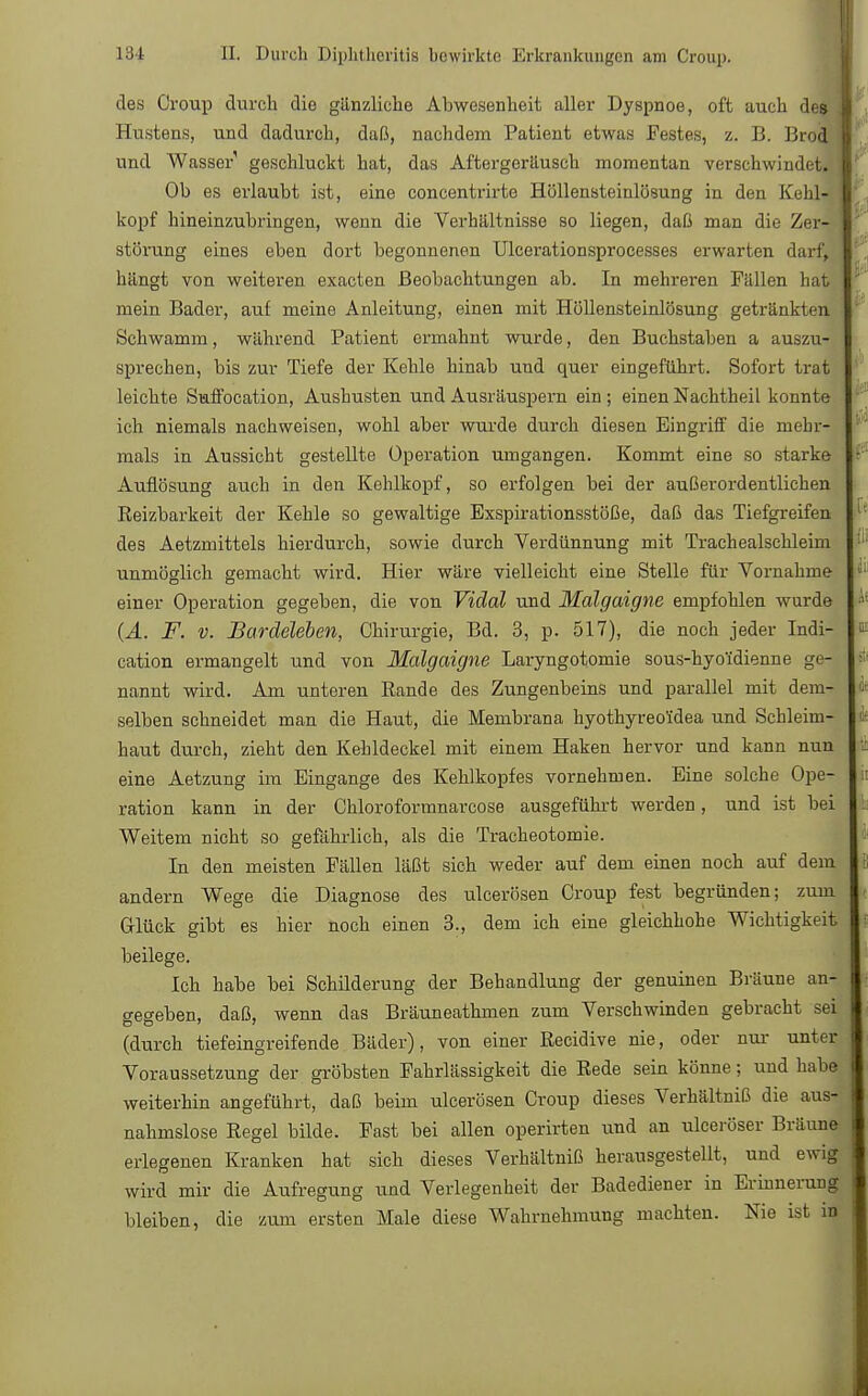 des Croup durch die ganzliche Abwesenheit aller Dyspnoe, oft auch des Hustens, und dadurch, daß, nachdem Patient etwas Festes, z. B. Brod und Wasser1 geschluckt hat, das Aftergeräusch momentan verschwindet. Ob es erlaubt ist, eine concentrirte Höllensteinlösung in den Kehl- kopf hineinzubringen, wenn die Verhältnisse so liegen, daß man die Zer- störung eines eben dort begonnenen Ulcerationsprocesses erwarten darf, hängt von weiteren exacten Beobachtungen ab. In mehreren Fällen hat mein Bader, auf meine Anleitung, einen mit .Höllensteinlösung getränkten Schwamm, während Patient ermahnt wurde, den Buchstaben a auszu- sprechen, bis zur Tiefe der Kehle hinab und quer eingeführt. Sofort trat leichte Suffocation, Aushusten und Ausräuspern ein; einen Nachtheil konnte ich niemals nachweisen, wohl aber wurde durch diesen Eingriff die mehr- mals in Aussicht gestellte Operation umgangen. Kommt eine so starke Auflösung auch in den Kehlkopf, so erfolgen bei der außerordentlichen Reizbarkeit der Kehle so gewaltige Exspirationsstöße, daß das Tiefgreifen des Aetzmittels hierdurch, sowie durch Verdünnung mit Trachealschleim unmöglich gemacht wird. Hier wäre vielleicht eine Stelle für Vornahme einer Operation gegeben, die von Vidal und Malgaigne empfohlen wurde (A. F. v. Bardeleben, Chirurgie, Bd. 3, p. 517), die noch jeder Indi- cation ermangelt und von Malgaigne Laryngotomie sous-hyo'idienne ge- nannt wird. Am unteren Rande des Zungenbeins und parallel mit dem- selben schneidet man die Haut, die Membrana hyothyreoidea und Schleim- haut durch, zieht den Kehldeckel mit einem Haken hervor und kann nun eine Aetzung im Eingange des Kehlkopfes vornehmen. Eine solche Ope- ration kann in der Chloroformnarcose ausgeführt werden, und ist bei Weitem nicht so gefährlich, als die Tracheotomie. In den meisten Fällen läßt sich weder auf dem einen noch auf dem andern Wege die Diagnose des ulcerösen Croup fest begründen; zum Glück gibt es hier noch einen 3., dem ich eine gleichhohe Wichtigkeit beilege. Ich habe bei Schilderung der Behandlung der genuinen Bräune an- gegeben, daß, wenn das Bräuneathmen zum Verschwinden gebracht sei (durch tiefeingreifende Bäder), von einer Recidive nie, oder nur- unter Voraussetzung der gröbsten Fahrlässigkeit die Rede sein könne; und habe weiterhin angeführt, daß beim ulcerösen Croup dieses Verhältniß die aus- nahmslose Regel bilde. Fast bei allen operirten und an ulceröser Bräune erlegenen Kranken hat sich dieses Verhältniß herausgestellt, und ewig wird mir die Aufregung und Verlegenheit der Badediener in Erinnerung bleiben, die zum ersten Male diese Wahrnehmung machten. Nie ist in