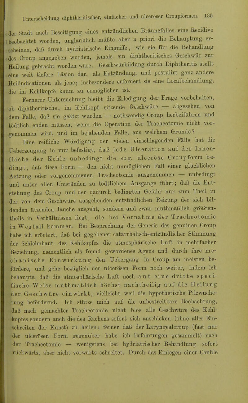 der Stadt nach Beseitigung eines entzündlichen Bräunefalles eine Recidive beobachtet worden, unglaublich müßte aber a priori die Behauptung er- scheinen, daß durch hydriatrische Eingriffe , wie sie für die Behandlung des Croup angegeben wurden, jemals ein diphtherisches Geschwür zur Heilung gebracht worden wäre. Geschwürbildung durch Diphtheritis stellt eine weit tiefere Läsion dar, als Entzündung, und postulirt ganz andere Heilindicationen als jene; insbesondere erfordert sie eine Localbehandlung, die im Kehlkopfe kaum zu ermöglichen ist. Fernerer Untersuchung bleibt die Erledigung der Frage vorbehalten, ob diphtherische, im Kehlkopf sitzende Geschwüre — abgesehen von dem Falle, daß sie geätzt wurden — nothwendig Croup herbeiführen und tödtlich enden müssen, wenn die Operation der Tracheotomie nicht vor- genommen wird, und im bejahenden Falle, aus welchem Grunde? Eine reifliche Würdigung der vielen einschlagenden Fälle hat die Ueberzeugung in mir befestigt, daß jede ülceration auf der Innen- fläche der Kehle unbedingt die sog. ulceröse Croupform be- dingt, daß diese Form — den nicht unmöglichen Fall einer glücklichen Aetzung oder vorgenommenen Tracheotomie ausgenommen — unbedingt und unter allen Umständen zu tödtlichem Ausgange führt; daß die Ent- stehung des Croup und der dadurch bedingten Gefahr nur zum Theil in der von dem Geschwüre ausgehenden entzündlichen Beizung der sich bil- denden ätzenden Jauche ausgeht, sondern und zwar muthmaßlich größten- teils in Verhältnissen liegt, die bei Vornahme der Tracheotomie in Wegfall kommen. Bei Besprechung der Genesis des genuinen Croup habe ich erörtert, daß bei gegebener catarrhalisch-entzündlicher Stimmung der Schleimhaut des Kehlkopfes die atmosphärische Luft in mehrfacher Beziehung, namentlich als fremd gewordenes Agens und durch ihre me- chanische Einwirkung den Uebergang in Croup am meisten be- fördere, und gehe bezüglich der ulcerösen Form noch weiter, indem ich behaupte, daß die atmosphärische Luft noch auf eine dritte speci- fische Weise muthmaßlich höchst nachtheilig auf die Heilung der Geschwüre einwirkt, vielleicht weil die hypothetische Pilzwuche- rung befördernd. Ich stütze mich auf die unbestreitbare Beobachtung, daß nach gemachter Tracheotomie nicht blos alle Geschwüre des Kehl- kopfes sondern auch die des Rachens sofort sich anschicken (ohne alles Ein- schreiten der Kunst) zu heilen ; ferner daß der Laryngealcroup (fast nur der ulcerösen Form gegenüber habe ich Erfahrungen gesammelt) nach der Tracheotomie — wenigstens bei hydriatrischer Behandlung sofort rückwärts, aber nicht vorwärts schreitet. Durch das Einlegen einer Canüle