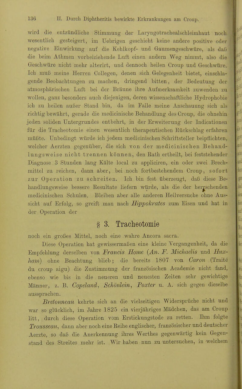wird die entzündliche Stimmung der Laryngotrachealschleimhaut noch wesentlich gesteigert, im Uebrigen geschieht keine andere positive oder negative Einwirkung auf die Kehlkopf- und (iavnnengeschwüre, als daß die beim Athmen vorbeiziehende Luft einen andern Weg nimmt, also die Geschwüre nicht mehr alterirt, und dennoch heilen Croup und Geschwüre. Ich muß meine Herren Collegen, denen sich Gelegenheit bietet, einschla- gende Beobachtungen zu machen, dringend bitten, der Bedeutung der atmosphärischen Luft bei der Bräune ihre Aufmerksamkeit zuwenden zu wollen, ganz besonders auch diejenigen, deren wissenschaftliche Hydrophobie ich zu heilen außer Stand bin, da im Falle meine Anschauung sich als richtig bewährt, gerade die medicinische Behandlung des Croup, die ohnehin jeden soliden Untergrundes entbehrt, in der Erweiterung der Indicationen für die Tracheotomie einen wesentlich therapeutischen Bückschlag erfahren müßte. Unbedingt würde ich jedem medicinischen Schriftsteller beipflichten, welcher Aerzten gegenüber, die sich von der medicinischen Behand- lungsweise nicht trennen können, den Rath ertheilt, bei feststehender Diagnose 3 Stunden lang Kälte local zu appliciren, ein oder zwei Brech- mittel zu reichen, dann aber, bei noch fortbestehendem Croup, sofort zur Operation zu schreiten. Ich bin fest überzeugt, daß diese Be- handlungsweise bessere Resultate liefern würde, als die der herrschenden medicinischen Schulen. Bleiben aber alle anderen Heilversuche ohne Aus- sicht auf Erfolg, so greift man nach FLippokrates zum Eisen und hat in der Operation der § 3. Tracheotomie noch ein großes Mittel, noch eine wahre Ancora sacra. Diese Operation hat gewissermaßen eine kleine Vergangenheit, da die Empfehlung derselben von Francis Home {An. F. Michaelis und Hux- ham) ohne Beachtung blieb; die bereits 1807 von Caron (Traite du croup aigu) die Zustimmung der französischen Academie nicht fand, ebenso wie bis in die neueren und neuesten Zeiten sehr gewichtige Männer, z. B. Copelanä, Schönlein, Poxter u. A. sich gegen dieselbe aussprachen. Bretonneau kehrte sich an die vielseitigen Widersprüche nicht und war so glücklich, im Jahre 1825 ein vierjähriges Mädchen, das am Croup litt, durch diese Operation vom Erstickungstode zu retten. Bim folgte Trousseau, dann aber noch eine Reihe englischer, französischer und deutscher Aerzte, so daß die Anerkennung ihres Werthes gegenwärtig kein Gegen- stand des Streites mehr ist. Wir haben nun zu untersuchen, in welchem
