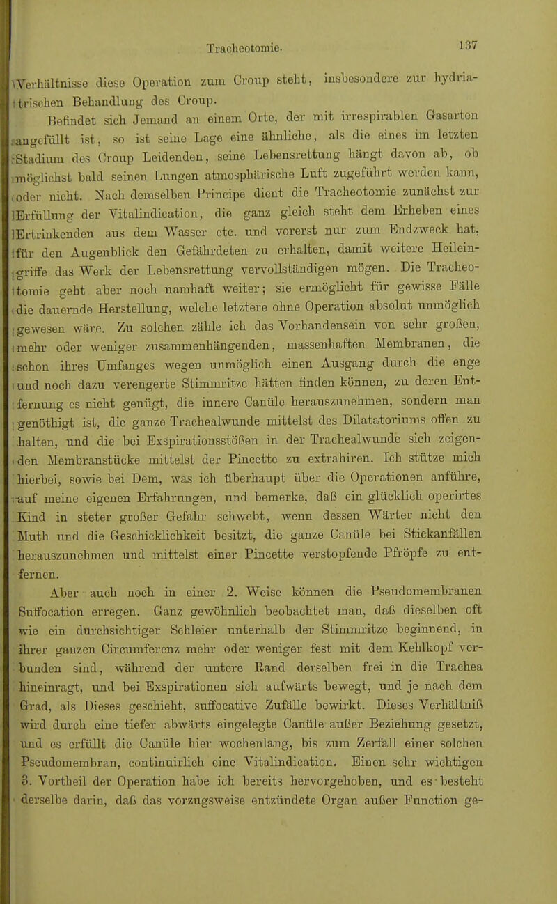 Verhältnisse diese Operation zum Croup steht, insbesondere zur hydria- Itrischen Behandlung des Croup. Befindet sich Jemand an einem Orte, der mit irrespirablcn Grasarten langefüllt ist, so ist seine Lage eine ähnliche, als die eines im letzten EStadium des Croup Leidenden, seine Lebensrettung hangt davon ab, ob möglichst bald seinen Lungen atmosphärische Luft zugeführt werden kann, oder nicht. Nach demselben Principe dient die Tracheotomie zunächst zur lErfüllung der Vitalindication, die ganz gleich steht dem Erheben eines 1 Ertrinkenden aus dem Wasser etc. und vorerst nur zum Endzweck hat, Ifär den Augenblick den Gefährdeten zu erhalten, damit weitere Heilein- jgriffe das Werk der Lebensrettung vervollständigen mögen. Die Tracheo- Itomie geht aber noch namhaft weiter; sie ermöglicht für gewisse Fälle ,die dauernde Herstellung, welche letztere ohne Operation absolut unmöglich ■ gewesen wäre. Zu solchen zähle ich das Vorhandensein von sehr großen, unehr oder weniger zusammenhängenden, massenhaften Membranen, die • schon ihres Umfanges wegen unmöglich einen Ausgang durch die enge i und noch dazu verengerte Stimmritze hätten finden können, zu deren Ent- : fernung es nicht genügt, die innere Canüle herauszunehmen, sondern man : genöthigt ist, die ganze Trachealwunde mittelst des Dilatatoriums offen zu halten, und die bei ExSpirationsstößen in der Trachealwunde sich zeigen- den Membranstücke mittelst der Pincette zu extrahiren. Ich stütze mich hierbei, sowie bei Dem, was ich überhaupt über die Operationen anführe, .-auf meine eigenen Erfahrungen, und bemerke, daß ein glücklich operirtes Kind in steter großer Gefahr schwebt, wenn dessen Wärter nicht den Muth und die Geschicklichkeit besitzt, die ganze Canüle bei Stickanfällen herauszunehmen und mittelst einer Pincette verstopfende Pfropfe zu ent- fernen. Aber auch noch in einer 2. Weise können die Pseudomembranen Suffocation erregen. Ganz gewöhnlich beobachtet man, daß dieselben oft wie ein durchsichtiger Schleier unterhalb der Stimmritze beginnend, in ihrer ganzen Circumferenz mehr oder weniger fest mit dem Kehlkopf ver- bunden sind, während der untere Rand derselben frei in die Trachea hineinragt, und bei Exspirationen sich aufwärts bewegt, und je nach dem Grad, als Dieses geschieht, suffocative Zufälle bewirkt. Dieses Verhältniß wird durch eine tiefer abwärts eingelegte Canüle außer Beziehung gesetzt, und es erfüllt die Canüle hier wochenlang, bis zum Zerfall einer solchen Pseudomembran, continuirlich eine Vitalindication. Einen sehr wichtigen 3. Vortheil der Operation habe ich bereits hervorgehoben, und es-besteht • derselbe darin, daß das vorzugsweise entzündete Organ außer Function ge-