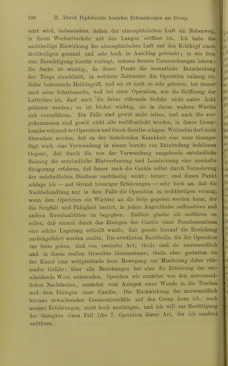 setzt wird, insbesondere, indem der atmosphärischen Luft ein Nebenweg, in ihrem Wechselverkohr mit den Lungen eröffnet ist. Ich habe die- i nachtheilige Einwirkung der atmosphärischen Luft auf den Kehlkopf einen dreitheiligen genannt und sehr hoch in Anschlag gebracht; in wie fern eine Berechtigung hierfür vorliegt, müssen fernere Untersuchungen lehren : die Sache ist wichtig, da dieser Punkt die wesentliche Entscheidung der Frage einschließt, in welchem Zeiträume die Operation zulässig ist. Jeder bedeutende Heileingriff, und sei er noch so sehr geboten, hat immer auch seine Schattenseite, und bei einer Operation, wie die Eröffnung der Luftröhre ist, darf auch die daher rührende Gefahr nicht außer Acht gelassen werden; es ist höchst wichtig, sie in ihrem wahren Werthe sich vorzuführen. Die Fälle sind gewiß nicht selten, und auch die vor- gekommenen sind gewiß nicht alle veröffentlicht worden, in denen Croup- kranke während der Operation und durch dieselbe erlagen. Weiterhin darf nicht übersehen werden, daß zu der bestehenden Krankheit eine neue hinzuge- fügt wird, eine Verwundung in einem bereits von Entzündung befallenen Organe, daß durch die von der Verwundung ausgehende entzündliche Reizung die entzündliche Blutverfassung und Localreizung eine namhafte Steigerung erfahren, daß ferner auch die Canüle selbst durch Vermehrung der entzündlicben Diathese nachtheilig wirkt; ferner: und diesen Punkt schlage ich — auf Grund trauriger Erfahrungen — sehr hoch an, daß die Nachbehandlung nur in dem Falle die Operation zu rechtfertigen vermag,, wenn dem Operirten ein Wächter au die Seite gegeben werden kann, der die Sorgfalt und Fähigkeit besitzt, in jedem Augenblicke suffocativen und andern Eventualitäten zu begegnen. Endlich glaube ich anführen zu sollen, daß einmal durch das Einlegen der Canüle einer Pseudomembran eine solche Lagerung ertheilt wurde, daß gerade hierauf die Erstickung zurückgeführt werden mußte. Die erwähnten Nachtheile, die der Operation zur Seite gehen, sind von zweierlei Art; theils sind sie unvermeidlich und in ihrem reellen Gewichte hinzunehmen; theils aber gestatten sie der Kunst eine weitgreifende freie Bewegung zur Minderung daher rüh- render Gefahr: über alle Beziehungen hat aber die Erfahrung das ent- scheidende Wort mitzureden. Sprechen wir zunächst von den unvermeid- lichen Nachtheilen, zunächst vom Anlegen einer Wunde in die Trachea und dem Einlegen einer Canüle. Die Rückwirkung der unvermeidlich hieraus erwachsenden Consecutivzufälle auf den Croup kann ich, nach meinen Erfahrungen, nicht hoch anschlagen, und ich will zur Bestätigung des Gesagten einen Fall (die 7. Operation dieser Art, die ich machte) anführen.