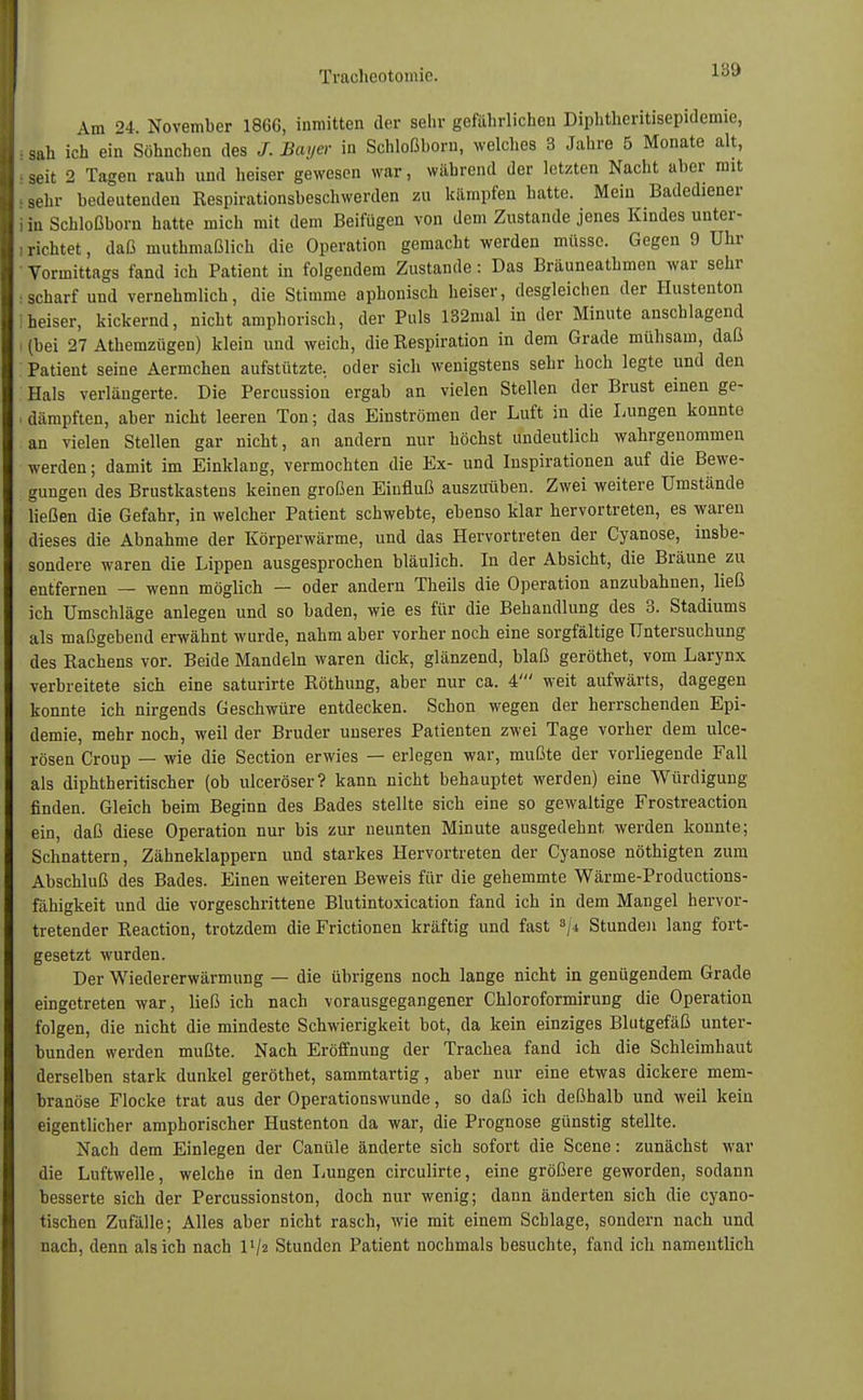 Am 24. November 1866, inmitten der sehr gefährlichen Diphtheritisepidemie, sah ich ein Söhnchen des /. Bayer in Schloßborn, welches 3 Jahre 5 Monate alt, seit 2 Tagen rauh und heiser gewesen war, während der letzten Nacht aber mit sehr bedeutenden Respirationsbeschwerden zu kämpfen hatte. Mein Badediener in Schloßborn hatte mich mit dem Beifügen von dem Zustande jenes Kindes unter- richtet , daß muthmaßlich die Operation gemacht werden müsse. Gegen 9 Uhr Vormittags fand ich Patient in folgendem Zustande: Das Bräuneathmen war sehr scharf uud vernehmlich, die Stimme aphonisch heiser, desgleichen der Hustenton heiser, kickernd, nicht amphorisch, der Puls 132mal in der Minute anschlagend (bei 27 Athemzügen) klein und weich, die Respiration in dem Grade mühsam, daß Patient seine Aermchen aufstützte, oder sich wenigstens sehr hoch legte und den Hals verlängerte. Die Percussion ergab an vielen Stellen der Brust einen ge- dämpften, aber nicht leeren Ton; das Einströmen der Luft in die Lungen konnte an vielen Stellen gar nicht, an andern nur höchst undeutlich wahrgenommen werden; damit im Einklang, vermochten die Ex- und Inspirationen auf die Bewe- gungen des Brustkastens keinen großen Einfluß auszuüben. Zwei weitere Umstände ließen die Gefahr, in welcher Patient schwebte, ebenso klar hervortreten, es waren dieses die Abnahme der Körperwärme, und das Hervortreten der Cyanose, insbe- sondere waren die Lippen ausgesprochen bläulich. In der Absicht, die Bräune zu entfernen — wenn möglich — oder andern Theils die Operation anzubahnen, ließ ich Umschläge anlegen und so baden, wie es für die Behandlung des 3. Stadiums als maßgebend erwähnt wurde, nahm aber vorher noch eine sorgfältige Untersuchung des Rachens vor. Beide Mandeln waren dick, glänzend, blaß geröthet, vom Larynx verbreitete sich eine saturirte Röthung, aber nur ca. 4' weit aufwärts, dagegen konnte ich nirgends Geschwüre entdecken. Schon wegen der herrschenden Epi- demie, mehr noch, weil der Bruder unseres Patienten zwei Tage vorher dem ulce- rösen Croup — wie die Section erwies — erlegen war, mußte der vorliegende Fall als diphtheritischer (ob ulceröser? kann nicht behauptet werden) eine Würdigung finden. Gleich beim Beginn des Bades stellte sich eine so gewaltige Frostreaction ein, daß diese Operation nur bis zur neunten Minute ausgedehnt werden konnte; Schnattern, Zähneklappern und starkes Hervortreten der Cyanose nöthigten zum Abschluß des Bades. Einen weiteren Beweis für die gehemmte Wärme-Productions- fähigkeit und die vorgeschrittene Blutintoxication fand ich in dem Mangel hervor- tretender Reaction, trotzdem die Frictionen kräftig und fast s/i Stunden lang fort- gesetzt wurden. Der Wiedererwärmung — die übrigens noch lange nicht in genügendem Grade eingetreten war, ließ ich nach vorausgegangener Chloroformirung die Operation folgen, die nicht die mindeste Schwierigkeit bot, da kein einziges Blutgefäß unter- bunden werden mußte. Nach Eröffnung der Trachea fand ich die Schleimhaut derselben stark dunkel geröthet, sammtartig, aber nur eine etwas dickere mem- branöse Flocke trat aus der Operationswunde, so daß ich deßhalb und weil kein eigentlicher amphorischer Hustenton da war, die Prognose günstig stellte. Nach dem Einlegen der Canüle änderte sich sofort die Scene: zunächst war die Luftwelle, welche in den Lungen circulirte, eine größere geworden, sodann besserte sich der Percussionston, doch nur wenig; dann änderten sich die eyano- tischen Zufälle; Alles aber nicht rasch, wie mit einem Schlage, sondern nach und nach, denn als ich nach l'/z Stunden Patient nochmals besuchte, fand ich namentlich