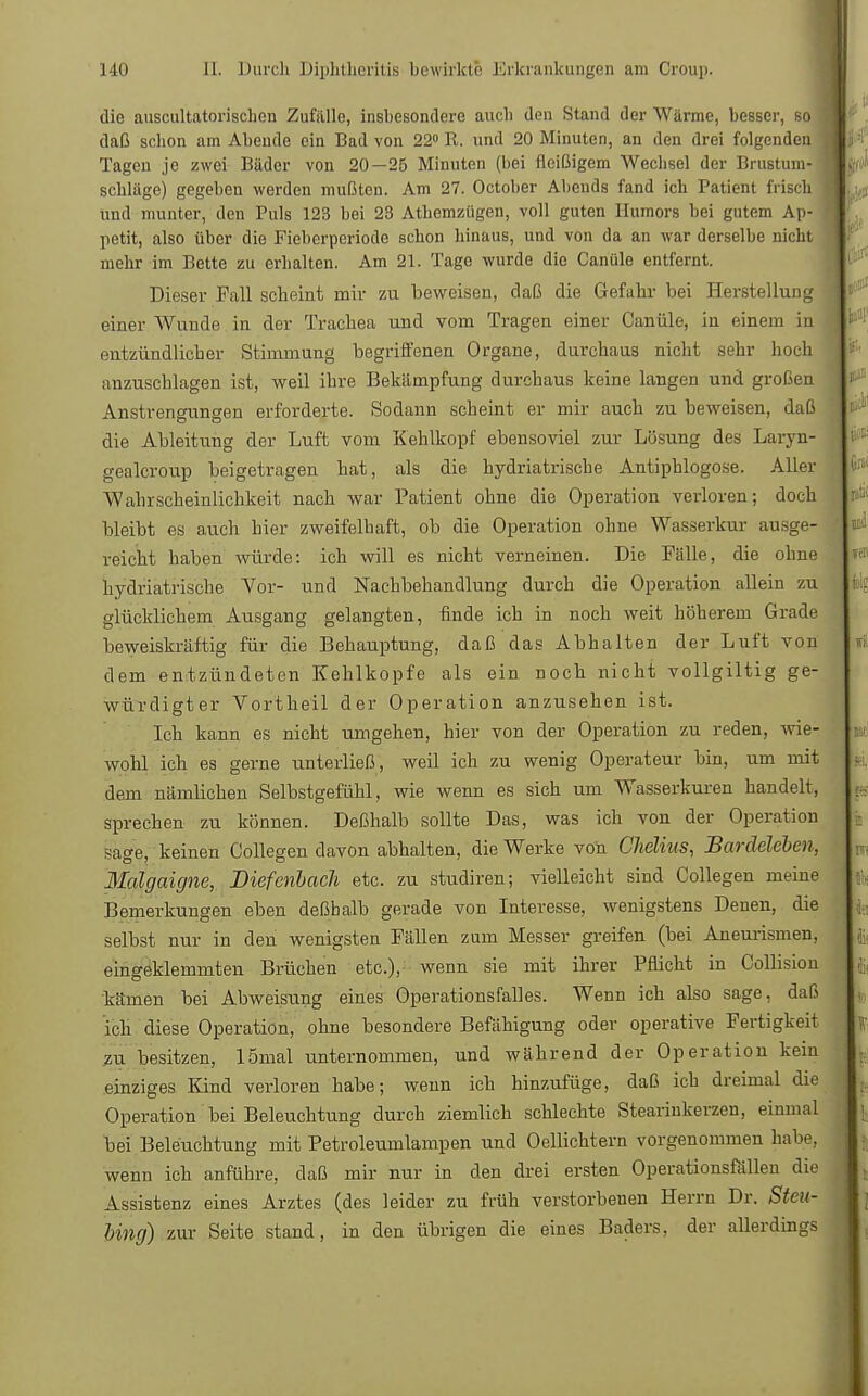 die auscultatorischen Zufälle, insbesondere auch den Stand der Wärme, besser, so daß schon am Abende ein Bad von 22° It. und 20 Minuten, an den drei folgenden Tagen je zwei Bäder von 20—25 Minuten (bei fleißigem Wechsel der Brustum- schläge) gegeben werden mußten. Am 27. October Abends fand ich Patient frisch und munter, den Puls 123 bei 23 Athemzügen, voll guten Humors bei gutem Ap- petit, also über die Fieberperiode schon hinaus, und von da an war derselbe nicht mehr im Bette zu erhalten. Am 21. Tage wurde die Canüle entfernt. Dieser Fall scheint mir zu beweisen, daß die Gefahr bei Herstellung einer Wunde in der Trachea und vom Tragen einer Canüle, in einem in entzündlicher Stimmung begriffenen Organe, durchaus nicht sehr hoch anzuschlagen ist, weil ihre Bekämpfung durchaus keine langen und großen Anstrengungen erforderte. Sodann scheint er mir auch zu beweisen, daß die Ableitung der Luft vom Kehlkopf ebensoviel zur Lösung des Laryn- gealcroup beigetragen hat, als die hydriatrische Antiphlogose. Aller Wahrscheinlichkeit nach war Patient ohne die Operation verloren; doch bleibt es auch hier zweifelhaft, ob die Operation ohne Wasserkur ausge- reicht haben würde: ich will es nicht verneinen. Die Fälle, die ohne hydriatrische Vor- und Nachbehandlung durch die Operation allein zu glücklichem Ausgang gelangten, finde ich in noch weit höherem Grade beweiskräftig für die Behauptung, daß das Abhalten der Luft von dem entzündeten Kehlkopfe als ein noch nicht vollgiltig ge- würdigter Vortheil der Operation anzusehen ist. Ich kann es nicht umgehen, hier von der Operation zu reden, wie- wohl ich es gerne unterließ, weil ich zu wenig Operateur bin, um mit dem nämlichen Selbstgefühl, wie wenn es sich um Wasserkuren handelt, sprechen zu können. Deßhalb sollte Das, was ich von der Operation sage, keinen Collegen davon abhalten, die Werke von Chelius, Bardeleben, Malgaigne, Diefenbach etc. zu studiren; vielleicht sind Collegen meine Bemerkungen eben deßbalb gerade von Interesse, wenigstens Denen, die selbst nur in den wenigsten Fällen zum Messer greifen (bei Aneurismen, eingeklemmten Brüchen etc.), wenn sie mit ihrer Pflicht in Collision kämen bei Abweisung eines Operationsfalles. Wenn ich also sage, daß ich diese Operation, ohne besondere Befähigung oder operative Fertigkeit zu besitzen, 15mal unternommen, und während der Operation kein einziges Kind verloren habe; wenn ich hinzufüge, daß ich dreimal die Operation bei Beleuchtung durch ziemlich schlechte Stearinkerzen, einmal bei Beleuchtung mit Petroleumlampen und Oellichtern vorgenommen habe, wenn ich anführe, daß mir nur in den drei ersten Operationsfällen die Assistenz eines Arztes (des leider zu früh verstorbenen Herrn Dr. Steu- Ung) zur Seite stand, in den übrigen die eines Baders, der allerdings