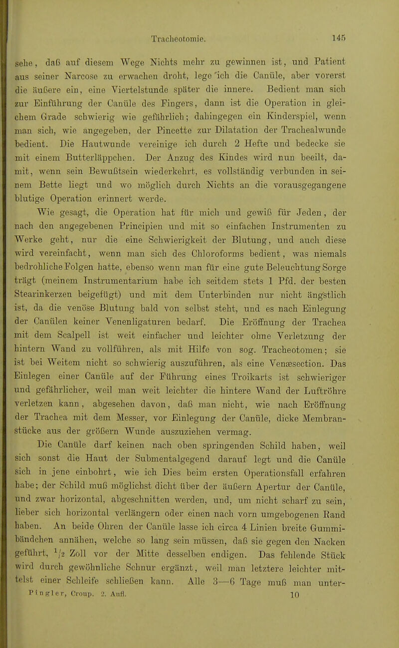 sehe, daß auf diesem Wege Nichts mehr zu gewinnen ist, und Patient aus seiner Narcose zu erwachen droht, lege 'ich die Canüle, aber vorerst flie äußere ein, eine Viertelstunde später die innere. Bedient man sich zur Einführung der Canüle des Fingers, dann ist die Operation in glei- chem Grade schwierig wie gefährlich; dahingegen ein Kinderspiel, wenn man sich, wie angegeben, der Pincette zur Dilatation der Trachealwunde bedient. Die Hautwunde vereinige ich durch 2 Hefte und bedecke sie mit einem Butterläppchen. Der Anzug des Kindes wird nun beeilt, da- mit, wenn sein Bewußtsein wiederkehrt, es vollständig verbunden in sei- nem Bette liegt und wo möglich durch Nichts an die vorausgegangene blutige Operation erinnert werde. Wie gesagt, die Operation hat für mich und gewiß für Jeden, der nach den angegebenen Principien und mit so einfachen Instrumenten zu Werke geht, nur die eine Schwierigkeit der Blutung, und auch diese wird vereinfacht, wenn man sich des Chloroforms bedient, was niemals bedrohliche Folgen hatte, ebenso wenn man für eine gute Beleuchtung Sorge trägt (meinem Instrumentarium habe ich seitdem stets 1 Pfd. der besten Stearinkerzen beigefügt) und mit dem Unterbinden nur nicht ängstlich ist, da die venöse Blutung bald von selbst steht, und es nach Einlegung der Canülen keiner Venenligaturen bedarf. Die Eröffnung der Trachea mit dem Scalpell ist weit einfacher und leichter ohne Verletzung der hintern Wand zu vollführen, als mit Hilfe von sog. Tracheotomen; sie ist bei Weitem nicht so schwierig auszuführen, als eine Vensesection. Das Einlegen einer Canüle auf der Führung eines Troikarts ist schwieriger und gefährlicher, weil man weit leichter die hintere Wand der Luftröhre verletzen kann, abgesehen davon, daß man nicht, wie nach Eröffnung der Trachea mit dem Messer, vor Einlegung der Canüle, dicke Membran- stücke aus der größern Wunde auszuziehen vermag. Die Canüle darf keinen nach oben springenden Schild haben, weil sich sonst die Haut der Submentalgegend darauf legt und die Canüle sich in jene einbohrt, wie ich Dies beim ersten Operationsfall erfahren habe; der Schild muß möglichst dicht über der äußern Apertur der Canüle, und zwar horizontal, abgeschnitten werden, und, um nicht scharf zu sein, lieber sich horizontal verlängern oder einen nach vorn umgebogenen Rand haben. An beide Ohren der Canüle lasse ich circa 4 Linien breite Gummi- bändchen annähen, welche so lang sein müssen, daß sie gegen den Nacken geführt, 1/2 Zoll vor der Mitte desselben endigen. Das fehlende Stück wird durch gewöhnliche Schnur ergänzt, weil man letztere leichter mit- telst einer Schleife schließen kann. Alle 3—6 Tage muß man unter- P tngl e r, Croup. 2. Aufl. 10