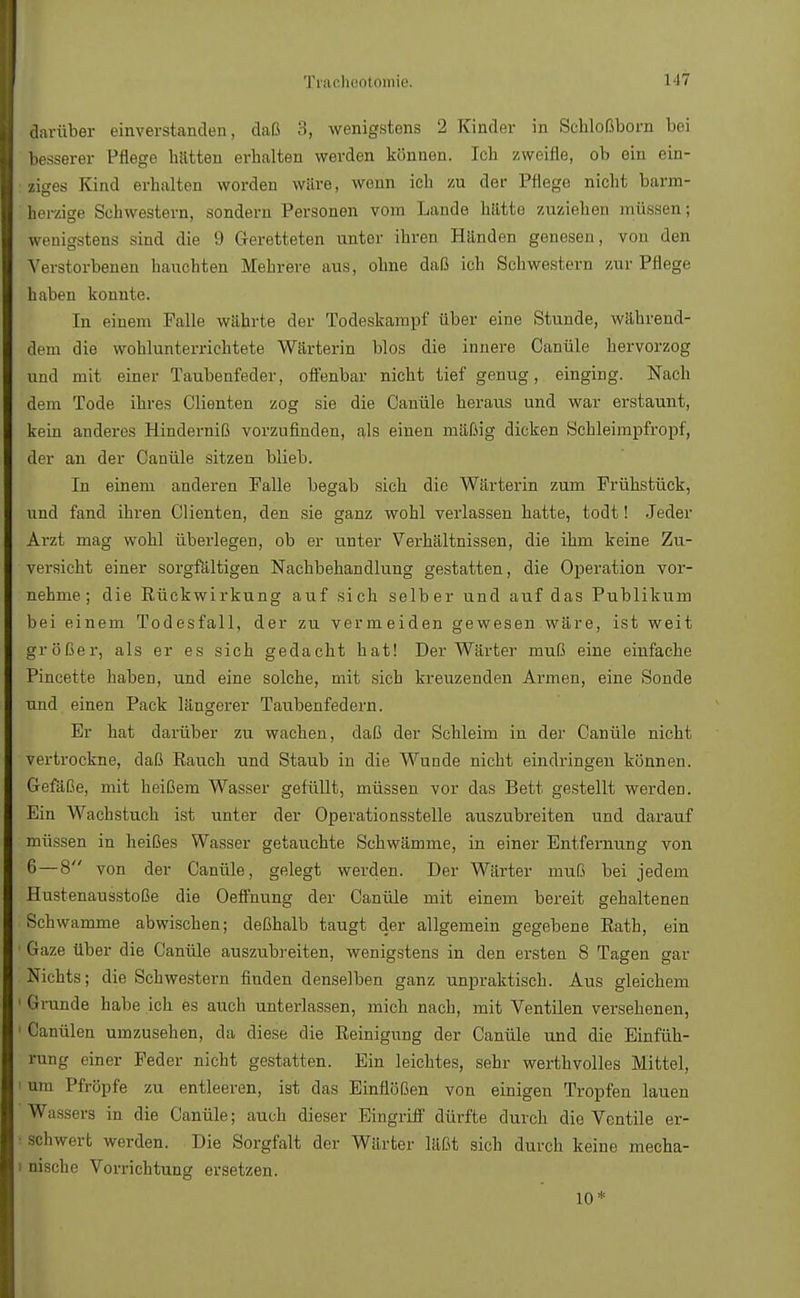 darüber einverstanden, daß 3, wenigstens 2 Kinder in Schloßborn bei besserer Pflege hatten erhalten werden können. Ich zweifle, ob ein ein- ziges Kind erhalten worden wäre, wenn ich zu der Pflege nicht barm- herzige Schwestern, sondern Personen vorn Lande hätte zuziehen müssen; wenigstens sind die 9 Geretteten unter ihren Händen genesen, von den Verstorbenen hauchten Mehrere aus, ohne daß ich Schwestern zur Pflege haben konnte. In einem Falle währte der Todeskampf über eine Stunde, während- dem die wohlunterrichtete Wärterin blos die innere Canüle hervorzog und mit einer Taubenfeder, offenbar nicht tief genug, einging. Nach dem Tode ihres Clienten zog sie die Canüle heraus und war erstaunt, kein anderes Hinderniß vorzufinden, als einen mäßig dicken Schleimpfropf, der an der Canüle sitzen blieb. In einem anderen Falle begab sich die Wärterin zum Frühstück, und fand ihren Clienten, den sie ganz wohl verlassen hatte, todt! Jeder Arzt mag wohl überlegen, ob er unter Verhältnissen, die ihm keine Zu- versicht einer sorgfältigen Nachbehandlung gestatten, die Operation vor- nehme; die Rückwirkung auf sich selber und auf das Publikum bei einem Todesfall, der zu vermeiden gewesen wäre, ist weit größer, als er es sich gedacht hat! Der Wärter muß eine einfache Pincette haben, und eine solche, mit sich kreuzenden Armen, eine Sonde und einen Pack längerer Taubenfedern. Er hat darüber zu wachen, daß der Schleim in der Canüle nicht vertrockne, daß Rauch und Staub in die Wunde nicht eindringen können. Gefäße, mit heißem Wasser gefüllt, müssen vor das Bett gestellt werden. Ein Wachstuch ist unter der Operationsstelle auszubreiten und darauf müssen in heißes Wasser getauchte Schwämme, in einer Entfernung von 6 — 8 von der Canüle, gelegt werden. Der Wärter muß bei jedem Hustenausstoße die Oeffnung der Canüle mit einem bereit gehaltenen Schwämme abwischen; deßhalb taugt der allgemein gegebene Rath, ein Gaze über die Canüle auszubreiten, wenigstens in den ersten 8 Tagen gar Nichts; die Schwestern finden denselben ganz unpraktisch. Aus gleichem Grunde habe ich es auch unterlassen, mich nach, mit Ventilen versehenen, Canülen umzusehen, da diese die Reinigung der Canüle und die Einfüh- rung einer Feder nicht gestatten. Ein leichtes, sehr werthvolles Mittel, um Pfropfe zu entleeren, ist das Einflößen von einigen Tropfen lauen Wassers in die Canüle; auch dieser Eingriff dürfte durch die Ventile er- schwert werden. Die Sorgfalt der Wärter läßt sich durch keine mecha- nische Vorrichtung ersetzen. 10*