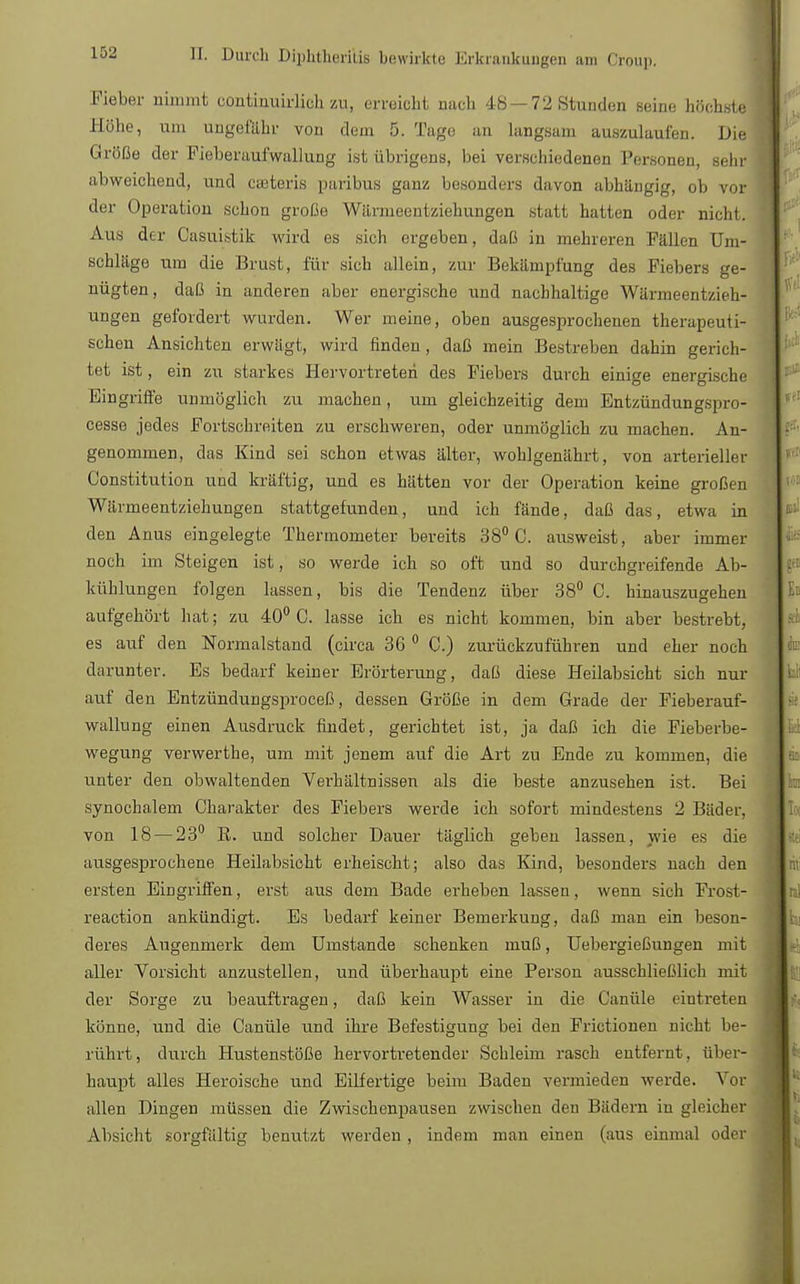 Fieber nimmt continuirlich zu, erreicht nach 48—72 Stunden seine höchste Söhe, um ungefähr von dem 5. Tage an langsam auszulaufen. JJie Größe der Fieberaufwallung ist übrigens, bei verschiedenen Personen, sehr abweichend, und cseteris paribus ganz besonders davon abhängig, ob vor der Operation schon große Wiirmeentziehungen statt hatten oder nicht. Aus der Oasuistik wird es sich ergeben, daß in mehreren Fällen Um- schläge um die Brust, für sich allein, zur Bekämpfung des Fiebers ge- nügten, daß in anderen aber energische und nachhaltige Wärmeentzieh- ungen gefordert wurden. Wer meine, oben ausgesprochenen therapeuti- schen Ansichten erwägt, wird finden, daß mein Bestreben dahin gerich- tet ist, ein zu starkes Hervortreten des Fiebers durch einige energische Eingriffe unmöglich zu machen, um gleichzeitig dem Entzündungspro- cesse jedes Fortschreiten zu erschweren, oder unmöglich zu machen. An- genommen, das Kind sei schon etwas älter, wohlgenährt, von arterieller Constitution und kräftig, und es hätten vor der Operation keine großen Wärmeentziehungen stattgefunden, und ich fände, daß das, etwa in den Anus eingelegte Thermometer bereits 38° C. ausweist, aber immer noch im Steigen ist, so werde ich so oft und so durchgreifende Ab- kühlungen folgen lassen, bis die Tendenz über 38° C. hinauszugehen aufgehört hat; zu 40° C. lasse ich es nicht kommen, bin aber bestrebt, es auf den Normalstand (circa 36 0 C.) zurückzuführen und eher noch darunter. Es bedarf keiner Erörterung, daß diese Heilabsicht sich nur auf den Entzündungsproceß, dessen Größe in dem Grade der Fieberauf- wallung einen Ausdruck findet, gerichtet ist, ja daß ich die Fieberbe- wegung verwerthe, um mit jenem auf die Art zu Ende zu kommen, die unter den obwaltenden Verhältnissen als die beste anzusehen ist. Bei synochalem Charakter des Fiebers werde ich sofort mindestens 2 Bäder, von 18 — 23° B. und solcher Dauer täglich geben lassen, wie es die ausgesprochene Heilabsicht erheischt; also das Kind, besonders nach den ersten Eingriffen, erst aus dem Bade erheben lassen, wenn sich Frost- reaction ankündigt. Es bedarf keiner Bemerkung, daß man ein beson- deres Augenmerk dem Umstände schenken muß, Uebergießungen mit aller Vorsicht anzustellen, und überhaupt eine Person ausschließlich mit der Sorge zu beauftragen, daß kein Wasser in die Canüle eintreten könne, und die Canüle und ihre Befestigung bei den Frictionen nicht be- rührt, durch Hustenstöße hervortretender Schleim rasch eutfernt, über- haupt alles Heroische und Eilfertige beim Baden vermieden werde. Vor allen Dingen müssen die Zwischenpausen zwischen den Bädern in gleicher Absicht sorgfältig benutzt werden , indem man einen (aus einmal oder