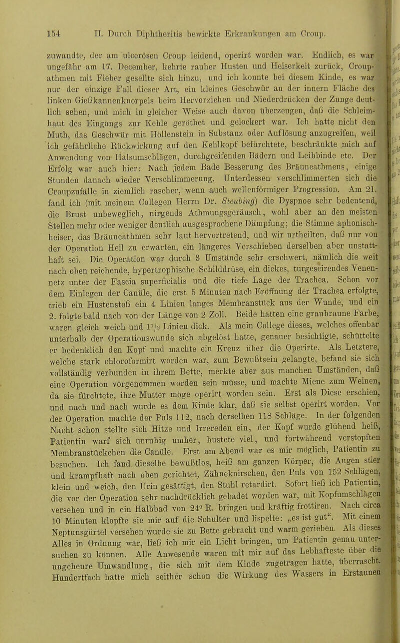 zuwandte, der am ulcerösen Croup leidend, öperirt worden war. Endlich, es was ungefähr am 17. Deuemher, kehrte rauher Husten und Heiserkeit zurück, Croups athmen mit Fieber gesellte sich hinzu, und ich konnte bei diesem Kinde, es wa mir der einzige Fall dieser Art, ein kleines Geschwür an der innern Flache des linkeu Gießkannenknorpels heim Hervorziehen und Niederdrücken der Zunge deut- lich sehen, und mich in gleicher Weise auch davon überzeugen, daß die Schleim- haut des Eingangs zur Kehle geröthet und gelockert war. Ich hatte nicht den Muth, das Geschwür mit Höllenstein in Substanz oder Auflösung anzugreifen, weil 'ich gefährliche Rückwirkung auf den Kehlkopf befürchtete, beschränkte mich auf Anwendung von Halsumschlägen, durchgreifenden Bädern und Leibbinde etc. Der Erfolg war auch hier: Nach jedem Bade Besserung des Bräuneathmens, einige Stunden danach wieder Verschlimmerung. Unterdessen verschlimmerten sich die Croupzufälle in ziemlich rascher, wenn auch wellenförmiger Progression. Arn 21. fand ich (mit meinem Collegen Herrn Dr. Stettbing) die Dyspnoe sehr bedeutend, die Brust unbeweglich, nirgends Athmungsgeräusch, wohl aber an den meisten Stellen mehr oder weniger deutlich ausgesprochene Dämpfung; die Stimme aphonisch- heiser, das Bräuneathmen sehr laut hervortretend, und wir urtheilten, daß nur von der Operation Heil zu erwarten, ein längeres Verschieben derselben aber unstatt- haft sei. Die Operation war durch 3 Umstände sehr erschwert, nämlich die weit nach oben reichende, hypertrophische Schilddrüse, ein dickes, turgescirendes Venen- netz unter der Fascia superficialis und die tiefe Lage der Trachea. Schon vor dem Einlegen der Canüle, die erst 5 Minuten nach Eröffnung der Trachea erfolgte, trieb ein Hustenstoß ein 4 Linien langes Membranstück aus der Wunde, und ein 2. folgte bald nach von der Länge von 2 Zoll. Beide hatten eine graubraune Farbe, waren gleich weich und V-\i Linien dick. Als mein College dieses, welches offenbar unterhalb der Operationswunde sich abgelöst hatte, genauer besichtigte, schüttelte er bedenklich den Kopf und machte ein Kreuz über die Operirte. Als Letztere, welche stark chloroformirt worden war, zum Bewußtsein gelangte, befand sie sich vollständig verbunden in ihrem Bette, merkte aber aus manchen Umständen, daß eine Operation vorgenommen worden sein müsse, und machte Miene zum Weinen, da sie fürchtete, ihre Mutter möge operirt worden sein. Erst als Diese erschien, und nach und nach wurde es dem Kinde klar, daß sie selbst operirt worden. Vor- der Operation machte der Puls 112, nach derselben 118 Schläge. In der folgenden Nacht schon stellte sich Hitze und Irrereden ein, der Kopf wurde glühend heiß, Patientin warf sich unruhig umher, hustete viel, und fortwährend verstopften Membranstückchen die Canüle. Erst am Abend war es mir möglich, Patientin zu besuchen. Ich fand dieselbe bewußtlos, heiß am ganzen Körper, die Augen stier und krampfhaft nach oben gerichtet, Zähneknirschen, den Puls von 152 Schlägen, klein und weich, den Urin gesättigt, den Stuhl retardirt. Sofort ließ ich Patientin, die vor der Operation sehr nachdrücklich gebadet worden war, mit Kopfumschlägen versehen und in ein Halbbad von 24« R. bringen und kräftig frottireu. Nach circa 10 Minuten klopfte sie mir auf die Schulter und lispelte: „es ist gut. Mit einem Neptunsgürtel versehen wurde sie zu Bette gebracht und warm gerieben. Als dieses Alles in Ordnung war, ließ ich mir ein Licht bringen, um Patientin genau unter- suchen zu können. Alle Anwesende waren mit mir auf das Lebhafteste über die ungeheure Umwandlung, die sich mit dem Kinde zugetragen hatte, überrascht. Hundertfach hatte mich seither schon die Wirkung des Wassers in Erstaunen