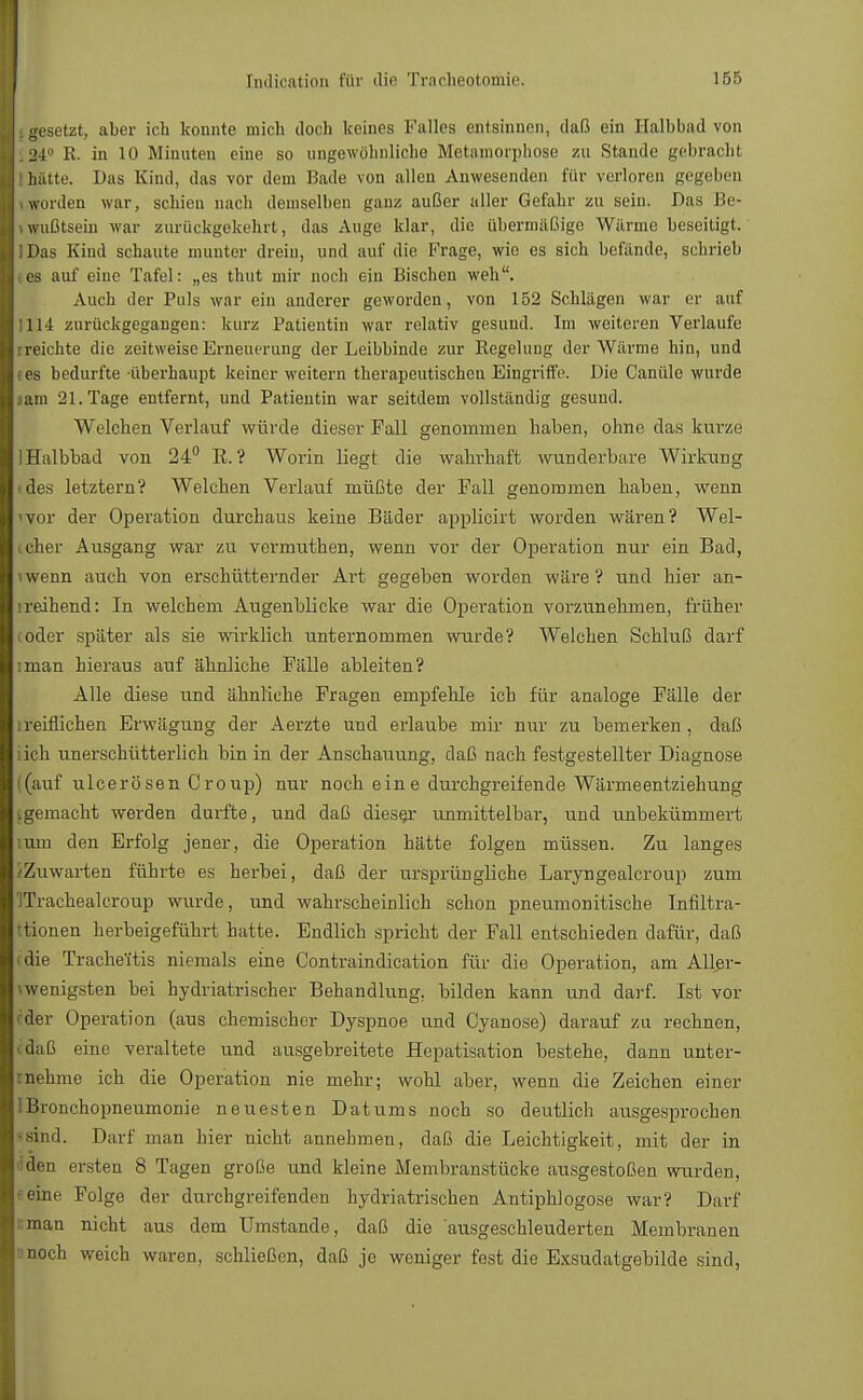 .gesetzt, aber ich konnte mich doch keines Kalles entsinnen, daß ein Halbbad von 34° R. in 10 Minuten eine so ungewöhnliche Metamorphose zu Stande gebracht hatte. Das Kind, das vor dem Bade von allen Anwesenden für verloren gegeben worden war, schien nach demselben ganz außer aller Gefahr zu sein. Das Be- wußtsein war zurückgekehrt, das Auge klar, die übermäßige Wärme beseitigt. IDas Kind schaute munter drein, und auf die Frage, wie es sich befände, schrieb tes auf eine Tafel: „es thut mir noch ein Bischen weh. Auch der Puls war ein anderer geworden, von 152 Schlägen war er auf 1114 zurückgegangen: kurz Patientin war relativ gesund. Im weiteren Verlaufe rreichte die zeitweise Erneuerung der Leibbinde zur Regelung der Wärme hin, und ees bedurfte überhaupt keiner weitern therapeutischen Eingriffe. Die Canülo wurde aam 21. Tage entfernt, und Patientin war seitdem vollständig gesund. Welchen Verlauf würde dieser Fall genommen haben, ohne das kurze 1 Halbbad von 24° R. ? Worin liegt die wahrhaft wunderbare Wirkung (des letztern? Welchen Verlauf müßte der Fall genommen haben, wenn 'vor der Operation durchaus keine Bäder applicirt worden wären? Wel- cher Ausgang war zu vermuthen, wenn vor der Operation nur ein Bad, \wenn auch von erschütternder Art gegeben worden wäre? und hier an- lreihend: In welchem Augenblicke war die Operation vorzunehmen, früher ioder später als sie wirklich unternommen wurde? Welchen Schluß darf iman hieraus auf ähnliche Fälle ableiten? Alle diese und ähnliche Fragen empfehle ich für analoge Fälle der lreiflichen Erwägung der Aerzte und erlaube mir nur zu bemerken, daß iich unerschütterlich bin in der Anschauung, daß nach festgestellter Diagnose (auf ulcerösen Croup) nur noch eine durchgreifende Wärmeentziehung ^gemacht werden durfte, und daß dieser unmittelbar, und unbekümmert mm den Erfolg jener, die Operation hätte folgen müssen. Zu langes Zuwarten führte es herbei, daß der ursprüngliche Laryngealcroup zum ITrachealcroup wurde, und wahrscheinlich schon pneumonitische Infiltra- tionen herbeigeführt hatte. Endlich spricht der Fall entschieden dafür, daß edie Trache'itis niemals eine Contraindication für die Operation, am Aller- vwenigsten bei bydriatrischer Behandlung, bilden kann und darf. Ist vor eder Operation (aus chemischer Dyspnoe und Cyanose) darauf zu rechnen, daß eine veraltete und ausgebreitete Hepatisation bestehe, dann unter- nehme ich die Operation nie mehr; wohl aber, wenn die Zeichen einer Bronchopneumonie neuesten Datums noch so deutlich ausgesprochen sind. Darf man hier nicht annehmen, daß die Leichtigkeit, mit der in den eisten 8 Tagen große und kleine Membranstücke ausgestoßen wurden, eine Folge der durchgreifenden hydriatrischen Antiphlogose war? Darf man nicht aus dem Umstände, daß die ausgeschleuderten Membranen nnoch weich waren, schließen, daß je weniger fest die Exsudatgebilde sind,